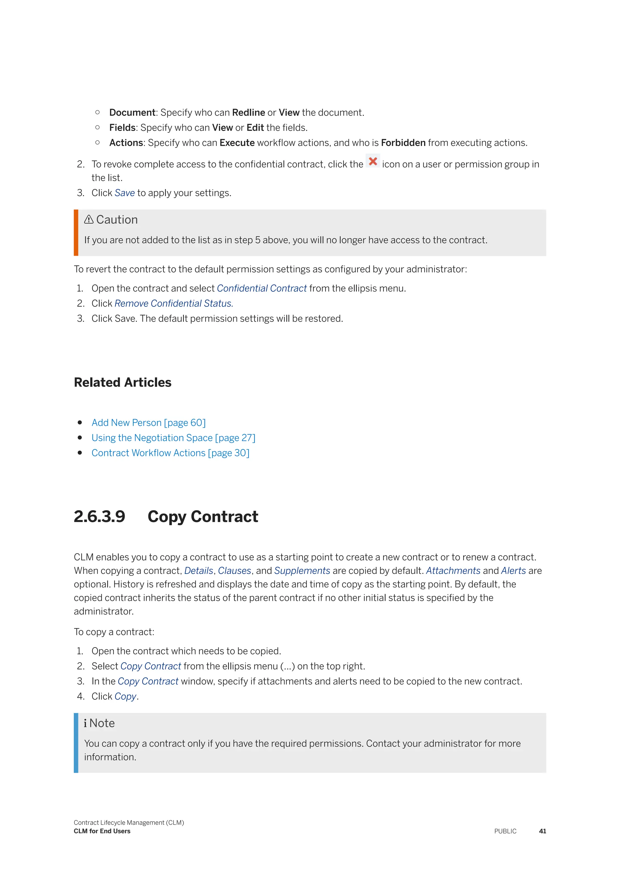 ○ Document: Specify who can Redline or View the document.
○ Fields: Specify who can View or Edit the fields.
○ Actions: Specify who can Execute workflow actions, and who is Forbidden from executing actions.
2. To revoke complete access to the confidential contract, click the icon on a user or permission group in
the list.
3. Click Save to apply your settings.
 Caution
If you are not added to the list as in step 5 above, you will no longer have access to the contract.
To revert the contract to the default permission settings as configured by your administrator:
1. Open the contract and select Confidential Contract from the ellipsis menu.
2. Click Remove Confidential Status.
3. Click Save. The default permission settings will be restored.
Related Articles
● Add New Person [page 60]
● Using the Negotiation Space [page 27]
● Contract Workflow Actions [page 30]
2.6.3.9 Copy Contract
CLM enables you to copy a contract to use as a starting point to create a new contract or to renew a contract.
When copying a contract, Details, Clauses, and Supplements are copied by default. Attachments and Alerts are
optional. History is refreshed and displays the date and time of copy as the starting point. By default, the
copied contract inherits the status of the parent contract if no other initial status is specified by the
administrator.
To copy a contract:
1. Open the contract which needs to be copied.
2. Select Copy Contract from the ellipsis menu (...) on the top right.
3. In the Copy Contract window, specify if attachments and alerts need to be copied to the new contract.
4. Click Copy.
 Note
You can copy a contract only if you have the required permissions. Contact your administrator for more
information.
Contract Lifecycle Management (CLM)
CLM for End Users PUBLIC 41
 