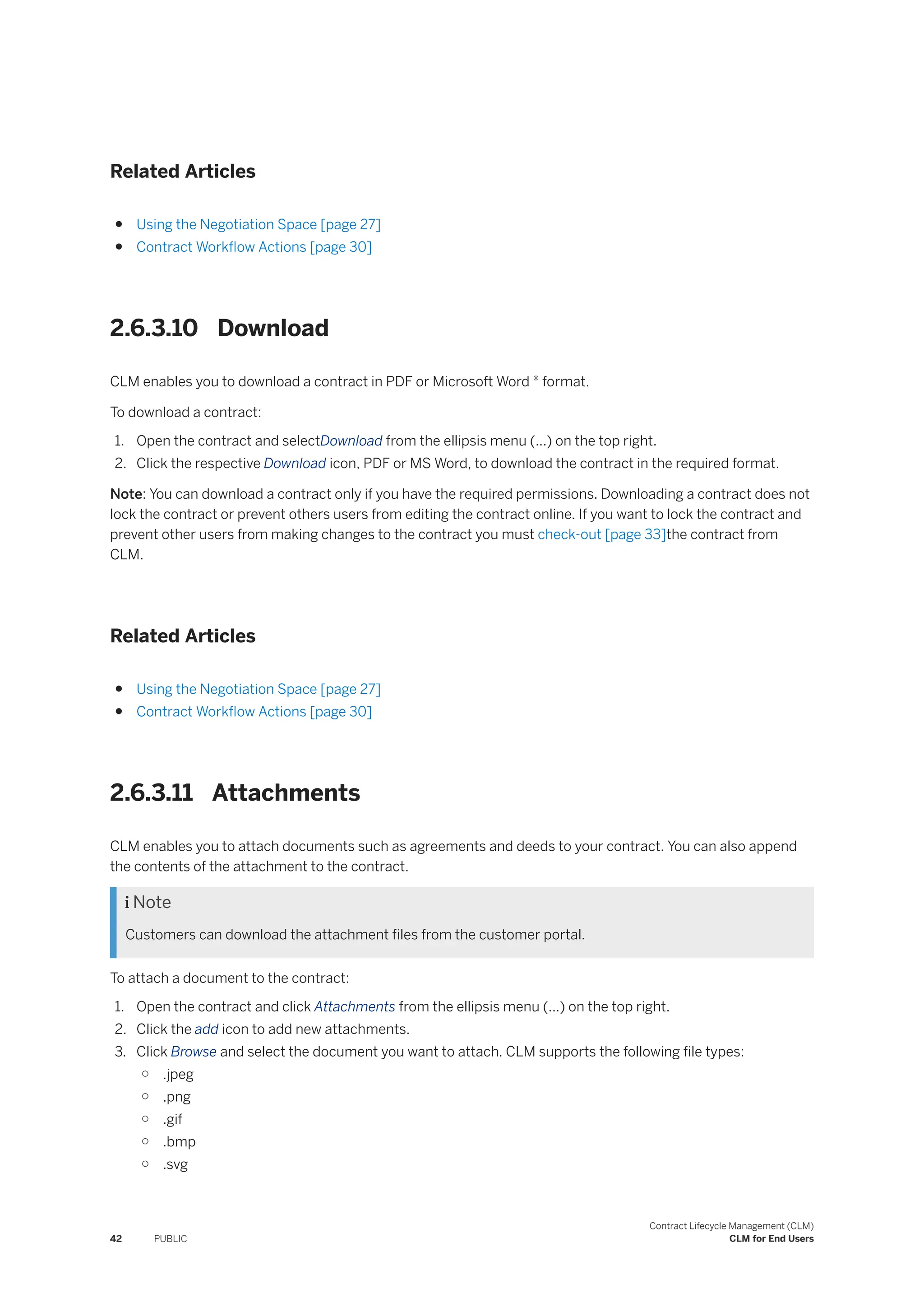 Related Articles
● Using the Negotiation Space [page 27]
● Contract Workflow Actions [page 30]
2.6.3.10 Download
CLM enables you to download a contract in PDF or Microsoft Word ® format.
To download a contract:
1. Open the contract and selectDownload from the ellipsis menu (...) on the top right.
2. Click the respective Download icon, PDF or MS Word, to download the contract in the required format.
Note: You can download a contract only if you have the required permissions. Downloading a contract does not
lock the contract or prevent others users from editing the contract online. If you want to lock the contract and
prevent other users from making changes to the contract you must check-out [page 33]the contract from
CLM.
Related Articles
● Using the Negotiation Space [page 27]
● Contract Workflow Actions [page 30]
2.6.3.11 Attachments
CLM enables you to attach documents such as agreements and deeds to your contract. You can also append
the contents of the attachment to the contract.
 Note
Customers can download the attachment files from the customer portal.
To attach a document to the contract:
1. Open the contract and click Attachments from the ellipsis menu (...) on the top right.
2. Click the add icon to add new attachments.
3. Click Browse and select the document you want to attach. CLM supports the following file types:
○ .jpeg
○ .png
○ .gif
○ .bmp
○ .svg
42 PUBLIC
Contract Lifecycle Management (CLM)
CLM for End Users
 