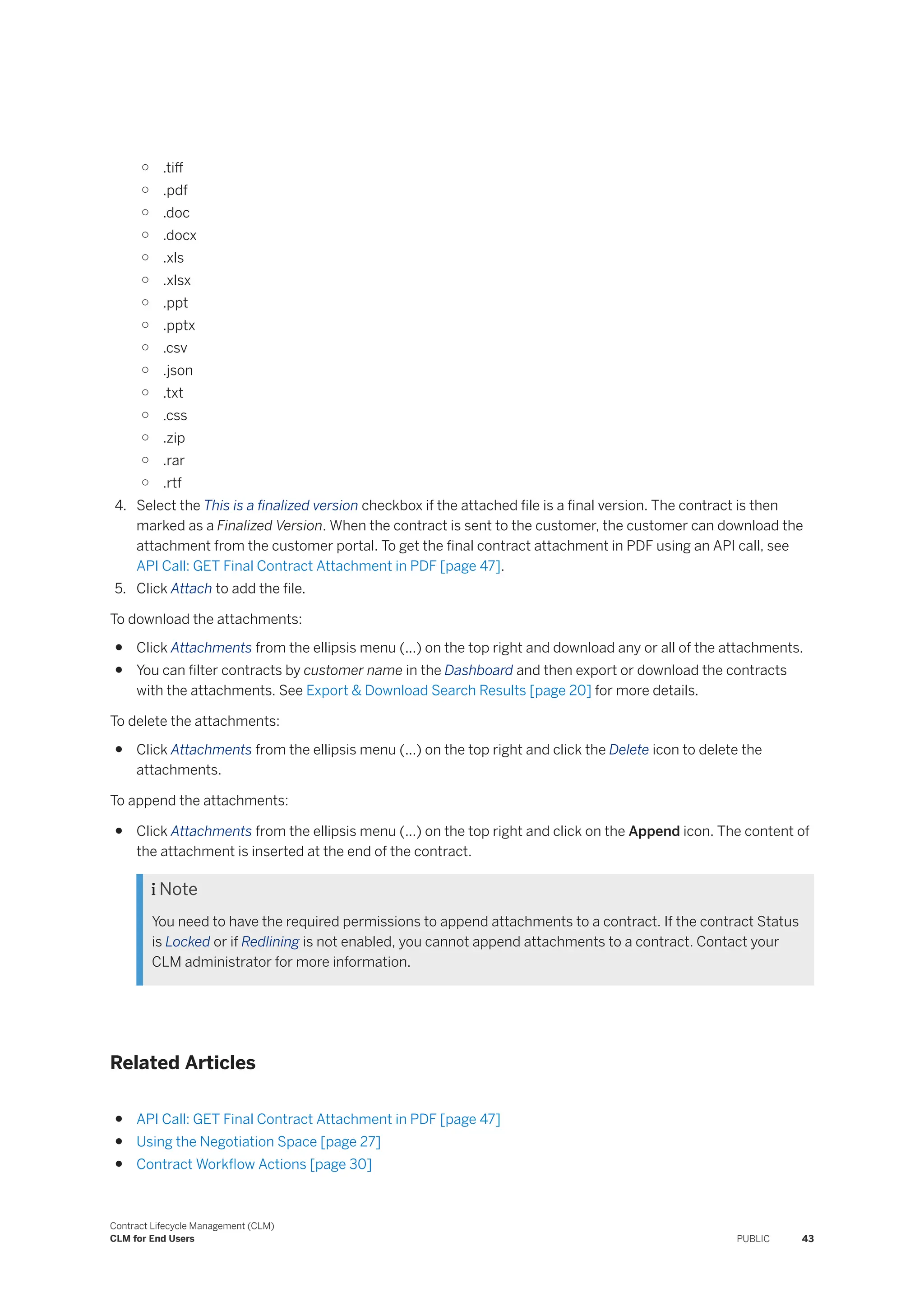 ○ .tiff
○ .pdf
○ .doc
○ .docx
○ .xls
○ .xlsx
○ .ppt
○ .pptx
○ .csv
○ .json
○ .txt
○ .css
○ .zip
○ .rar
○ .rtf
4. Select the This is a finalized version checkbox if the attached file is a final version. The contract is then
marked as a Finalized Version. When the contract is sent to the customer, the customer can download the
attachment from the customer portal. To get the final contract attachment in PDF using an API call, see
API Call: GET Final Contract Attachment in PDF [page 47].
5. Click Attach to add the file.
To download the attachments:
● Click Attachments from the ellipsis menu (...) on the top right and download any or all of the attachments.
● You can filter contracts by customer name in the Dashboard and then export or download the contracts
with the attachments. See Export & Download Search Results [page 20] for more details.
To delete the attachments:
● Click Attachments from the ellipsis menu (...) on the top right and click the Delete icon to delete the
attachments.
To append the attachments:
● Click Attachments from the ellipsis menu (...) on the top right and click on the Append icon. The content of
the attachment is inserted at the end of the contract.
 Note
You need to have the required permissions to append attachments to a contract. If the contract Status
is Locked or if Redlining is not enabled, you cannot append attachments to a contract. Contact your
CLM administrator for more information.
Related Articles
● API Call: GET Final Contract Attachment in PDF [page 47]
● Using the Negotiation Space [page 27]
● Contract Workflow Actions [page 30]
Contract Lifecycle Management (CLM)
CLM for End Users PUBLIC 43
 