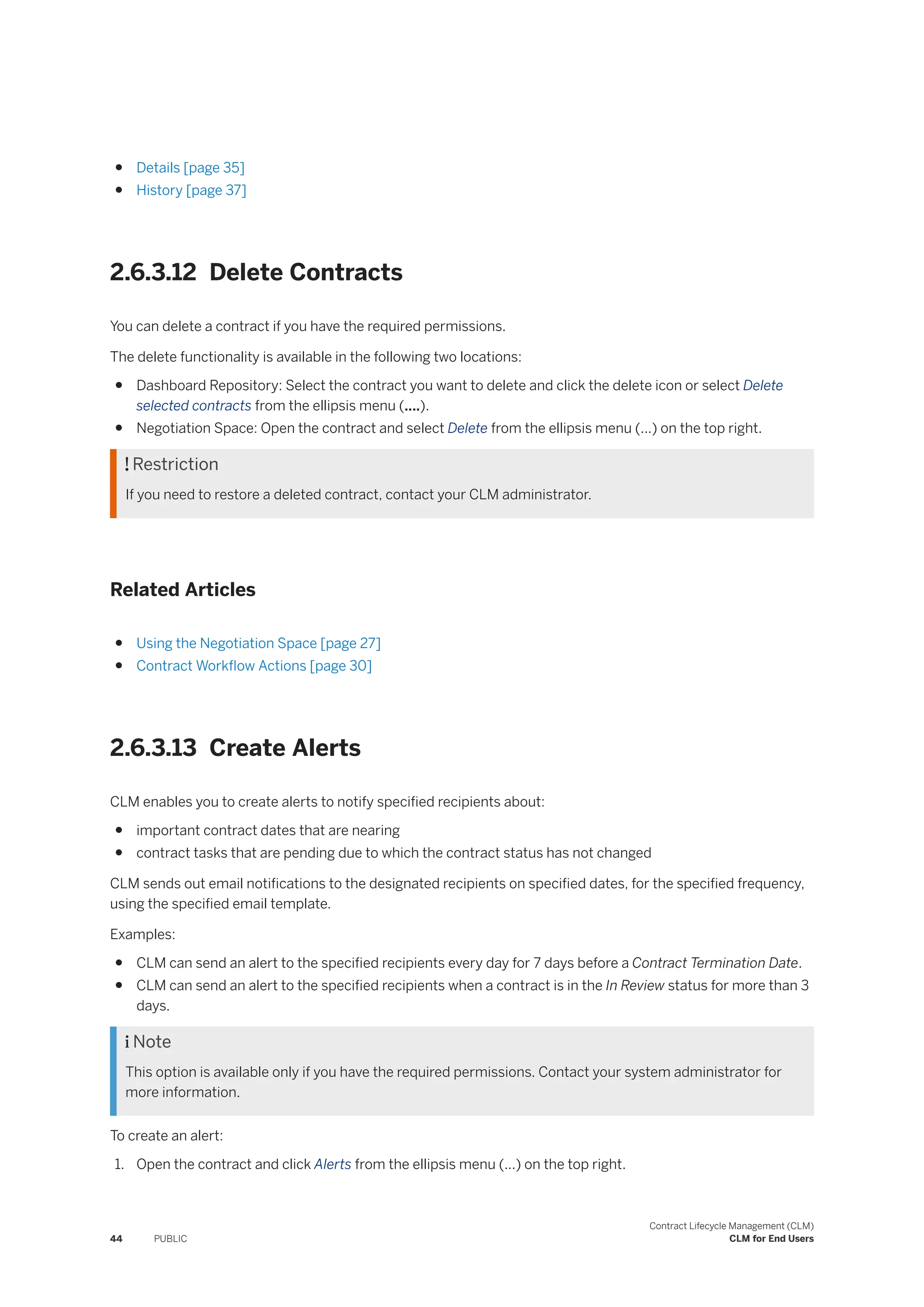 ● Details [page 35]
● History [page 37]
2.6.3.12 Delete Contracts
You can delete a contract if you have the required permissions.
The delete functionality is available in the following two locations:
● Dashboard Repository: Select the contract you want to delete and click the delete icon or select Delete
selected contracts from the ellipsis menu (....).
● Negotiation Space: Open the contract and select Delete from the ellipsis menu (...) on the top right.
 Restriction
If you need to restore a deleted contract, contact your CLM administrator.
Related Articles
● Using the Negotiation Space [page 27]
● Contract Workflow Actions [page 30]
2.6.3.13 Create Alerts
CLM enables you to create alerts to notify specified recipients about:
● important contract dates that are nearing
● contract tasks that are pending due to which the contract status has not changed
CLM sends out email notifications to the designated recipients on specified dates, for the specified frequency,
using the specified email template.
Examples:
● CLM can send an alert to the specified recipients every day for 7 days before a Contract Termination Date.
● CLM can send an alert to the specified recipients when a contract is in the In Review status for more than 3
days.
 Note
This option is available only if you have the required permissions. Contact your system administrator for
more information.
To create an alert:
1. Open the contract and click Alerts from the ellipsis menu (...) on the top right.
44 PUBLIC
Contract Lifecycle Management (CLM)
CLM for End Users
 