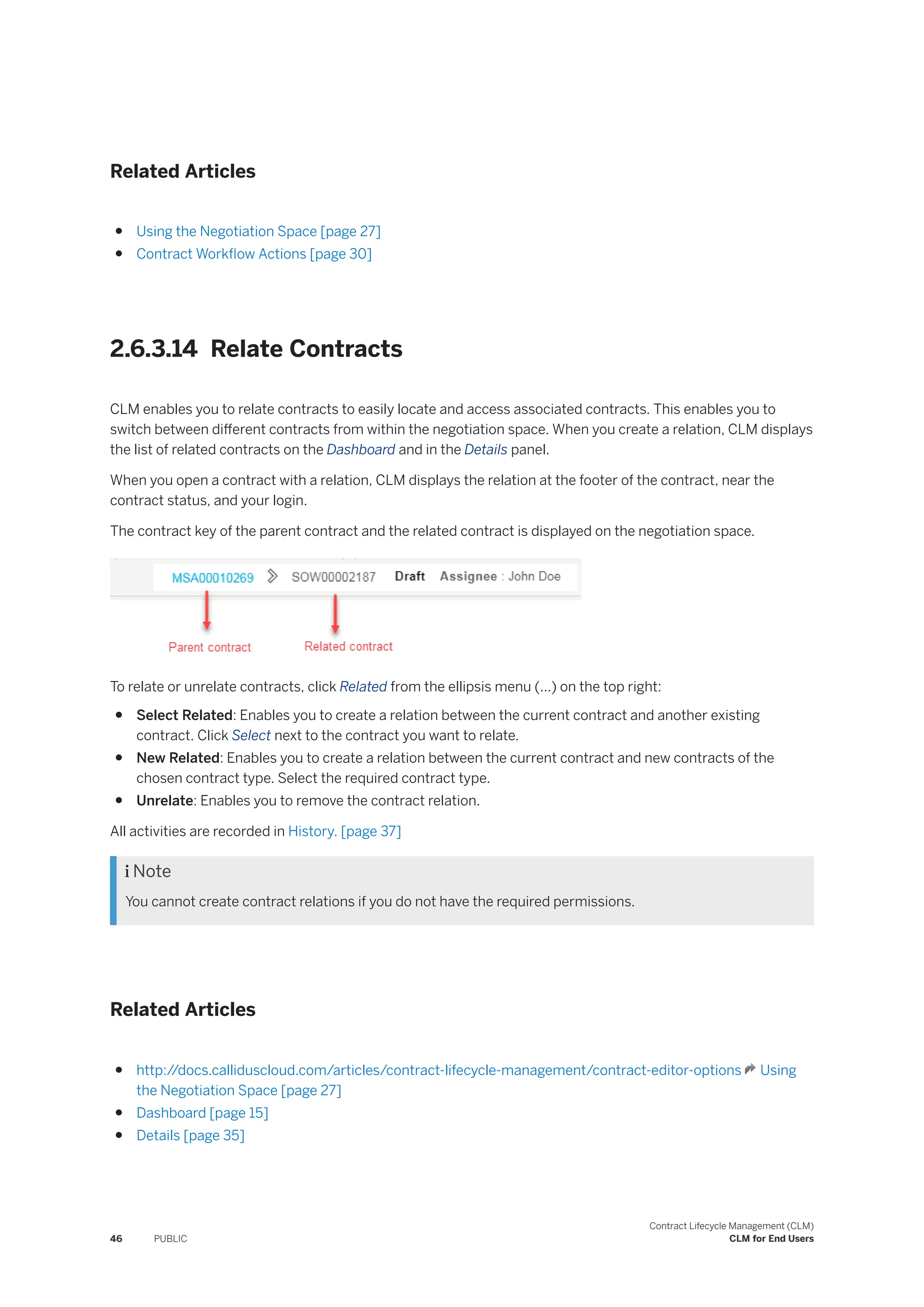 Related Articles
● Using the Negotiation Space [page 27]
● Contract Workflow Actions [page 30]
2.6.3.14 Relate Contracts
CLM enables you to relate contracts to easily locate and access associated contracts. This enables you to
switch between different contracts from within the negotiation space. When you create a relation, CLM displays
the list of related contracts on the Dashboard and in the Details panel.
When you open a contract with a relation, CLM displays the relation at the footer of the contract, near the
contract status, and your login.
The contract key of the parent contract and the related contract is displayed on the negotiation space.
To relate or unrelate contracts, click Related from the ellipsis menu (...) on the top right:
● Select Related: Enables you to create a relation between the current contract and another existing
contract. Click Select next to the contract you want to relate.
● New Related: Enables you to create a relation between the current contract and new contracts of the
chosen contract type. Select the required contract type.
● Unrelate: Enables you to remove the contract relation.
All activities are recorded in History. [page 37]
 Note
You cannot create contract relations if you do not have the required permissions.
Related Articles
● http:/
/docs.calliduscloud.com/articles/contract-lifecycle-management/contract-editor-options Using
the Negotiation Space [page 27]
● Dashboard [page 15]
● Details [page 35]
46 PUBLIC
Contract Lifecycle Management (CLM)
CLM for End Users
 