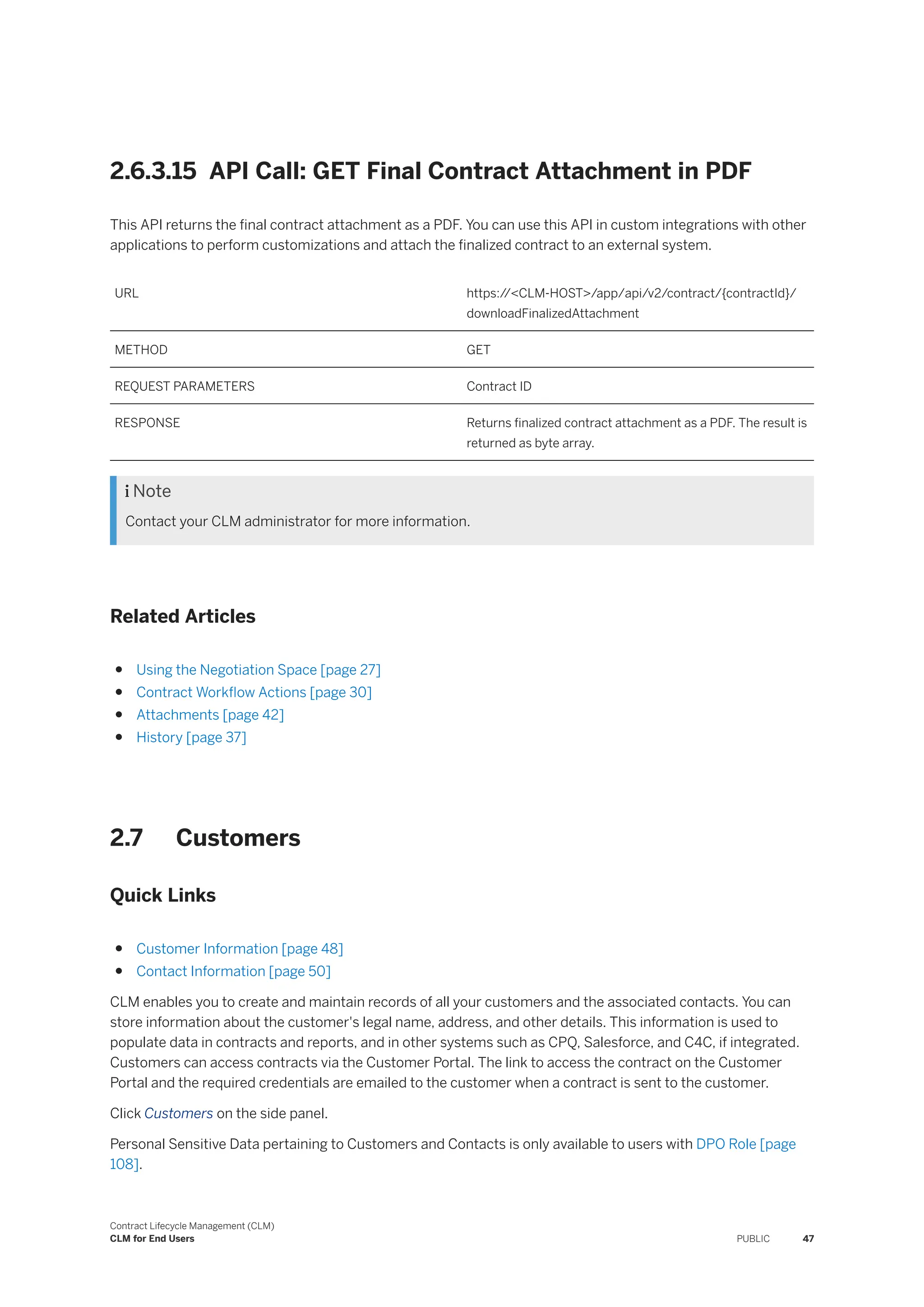 2.6.3.15 API Call: GET Final Contract Attachment in PDF
This API returns the final contract attachment as a PDF. You can use this API in custom integrations with other
applications to perform customizations and attach the finalized contract to an external system.
URL https:/
/<CLM-HOST>/app/api/v2/contract/{contractId}/
downloadFinalizedAttachment
METHOD GET
REQUEST PARAMETERS Contract ID
RESPONSE Returns finalized contract attachment as a PDF. The result is
returned as byte array.
 Note
Contact your CLM administrator for more information.
Related Articles
● Using the Negotiation Space [page 27]
● Contract Workflow Actions [page 30]
● Attachments [page 42]
● History [page 37]
2.7 Customers
Quick Links
● Customer Information [page 48]
● Contact Information [page 50]
CLM enables you to create and maintain records of all your customers and the associated contacts. You can
store information about the customer's legal name, address, and other details. This information is used to
populate data in contracts and reports, and in other systems such as CPQ, Salesforce, and C4C, if integrated.
Customers can access contracts via the Customer Portal. The link to access the contract on the Customer
Portal and the required credentials are emailed to the customer when a contract is sent to the customer.
Click Customers on the side panel.
Personal Sensitive Data pertaining to Customers and Contacts is only available to users with DPO Role [page
108].
Contract Lifecycle Management (CLM)
CLM for End Users PUBLIC 47
 