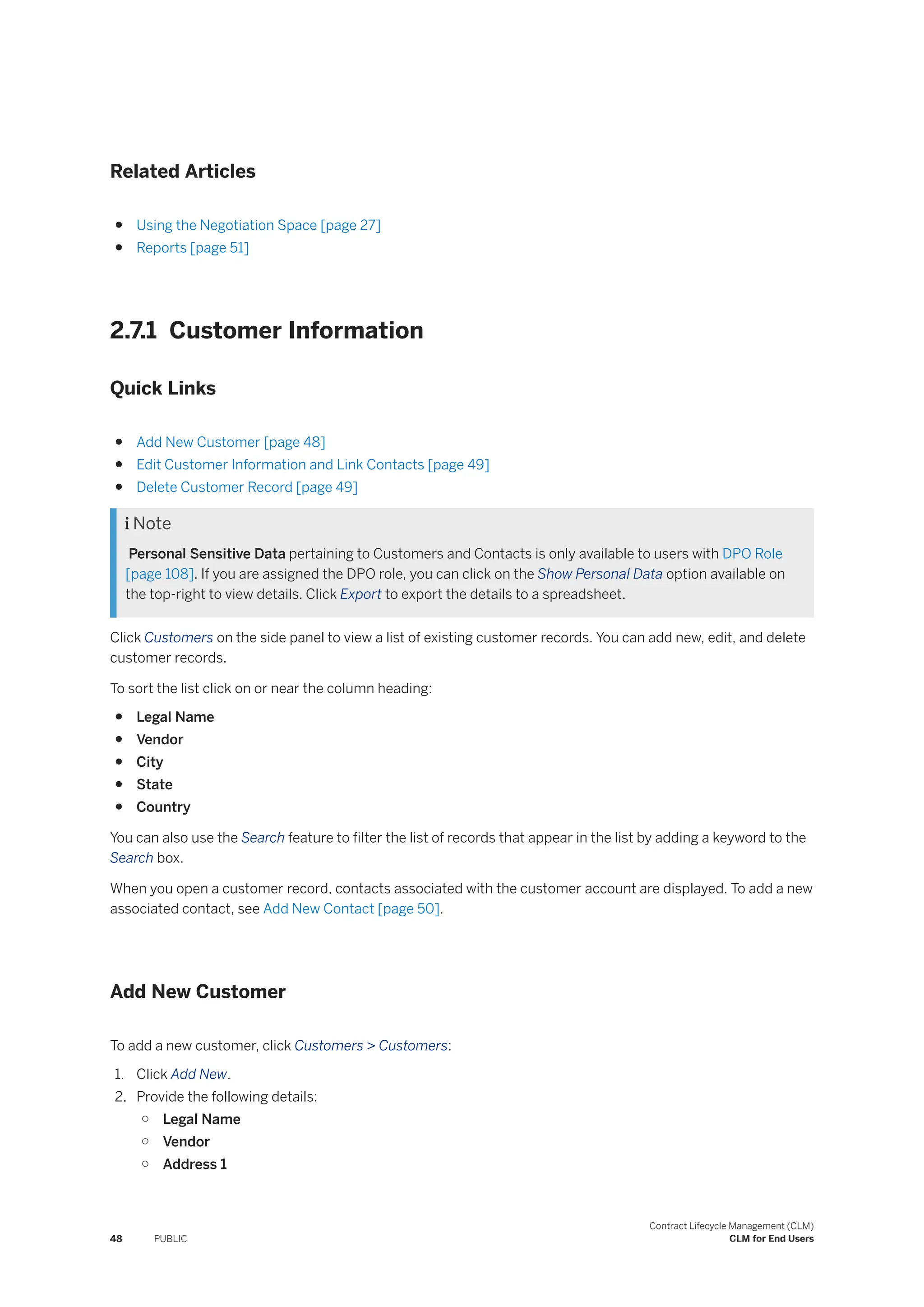 Related Articles
● Using the Negotiation Space [page 27]
● Reports [page 51]
2.7.1 Customer Information
Quick Links
● Add New Customer [page 48]
● Edit Customer Information and Link Contacts [page 49]
● Delete Customer Record [page 49]
 Note
Personal Sensitive Data pertaining to Customers and Contacts is only available to users with DPO Role
[page 108]. If you are assigned the DPO role, you can click on the Show Personal Data option available on
the top-right to view details. Click Export to export the details to a spreadsheet.
Click Customers on the side panel to view a list of existing customer records. You can add new, edit, and delete
customer records.
To sort the list click on or near the column heading:
● Legal Name
● Vendor
● City
● State
● Country
You can also use the Search feature to filter the list of records that appear in the list by adding a keyword to the
Search box.
When you open a customer record, contacts associated with the customer account are displayed. To add a new
associated contact, see Add New Contact [page 50].
Add New Customer
To add a new customer, click Customers > Customers:
1. Click Add New.
2. Provide the following details:
○ Legal Name
○ Vendor
○ Address 1
48 PUBLIC
Contract Lifecycle Management (CLM)
CLM for End Users
 