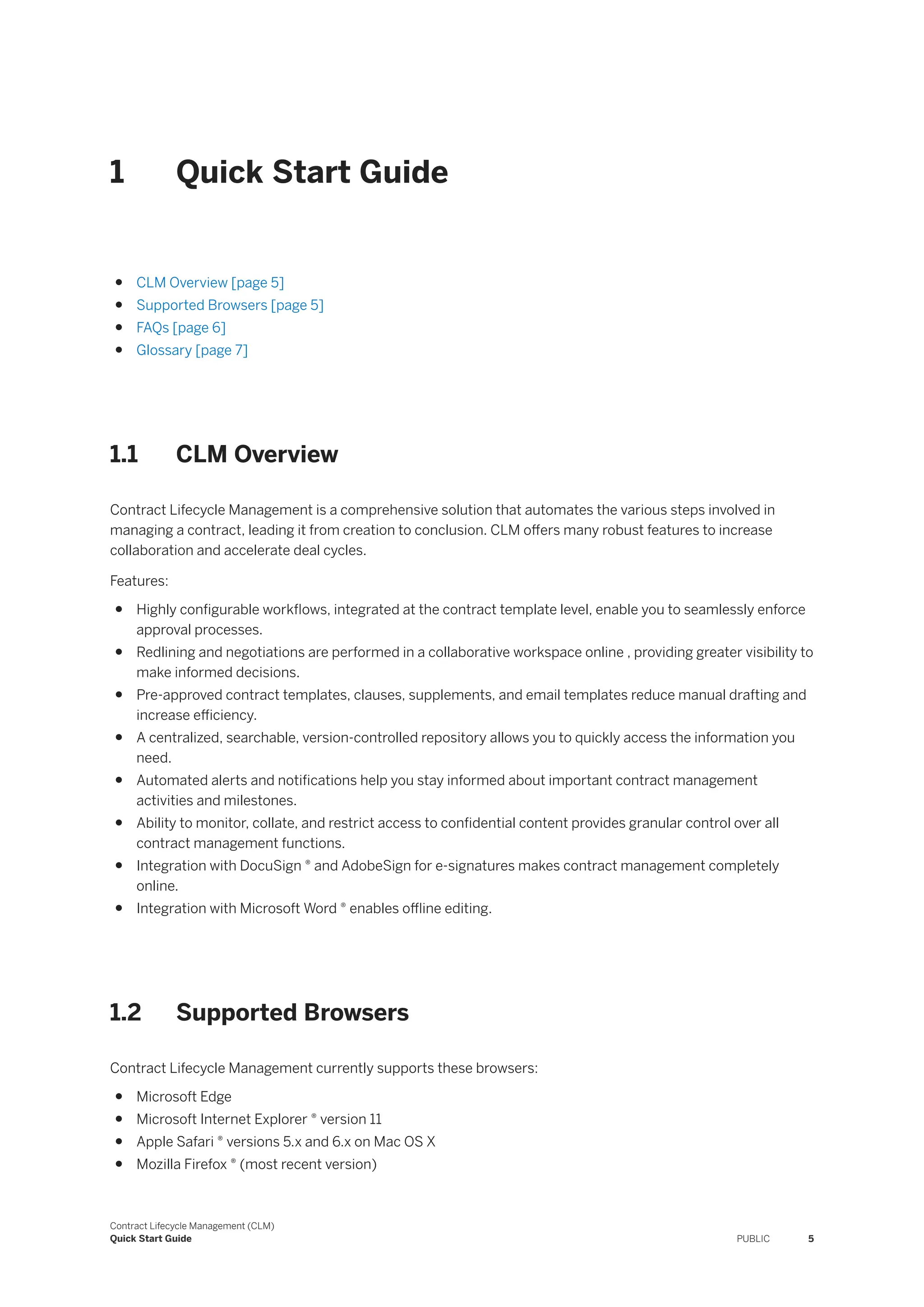1 Quick Start Guide
● CLM Overview [page 5]
● Supported Browsers [page 5]
● FAQs [page 6]
● Glossary [page 7]
1.1 CLM Overview
Contract Lifecycle Management is a comprehensive solution that automates the various steps involved in
managing a contract, leading it from creation to conclusion. CLM offers many robust features to increase
collaboration and accelerate deal cycles.
Features:
● Highly configurable workflows, integrated at the contract template level, enable you to seamlessly enforce
approval processes.
● Redlining and negotiations are performed in a collaborative workspace online , providing greater visibility to
make informed decisions.
● Pre-approved contract templates, clauses, supplements, and email templates reduce manual drafting and
increase efficiency.
● A centralized, searchable, version-controlled repository allows you to quickly access the information you
need.
● Automated alerts and notifications help you stay informed about important contract management
activities and milestones.
● Ability to monitor, collate, and restrict access to confidential content provides granular control over all
contract management functions.
● Integration with DocuSign ® and AdobeSign for e-signatures makes contract management completely
online.
● Integration with Microsoft Word ® enables offline editing.
1.2 Supported Browsers
Contract Lifecycle Management currently supports these browsers:
● Microsoft Edge
● Microsoft Internet Explorer ® version 11
● Apple Safari ® versions 5.x and 6.x on Mac OS X
● Mozilla Firefox ® (most recent version)
Contract Lifecycle Management (CLM)
Quick Start Guide PUBLIC 5
 