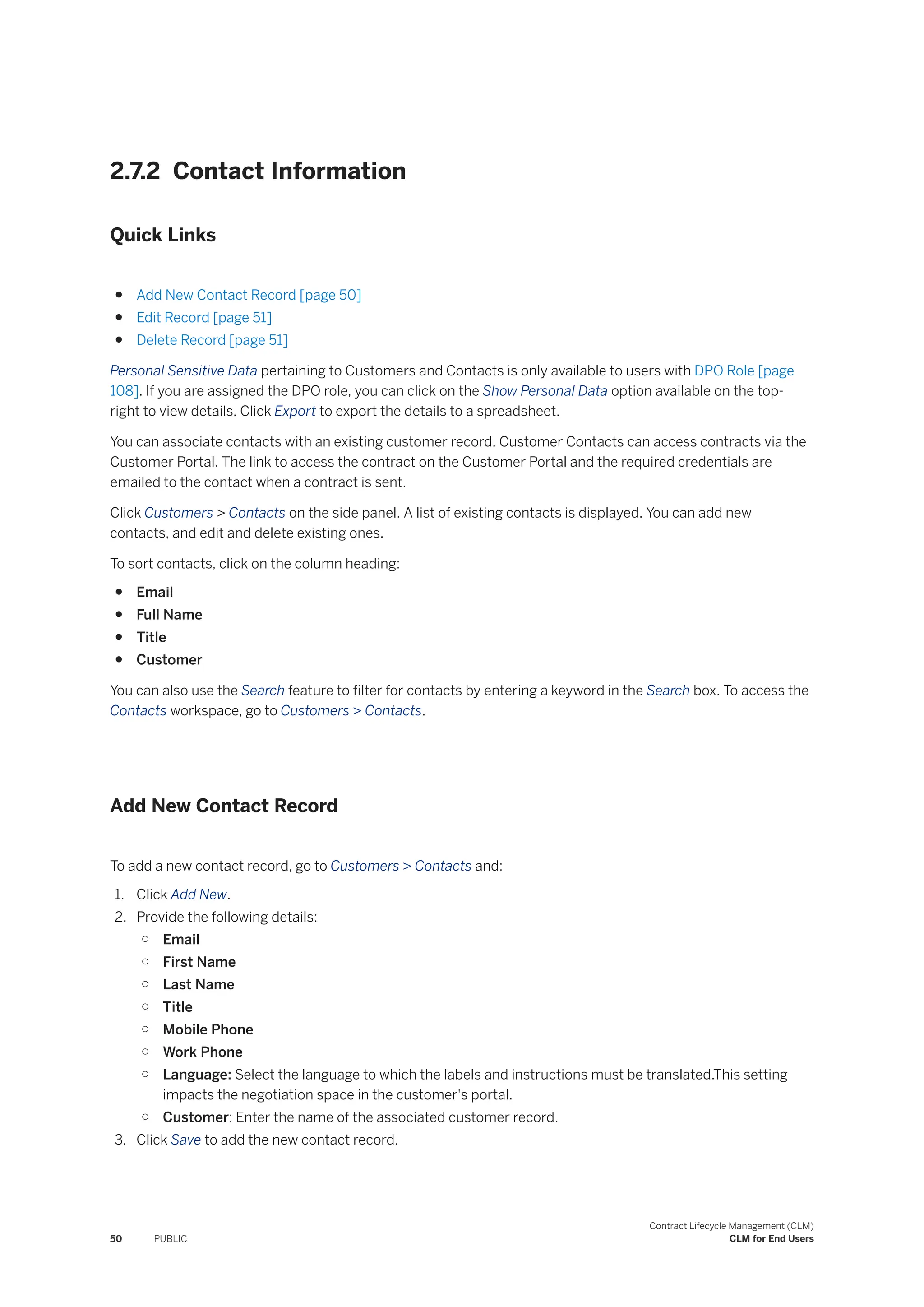 2.7.2 Contact Information
Quick Links
● Add New Contact Record [page 50]
● Edit Record [page 51]
● Delete Record [page 51]
Personal Sensitive Data pertaining to Customers and Contacts is only available to users with DPO Role [page
108]. If you are assigned the DPO role, you can click on the Show Personal Data option available on the top-
right to view details. Click Export to export the details to a spreadsheet.
You can associate contacts with an existing customer record. Customer Contacts can access contracts via the
Customer Portal. The link to access the contract on the Customer Portal and the required credentials are
emailed to the contact when a contract is sent.
Click Customers > Contacts on the side panel. A list of existing contacts is displayed. You can add new
contacts, and edit and delete existing ones.
To sort contacts, click on the column heading:
● Email
● Full Name
● Title
● Customer
You can also use the Search feature to filter for contacts by entering a keyword in the Search box. To access the
Contacts workspace, go to Customers > Contacts.
Add New Contact Record
To add a new contact record, go to Customers > Contacts and:
1. Click Add New.
2. Provide the following details:
○ Email
○ First Name
○ Last Name
○ Title
○ Mobile Phone
○ Work Phone
○ Language: Select the language to which the labels and instructions must be translated.This setting
impacts the negotiation space in the customer's portal.
○ Customer: Enter the name of the associated customer record.
3. Click Save to add the new contact record.
50 PUBLIC
Contract Lifecycle Management (CLM)
CLM for End Users
 