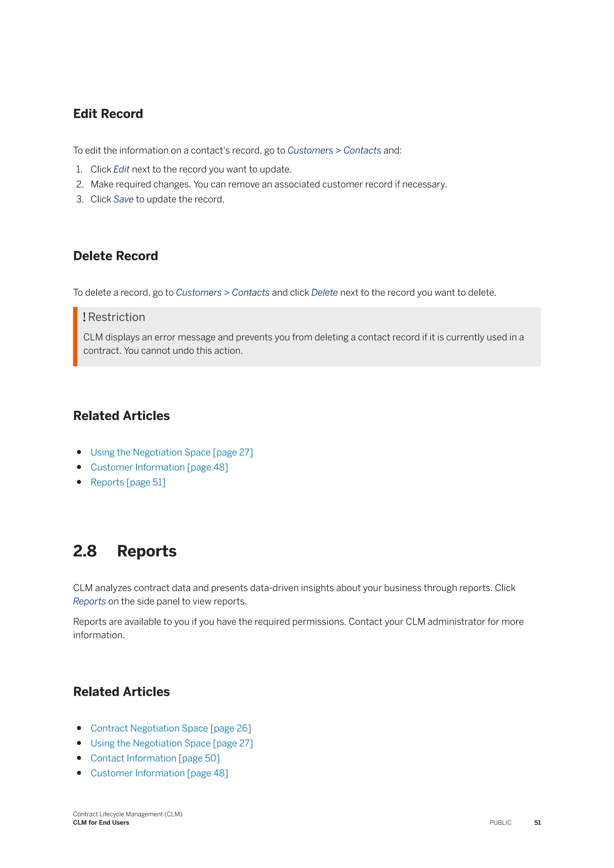 Edit Record
To edit the information on a contact's record, go to Customers > Contacts and:
1. Click Edit next to the record you want to update.
2. Make required changes. You can remove an associated customer record if necessary.
3. Click Save to update the record.
Delete Record
To delete a record, go to Customers > Contacts and click Delete next to the record you want to delete.
 Restriction
CLM displays an error message and prevents you from deleting a contact record if it is currently used in a
contract. You cannot undo this action.
Related Articles
● Using the Negotiation Space [page 27]
● Customer Information [page 48]
● Reports [page 51]
2.8 Reports
CLM analyzes contract data and presents data-driven insights about your business through reports. Click
Reports on the side panel to view reports.
Reports are available to you if you have the required permissions. Contact your CLM administrator for more
information.
Related Articles
● Contract Negotiation Space [page 26]
● Using the Negotiation Space [page 27]
● Contact Information [page 50]
● Customer Information [page 48]
Contract Lifecycle Management (CLM)
CLM for End Users PUBLIC 51
 