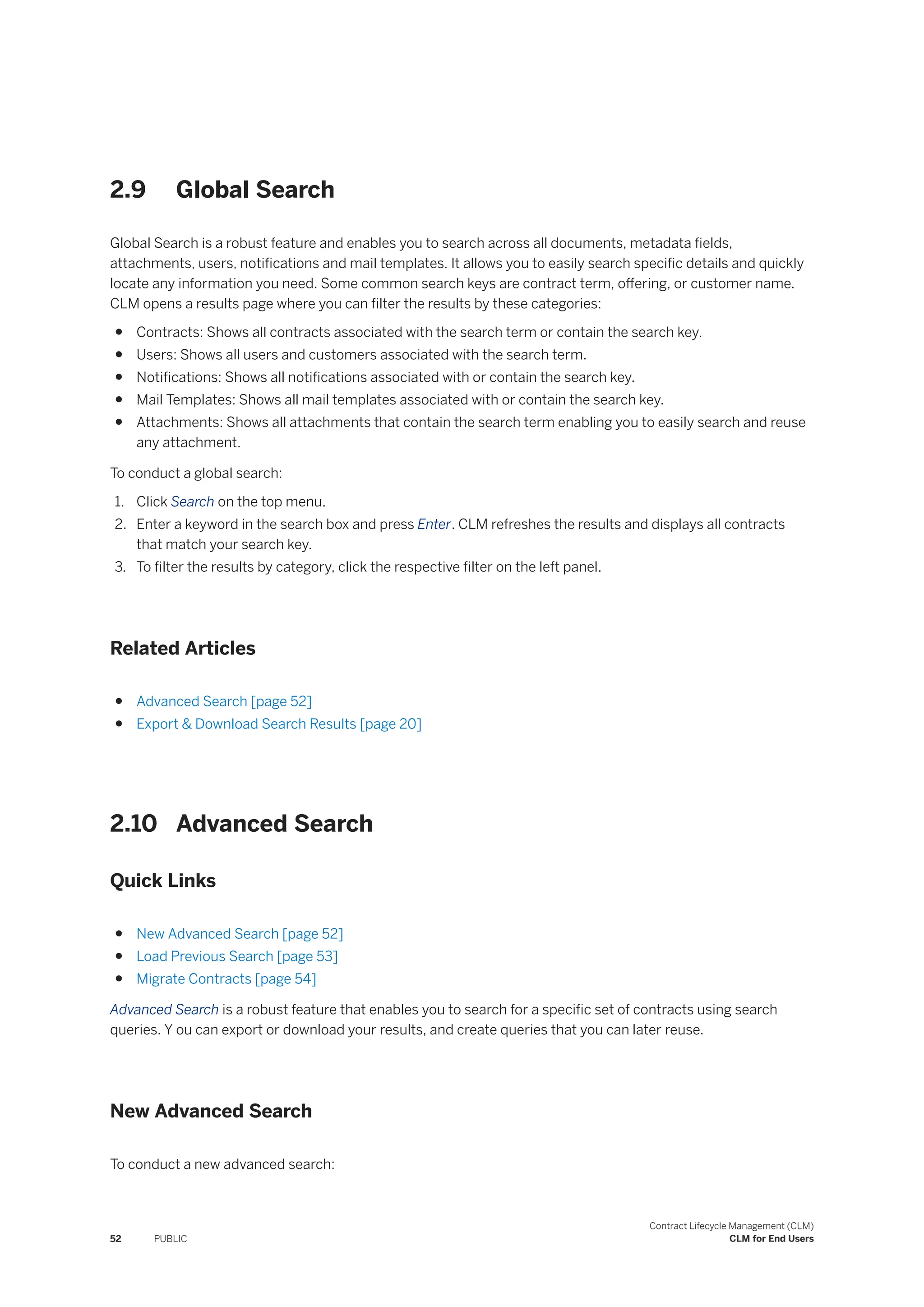 2.9 Global Search
Global Search is a robust feature and enables you to search across all documents, metadata fields,
attachments, users, notifications and mail templates. It allows you to easily search specific details and quickly
locate any information you need. Some common search keys are contract term, offering, or customer name.
CLM opens a results page where you can filter the results by these categories:
● Contracts: Shows all contracts associated with the search term or contain the search key.
● Users: Shows all users and customers associated with the search term.
● Notifications: Shows all notifications associated with or contain the search key.
● Mail Templates: Shows all mail templates associated with or contain the search key.
● Attachments: Shows all attachments that contain the search term enabling you to easily search and reuse
any attachment.
To conduct a global search:
1. Click Search on the top menu.
2. Enter a keyword in the search box and press Enter. CLM refreshes the results and displays all contracts
that match your search key.
3. To filter the results by category, click the respective filter on the left panel.
Related Articles
● Advanced Search [page 52]
● Export & Download Search Results [page 20]
2.10 Advanced Search
Quick Links
● New Advanced Search [page 52]
● Load Previous Search [page 53]
● Migrate Contracts [page 54]
Advanced Search is a robust feature that enables you to search for a specific set of contracts using search
queries. Y ou can export or download your results, and create queries that you can later reuse.
New Advanced Search
To conduct a new advanced search:
52 PUBLIC
Contract Lifecycle Management (CLM)
CLM for End Users
 