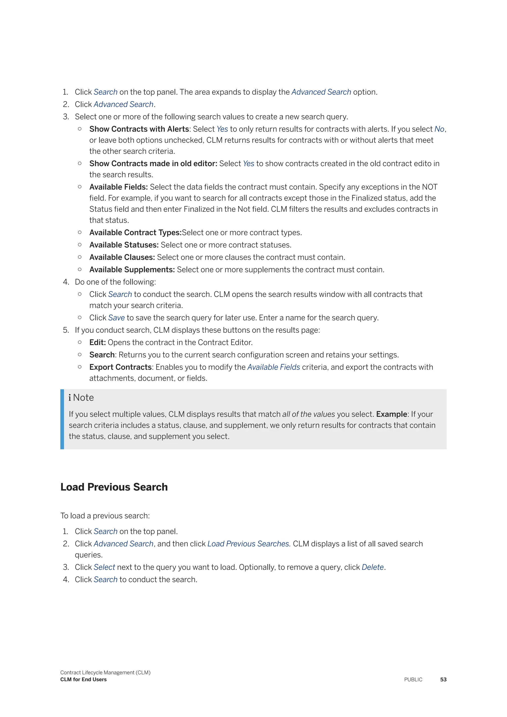 1. Click Search on the top panel. The area expands to display the Advanced Search option.
2. Click Advanced Search.
3. Select one or more of the following search values to create a new search query.
○ Show Contracts with Alerts: Select Yes to only return results for contracts with alerts. If you select No,
or leave both options unchecked, CLM returns results for contracts with or without alerts that meet
the other search criteria.
○ Show Contracts made in old editor: Select Yes to show contracts created in the old contract edito in
the search results.
○ Available Fields: Select the data fields the contract must contain. Specify any exceptions in the NOT
field. For example, if you want to search for all contracts except those in the Finalized status, add the
Status field and then enter Finalized in the Not field. CLM filters the results and excludes contracts in
that status.
○ Available Contract Types:Select one or more contract types.
○ Available Statuses: Select one or more contract statuses.
○ Available Clauses: Select one or more clauses the contract must contain.
○ Available Supplements: Select one or more supplements the contract must contain.
4. Do one of the following:
○ Click Search to conduct the search. CLM opens the search results window with all contracts that
match your search criteria.
○ Click Save to save the search query for later use. Enter a name for the search query.
5. If you conduct search, CLM displays these buttons on the results page:
○ Edit: Opens the contract in the Contract Editor.
○ Search: Returns you to the current search configuration screen and retains your settings.
○ Export Contracts: Enables you to modify the Available Fields criteria, and export the contracts with
attachments, document, or fields.
 Note
If you select multiple values, CLM displays results that match all of the values you select. Example: If your
search criteria includes a status, clause, and supplement, we only return results for contracts that contain
the status, clause, and supplement you select.
Load Previous Search
To load a previous search:
1. Click Search on the top panel.
2. Click Advanced Search, and then click Load Previous Searches. CLM displays a list of all saved search
queries.
3. Click Select next to the query you want to load. Optionally, to remove a query, click Delete.
4. Click Search to conduct the search.
Contract Lifecycle Management (CLM)
CLM for End Users PUBLIC 53
 