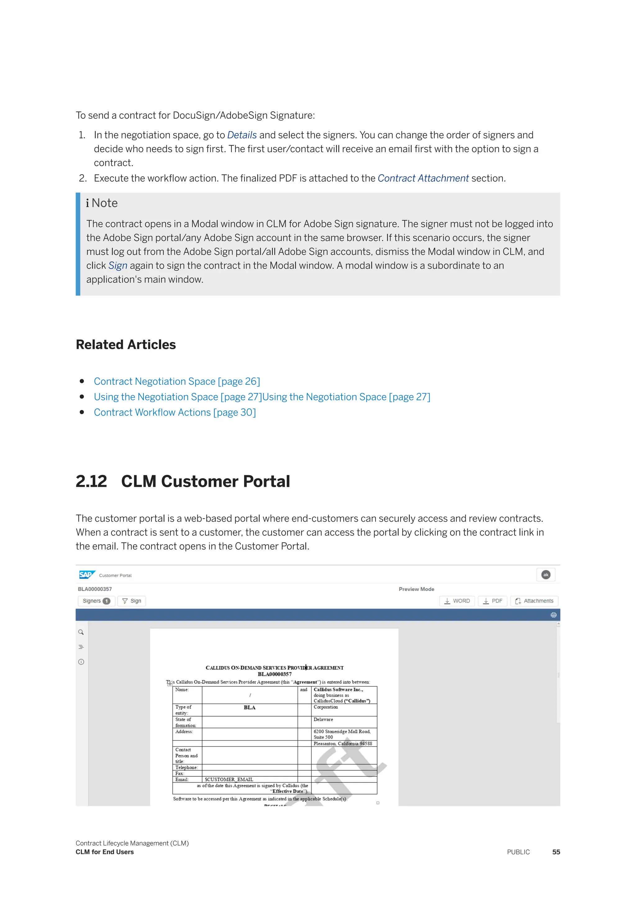 To send a contract for DocuSign/AdobeSign Signature:
1. In the negotiation space, go to Details and select the signers. You can change the order of signers and
decide who needs to sign first. The first user/contact will receive an email first with the option to sign a
contract.
2. Execute the workflow action. The finalized PDF is attached to the Contract Attachment section.
 Note
The contract opens in a Modal window in CLM for Adobe Sign signature. The signer must not be logged into
the Adobe Sign portal/any Adobe Sign account in the same browser. If this scenario occurs, the signer
must log out from the Adobe Sign portal/all Adobe Sign accounts, dismiss the Modal window in CLM, and
click Sign again to sign the contract in the Modal window. A modal window is a subordinate to an
application's main window.
Related Articles
● Contract Negotiation Space [page 26]
● Using the Negotiation Space [page 27]Using the Negotiation Space [page 27]
● Contract Workflow Actions [page 30]
2.12 CLM Customer Portal
The customer portal is a web-based portal where end-customers can securely access and review contracts.
When a contract is sent to a customer, the customer can access the portal by clicking on the contract link in
the email. The contract opens in the Customer Portal.
Contract Lifecycle Management (CLM)
CLM for End Users PUBLIC 55
 