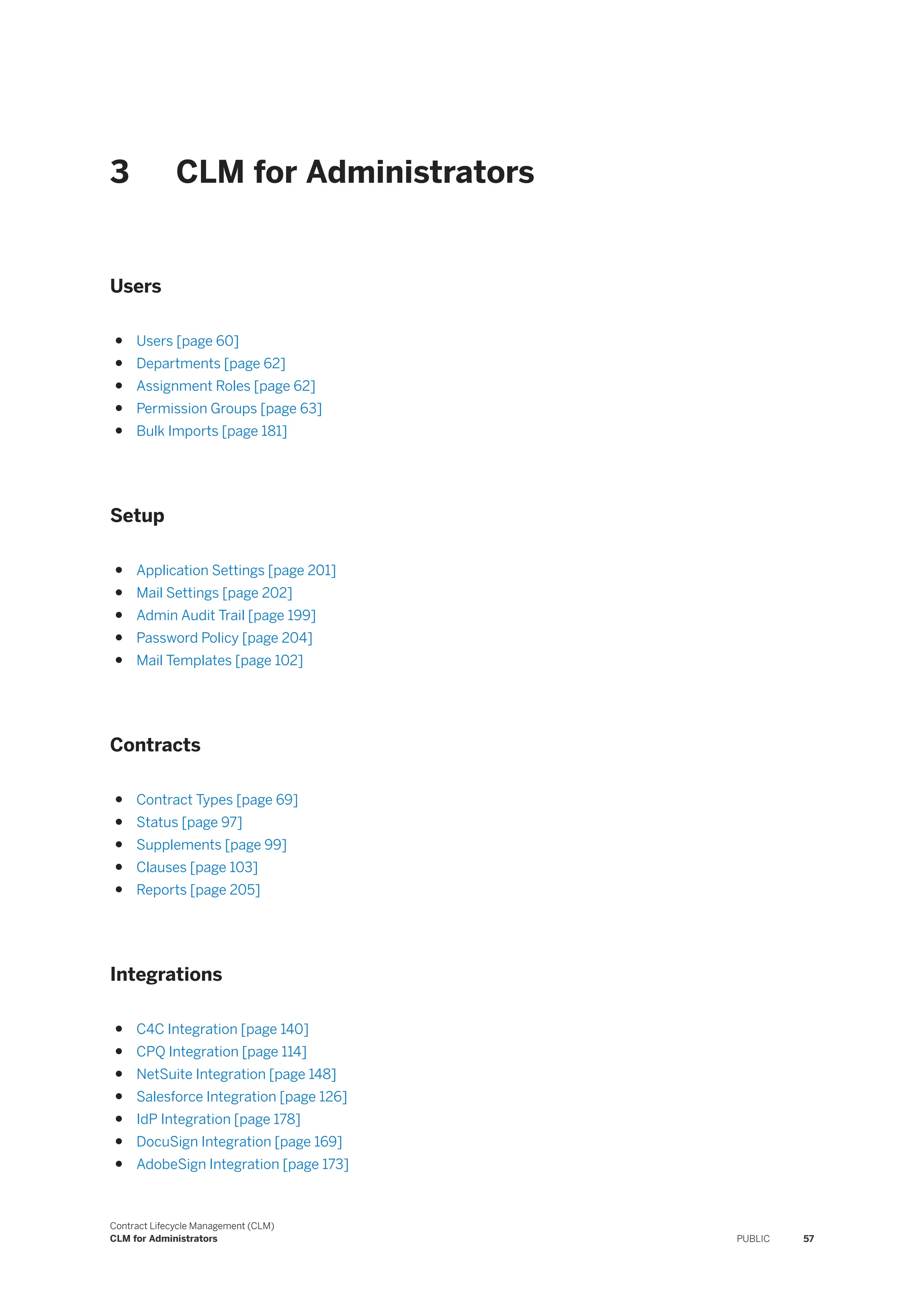 3 CLM for Administrators
Users
● Users [page 60]
● Departments [page 62]
● Assignment Roles [page 62]
● Permission Groups [page 63]
● Bulk Imports [page 181]
Setup
● Application Settings [page 201]
● Mail Settings [page 202]
● Admin Audit Trail [page 199]
● Password Policy [page 204]
● Mail Templates [page 102]
Contracts
● Contract Types [page 69]
● Status [page 97]
● Supplements [page 99]
● Clauses [page 103]
● Reports [page 205]
Integrations
● C4C Integration [page 140]
● CPQ Integration [page 114]
● NetSuite Integration [page 148]
● Salesforce Integration [page 126]
● IdP Integration [page 178]
● DocuSign Integration [page 169]
● AdobeSign Integration [page 173]
Contract Lifecycle Management (CLM)
CLM for Administrators PUBLIC 57
 