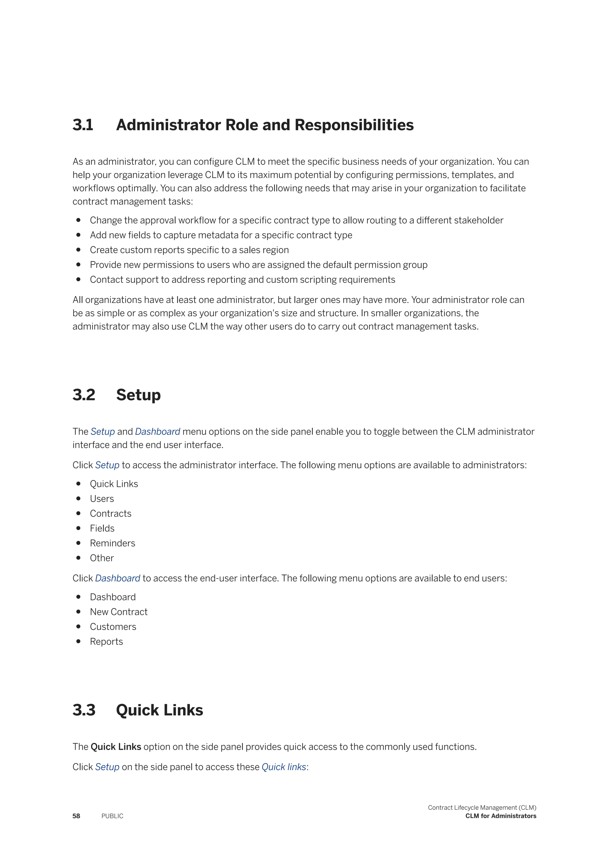 3.1 Administrator Role and Responsibilities
As an administrator, you can configure CLM to meet the specific business needs of your organization. You can
help your organization leverage CLM to its maximum potential by configuring permissions, templates, and
workflows optimally. You can also address the following needs that may arise in your organization to facilitate
contract management tasks:
● Change the approval workflow for a specific contract type to allow routing to a different stakeholder
● Add new fields to capture metadata for a specific contract type
● Create custom reports specific to a sales region
● Provide new permissions to users who are assigned the default permission group
● Contact support to address reporting and custom scripting requirements
All organizations have at least one administrator, but larger ones may have more. Your administrator role can
be as simple or as complex as your organization's size and structure. In smaller organizations, the
administrator may also use CLM the way other users do to carry out contract management tasks.
3.2 Setup
The Setup and Dashboard menu options on the side panel enable you to toggle between the CLM administrator
interface and the end user interface.
Click Setup to access the administrator interface. The following menu options are available to administrators:
● Quick Links
● Users
● Contracts
● Fields
● Reminders
● Other
Click Dashboard to access the end-user interface. The following menu options are available to end users:
● Dashboard
● New Contract
● Customers
● Reports
3.3 Quick Links
The Quick Links option on the side panel provides quick access to the commonly used functions.
Click Setup on the side panel to access these Quick links:
58 PUBLIC
Contract Lifecycle Management (CLM)
CLM for Administrators
 