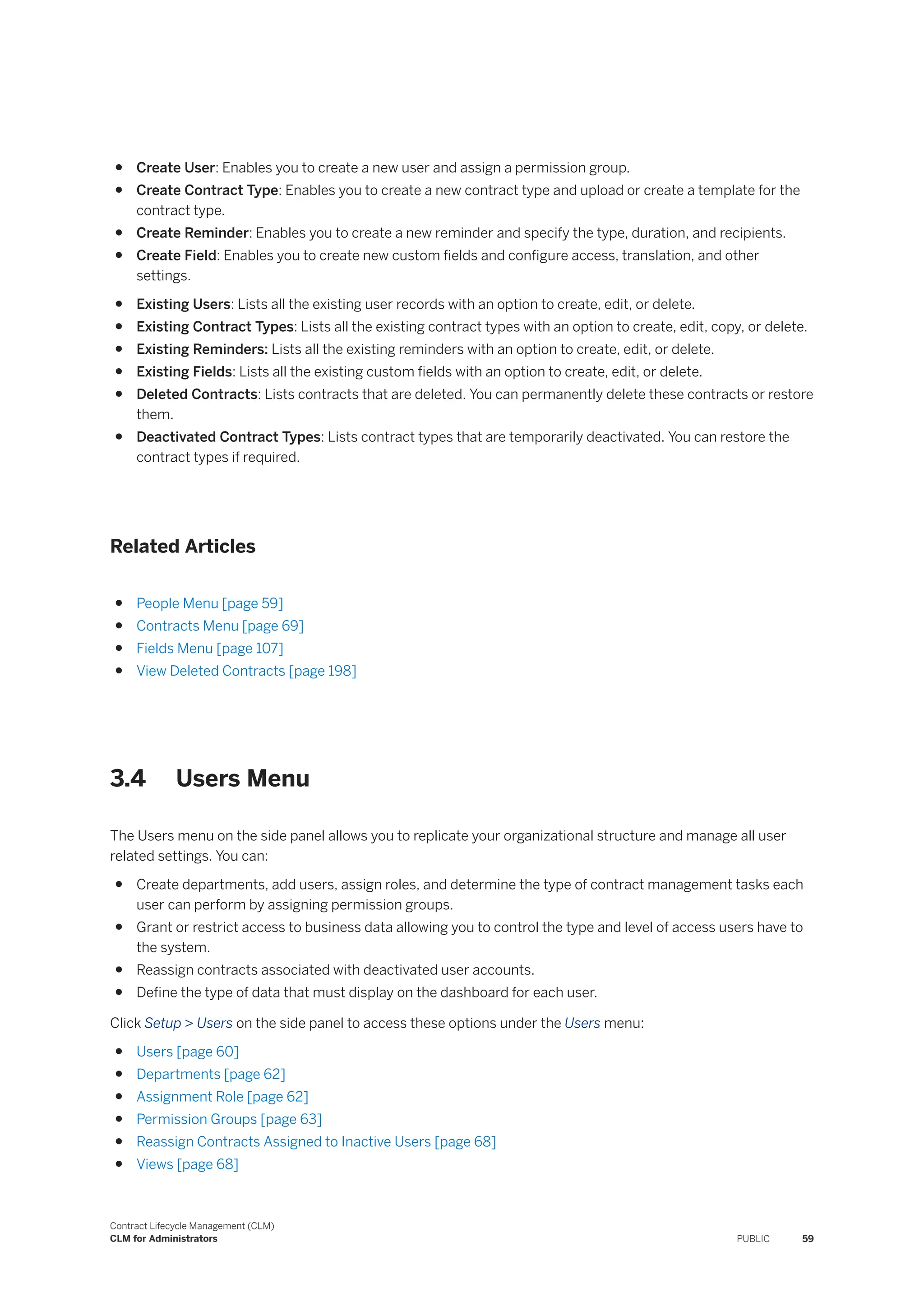 ● Create User: Enables you to create a new user and assign a permission group.
● Create Contract Type: Enables you to create a new contract type and upload or create a template for the
contract type.
● Create Reminder: Enables you to create a new reminder and specify the type, duration, and recipients.
● Create Field: Enables you to create new custom fields and configure access, translation, and other
settings.
● Existing Users: Lists all the existing user records with an option to create, edit, or delete.
● Existing Contract Types: Lists all the existing contract types with an option to create, edit, copy, or delete.
● Existing Reminders: Lists all the existing reminders with an option to create, edit, or delete.
● Existing Fields: Lists all the existing custom fields with an option to create, edit, or delete.
● Deleted Contracts: Lists contracts that are deleted. You can permanently delete these contracts or restore
them.
● Deactivated Contract Types: Lists contract types that are temporarily deactivated. You can restore the
contract types if required.
Related Articles
● People Menu [page 59]
● Contracts Menu [page 69]
● Fields Menu [page 107]
● View Deleted Contracts [page 198]
3.4 Users Menu
The Users menu on the side panel allows you to replicate your organizational structure and manage all user
related settings. You can:
● Create departments, add users, assign roles, and determine the type of contract management tasks each
user can perform by assigning permission groups.
● Grant or restrict access to business data allowing you to control the type and level of access users have to
the system.
● Reassign contracts associated with deactivated user accounts.
● Define the type of data that must display on the dashboard for each user.
Click Setup > Users on the side panel to access these options under the Users menu:
● Users [page 60]
● Departments [page 62]
● Assignment Role [page 62]
● Permission Groups [page 63]
● Reassign Contracts Assigned to Inactive Users [page 68]
● Views [page 68]
Contract Lifecycle Management (CLM)
CLM for Administrators PUBLIC 59
 