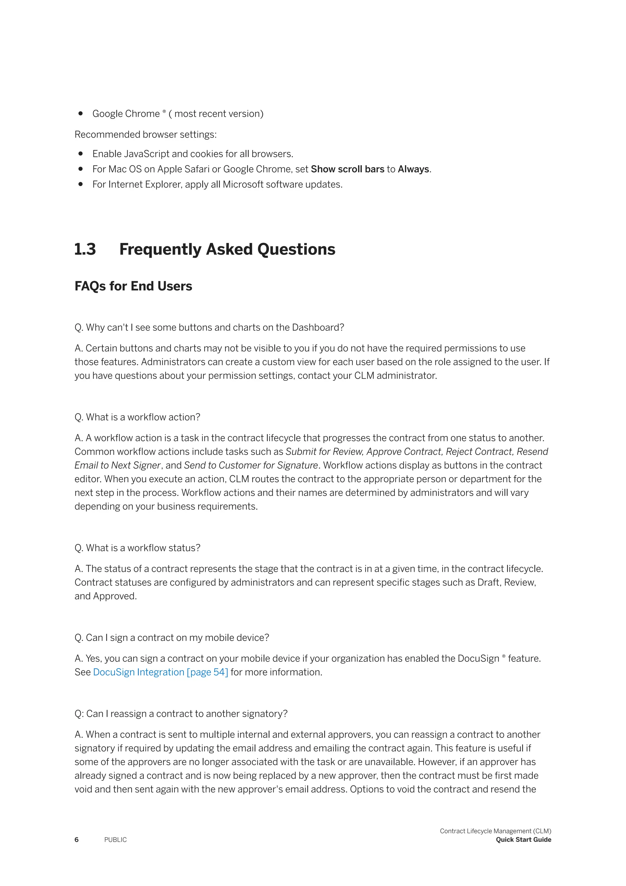 ● Google Chrome ® ( most recent version)
Recommended browser settings:
● Enable JavaScript and cookies for all browsers.
● For Mac OS on Apple Safari or Google Chrome, set Show scroll bars to Always.
● For Internet Explorer, apply all Microsoft software updates.
1.3 Frequently Asked Questions
FAQs for End Users
Q. Why can't I see some buttons and charts on the Dashboard?
A. Certain buttons and charts may not be visible to you if you do not have the required permissions to use
those features. Administrators can create a custom view for each user based on the role assigned to the user. If
you have questions about your permission settings, contact your CLM administrator.
Q. What is a workflow action?
A. A workflow action is a task in the contract lifecycle that progresses the contract from one status to another.
Common workflow actions include tasks such as Submit for Review, Approve Contract, Reject Contract, Resend
Email to Next Signer, and Send to Customer for Signature. Workflow actions display as buttons in the contract
editor. When you execute an action, CLM routes the contract to the appropriate person or department for the
next step in the process. Workflow actions and their names are determined by administrators and will vary
depending on your business requirements.
Q. What is a workflow status?
A. The status of a contract represents the stage that the contract is in at a given time, in the contract lifecycle.
Contract statuses are configured by administrators and can represent specific stages such as Draft, Review,
and Approved.
Q. Can I sign a contract on my mobile device?
A. Yes, you can sign a contract on your mobile device if your organization has enabled the DocuSign ® feature.
See DocuSign Integration [page 54] for more information.
Q: Can I reassign a contract to another signatory?
A. When a contract is sent to multiple internal and external approvers, you can reassign a contract to another
signatory if required by updating the email address and emailing the contract again. This feature is useful if
some of the approvers are no longer associated with the task or are unavailable. However, if an approver has
already signed a contract and is now being replaced by a new approver, then the contract must be first made
void and then sent again with the new approver's email address. Options to void the contract and resend the
6 PUBLIC
Contract Lifecycle Management (CLM)
Quick Start Guide
 