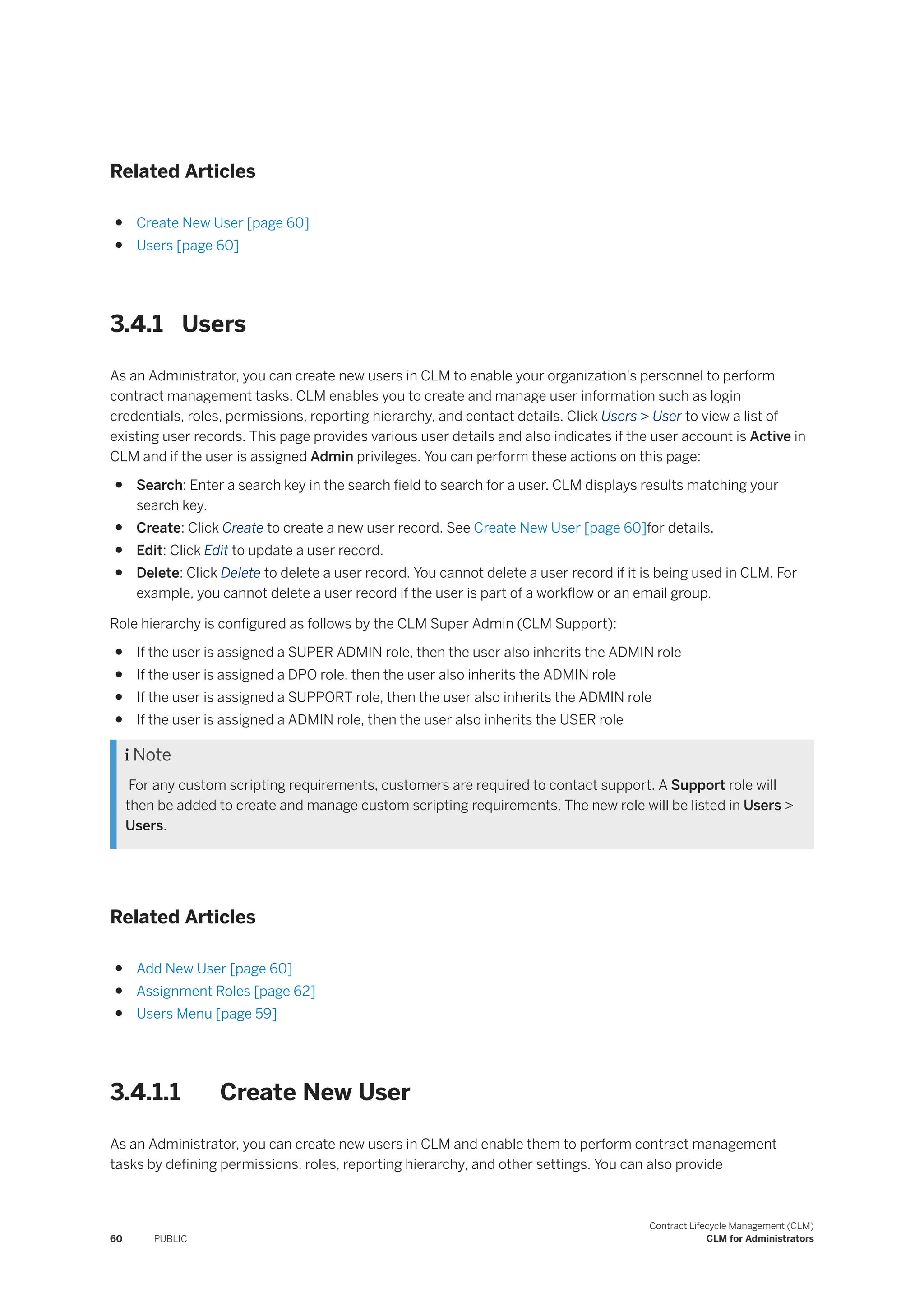 Related Articles
● Create New User [page 60]
● Users [page 60]
3.4.1 Users
As an Administrator, you can create new users in CLM to enable your organization's personnel to perform
contract management tasks. CLM enables you to create and manage user information such as login
credentials, roles, permissions, reporting hierarchy, and contact details. Click Users > User to view a list of
existing user records. This page provides various user details and also indicates if the user account is Active in
CLM and if the user is assigned Admin privileges. You can perform these actions on this page:
● Search: Enter a search key in the search field to search for a user. CLM displays results matching your
search key.
● Create: Click Create to create a new user record. See Create New User [page 60]for details.
● Edit: Click Edit to update a user record.
● Delete: Click Delete to delete a user record. You cannot delete a user record if it is being used in CLM. For
example, you cannot delete a user record if the user is part of a workflow or an email group.
Role hierarchy is configured as follows by the CLM Super Admin (CLM Support):
● If the user is assigned a SUPER ADMIN role, then the user also inherits the ADMIN role
● If the user is assigned a DPO role, then the user also inherits the ADMIN role
● If the user is assigned a SUPPORT role, then the user also inherits the ADMIN role
● If the user is assigned a ADMIN role, then the user also inherits the USER role
 Note
For any custom scripting requirements, customers are required to contact support. A Support role will
then be added to create and manage custom scripting requirements. The new role will be listed in Users >
Users.
Related Articles
● Add New User [page 60]
● Assignment Roles [page 62]
● Users Menu [page 59]
3.4.1.1 Create New User
As an Administrator, you can create new users in CLM and enable them to perform contract management
tasks by defining permissions, roles, reporting hierarchy, and other settings. You can also provide
60 PUBLIC
Contract Lifecycle Management (CLM)
CLM for Administrators
 
