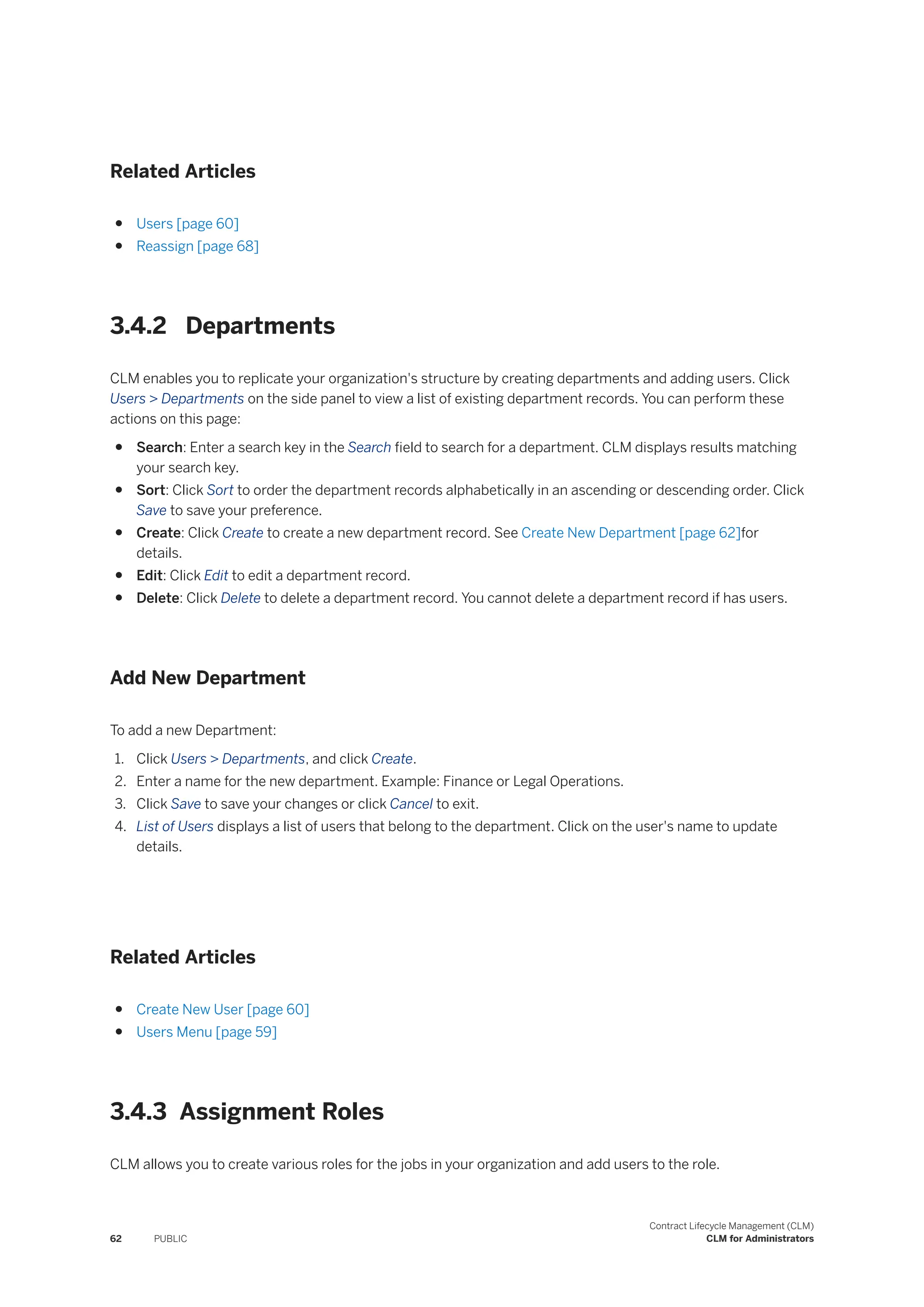 Related Articles
● Users [page 60]
● Reassign [page 68]
3.4.2 Departments
CLM enables you to replicate your organization's structure by creating departments and adding users. Click
Users > Departments on the side panel to view a list of existing department records. You can perform these
actions on this page:
● Search: Enter a search key in the Search field to search for a department. CLM displays results matching
your search key.
● Sort: Click Sort to order the department records alphabetically in an ascending or descending order. Click
Save to save your preference.
● Create: Click Create to create a new department record. See Create New Department [page 62]for
details.
● Edit: Click Edit to edit a department record.
● Delete: Click Delete to delete a department record. You cannot delete a department record if has users.
Add New Department
To add a new Department:
1. Click Users > Departments, and click Create.
2. Enter a name for the new department. Example: Finance or Legal Operations.
3. Click Save to save your changes or click Cancel to exit.
4. List of Users displays a list of users that belong to the department. Click on the user's name to update
details.
Related Articles
● Create New User [page 60]
● Users Menu [page 59]
3.4.3 Assignment Roles
CLM allows you to create various roles for the jobs in your organization and add users to the role.
62 PUBLIC
Contract Lifecycle Management (CLM)
CLM for Administrators
 