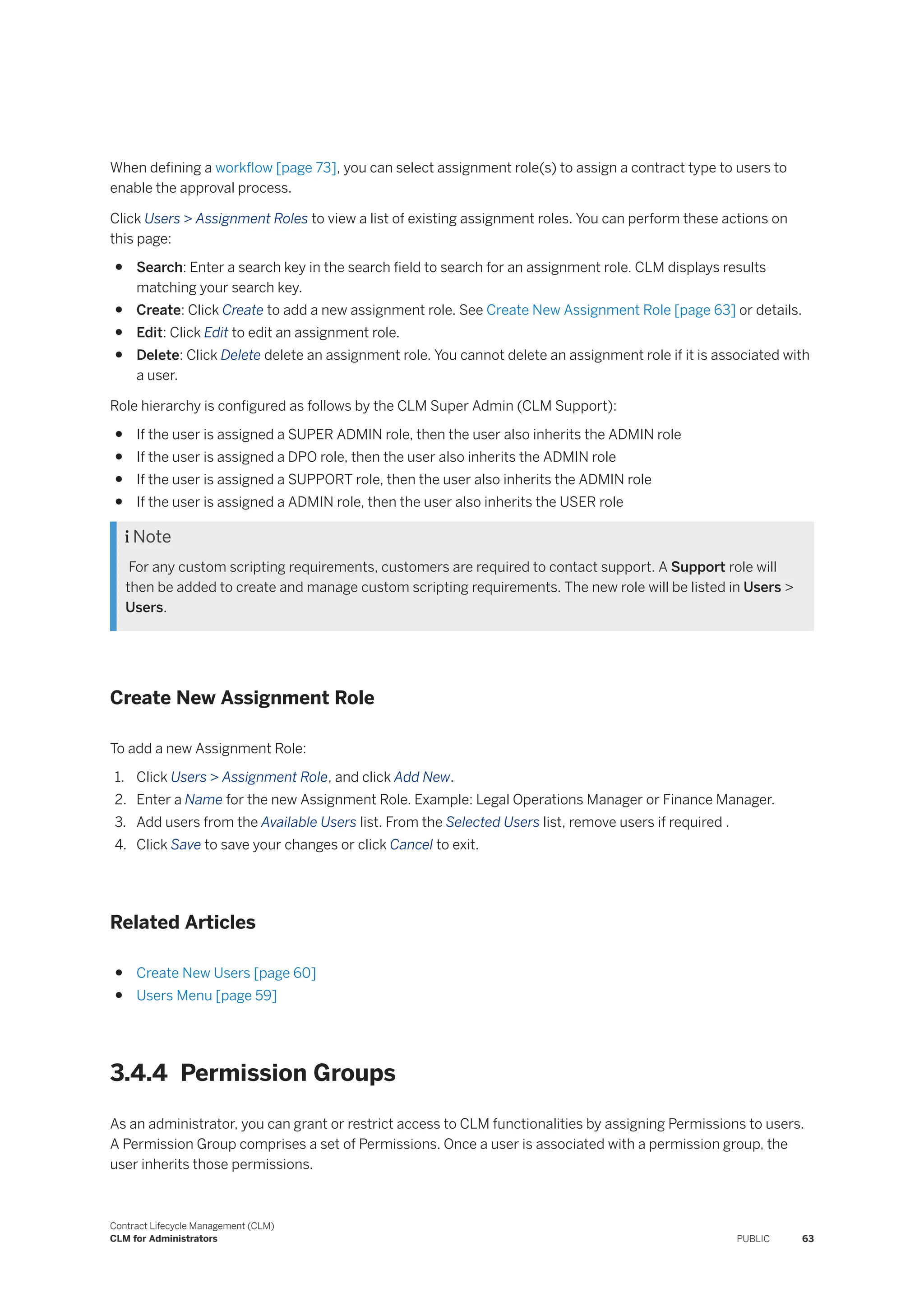When defining a workflow [page 73], you can select assignment role(s) to assign a contract type to users to
enable the approval process.
Click Users > Assignment Roles to view a list of existing assignment roles. You can perform these actions on
this page:
● Search: Enter a search key in the search field to search for an assignment role. CLM displays results
matching your search key.
● Create: Click Create to add a new assignment role. See Create New Assignment Role [page 63] or details.
● Edit: Click Edit to edit an assignment role.
● Delete: Click Delete delete an assignment role. You cannot delete an assignment role if it is associated with
a user.
Role hierarchy is configured as follows by the CLM Super Admin (CLM Support):
● If the user is assigned a SUPER ADMIN role, then the user also inherits the ADMIN role
● If the user is assigned a DPO role, then the user also inherits the ADMIN role
● If the user is assigned a SUPPORT role, then the user also inherits the ADMIN role
● If the user is assigned a ADMIN role, then the user also inherits the USER role
 Note
For any custom scripting requirements, customers are required to contact support. A Support role will
then be added to create and manage custom scripting requirements. The new role will be listed in Users >
Users.
Create New Assignment Role
To add a new Assignment Role:
1. Click Users > Assignment Role, and click Add New.
2. Enter a Name for the new Assignment Role. Example: Legal Operations Manager or Finance Manager.
3. Add users from the Available Users list. From the Selected Users list, remove users if required .
4. Click Save to save your changes or click Cancel to exit.
Related Articles
● Create New Users [page 60]
● Users Menu [page 59]
3.4.4 Permission Groups
As an administrator, you can grant or restrict access to CLM functionalities by assigning Permissions to users.
A Permission Group comprises a set of Permissions. Once a user is associated with a permission group, the
user inherits those permissions.
Contract Lifecycle Management (CLM)
CLM for Administrators PUBLIC 63
 