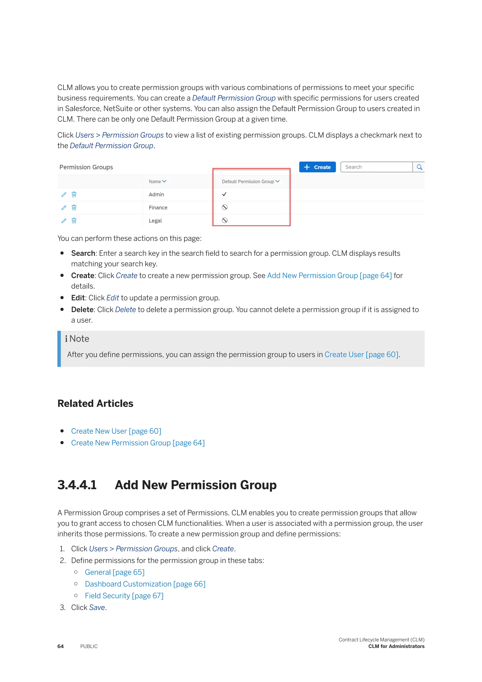 CLM allows you to create permission groups with various combinations of permissions to meet your specific
business requirements. You can create a Default Permission Group with specific permissions for users created
in Salesforce, NetSuite or other systems. You can also assign the Default Permission Group to users created in
CLM. There can be only one Default Permission Group at a given time.
Click Users > Permission Groups to view a list of existing permission groups. CLM displays a checkmark next to
the Default Permission Group.
You can perform these actions on this page:
● Search: Enter a search key in the search field to search for a permission group. CLM displays results
matching your search key.
● Create: Click Create to create a new permission group. See Add New Permission Group [page 64] for
details.
● Edit: Click Edit to update a permission group.
● Delete: Click Delete to delete a permission group. You cannot delete a permission group if it is assigned to
a user.
 Note
After you define permissions, you can assign the permission group to users in Create User [page 60].
Related Articles
● Create New User [page 60]
● Create New Permission Group [page 64]
3.4.4.1 Add New Permission Group
A Permission Group comprises a set of Permissions. CLM enables you to create permission groups that allow
you to grant access to chosen CLM functionalities. When a user is associated with a permission group, the user
inherits those permissions. To create a new permission group and define permissions:
1. Click Users > Permission Groups, and click Create.
2. Define permissions for the permission group in these tabs:
○ General [page 65]
○ Dashboard Customization [page 66]
○ Field Security [page 67]
3. Click Save.
64 PUBLIC
Contract Lifecycle Management (CLM)
CLM for Administrators
 