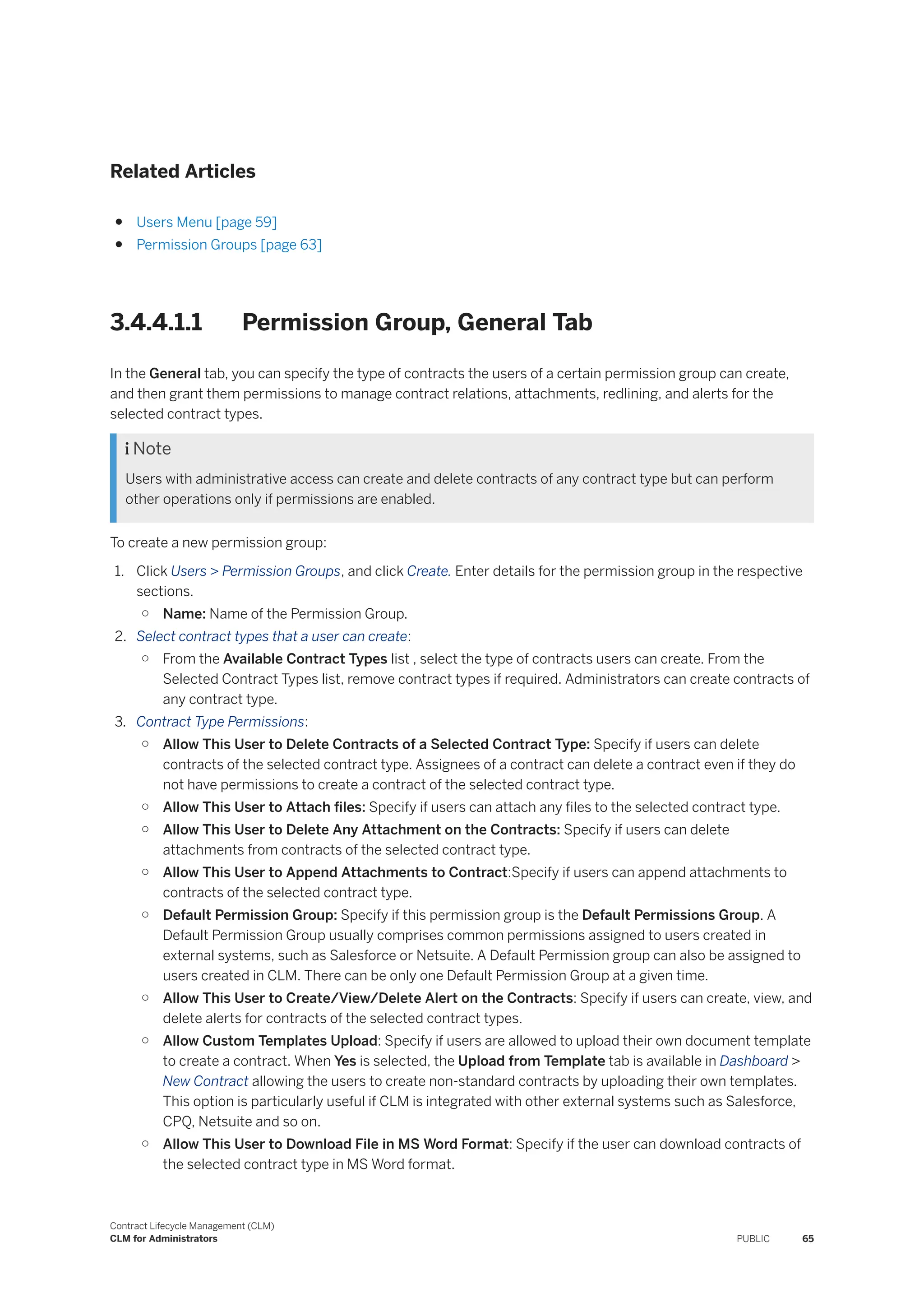 Related Articles
● Users Menu [page 59]
● Permission Groups [page 63]
3.4.4.1.1 Permission Group, General Tab
In the General tab, you can specify the type of contracts the users of a certain permission group can create,
and then grant them permissions to manage contract relations, attachments, redlining, and alerts for the
selected contract types.
 Note
Users with administrative access can create and delete contracts of any contract type but can perform
other operations only if permissions are enabled.
To create a new permission group:
1. Click Users > Permission Groups, and click Create. Enter details for the permission group in the respective
sections.
○ Name: Name of the Permission Group.
2. Select contract types that a user can create:
○ From the Available Contract Types list , select the type of contracts users can create. From the
Selected Contract Types list, remove contract types if required. Administrators can create contracts of
any contract type.
3. Contract Type Permissions:
○ Allow This User to Delete Contracts of a Selected Contract Type: Specify if users can delete
contracts of the selected contract type. Assignees of a contract can delete a contract even if they do
not have permissions to create a contract of the selected contract type.
○ Allow This User to Attach files: Specify if users can attach any files to the selected contract type.
○ Allow This User to Delete Any Attachment on the Contracts: Specify if users can delete
attachments from contracts of the selected contract type.
○ Allow This User to Append Attachments to Contract:Specify if users can append attachments to
contracts of the selected contract type.
○ Default Permission Group: Specify if this permission group is the Default Permissions Group. A
Default Permission Group usually comprises common permissions assigned to users created in
external systems, such as Salesforce or Netsuite. A Default Permission group can also be assigned to
users created in CLM. There can be only one Default Permission Group at a given time.
○ Allow This User to Create/View/Delete Alert on the Contracts: Specify if users can create, view, and
delete alerts for contracts of the selected contract types.
○ Allow Custom Templates Upload: Specify if users are allowed to upload their own document template
to create a contract. When Yes is selected, the Upload from Template tab is available in Dashboard >
New Contract allowing the users to create non-standard contracts by uploading their own templates.
This option is particularly useful if CLM is integrated with other external systems such as Salesforce,
CPQ, Netsuite and so on.
○ Allow This User to Download File in MS Word Format: Specify if the user can download contracts of
the selected contract type in MS Word format.
Contract Lifecycle Management (CLM)
CLM for Administrators PUBLIC 65
 