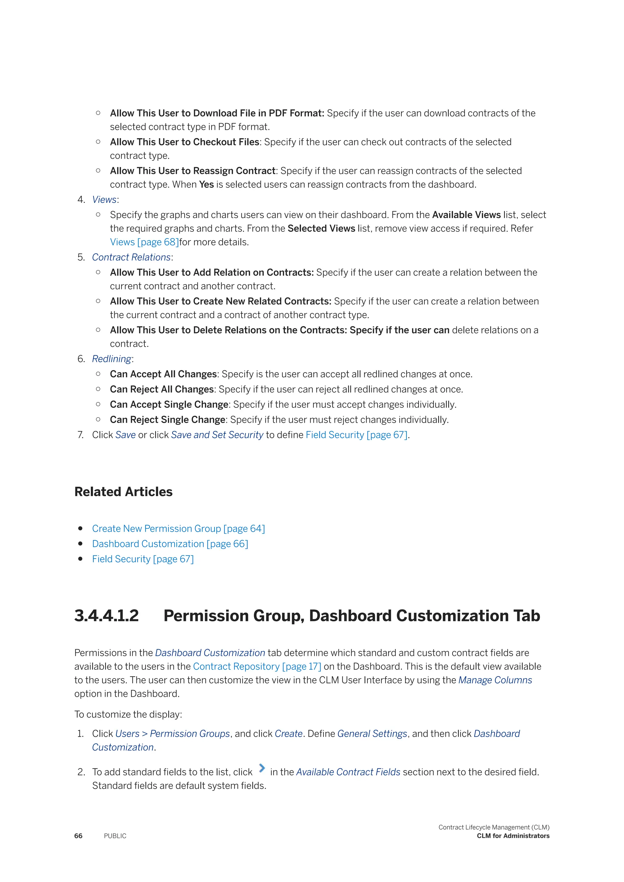○ Allow This User to Download File in PDF Format: Specify if the user can download contracts of the
selected contract type in PDF format.
○ Allow This User to Checkout Files: Specify if the user can check out contracts of the selected
contract type.
○ Allow This User to Reassign Contract: Specify if the user can reassign contracts of the selected
contract type. When Yes is selected users can reassign contracts from the dashboard.
4. Views:
○ Specify the graphs and charts users can view on their dashboard. From the Available Views list, select
the required graphs and charts. From the Selected Views list, remove view access if required. Refer
Views [page 68]for more details.
5. Contract Relations:
○ Allow This User to Add Relation on Contracts: Specify if the user can create a relation between the
current contract and another contract.
○ Allow This User to Create New Related Contracts: Specify if the user can create a relation between
the current contract and a contract of another contract type.
○ Allow This User to Delete Relations on the Contracts: Specify if the user can delete relations on a
contract.
6. Redlining:
○ Can Accept All Changes: Specify is the user can accept all redlined changes at once.
○ Can Reject All Changes: Specify if the user can reject all redlined changes at once.
○ Can Accept Single Change: Specify if the user must accept changes individually.
○ Can Reject Single Change: Specify if the user must reject changes individually.
7. Click Save or click Save and Set Security to define Field Security [page 67].
Related Articles
● Create New Permission Group [page 64]
● Dashboard Customization [page 66]
● Field Security [page 67]
3.4.4.1.2 Permission Group, Dashboard Customization Tab
Permissions in the Dashboard Customization tab determine which standard and custom contract fields are
available to the users in the Contract Repository [page 17] on the Dashboard. This is the default view available
to the users. The user can then customize the view in the CLM User Interface by using the Manage Columns
option in the Dashboard.
To customize the display:
1. Click Users > Permission Groups, and click Create. Define General Settings, and then click Dashboard
Customization.
2. To add standard fields to the list, click in the Available Contract Fields section next to the desired field.
Standard fields are default system fields.
66 PUBLIC
Contract Lifecycle Management (CLM)
CLM for Administrators
 