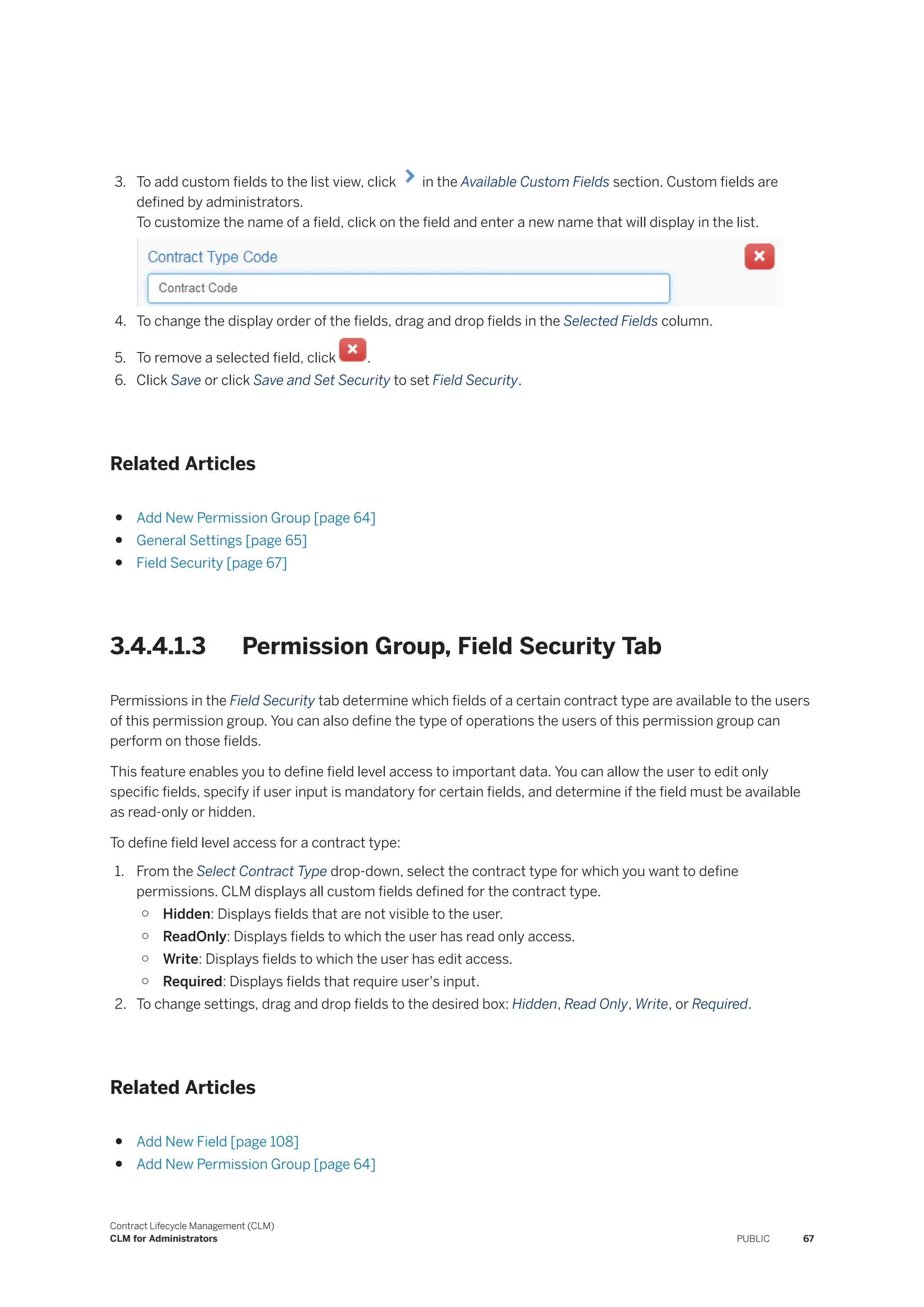 3. To add custom fields to the list view, click in the Available Custom Fields section. Custom fields are
defined by administrators.
To customize the name of a field, click on the field and enter a new name that will display in the list.
4. To change the display order of the fields, drag and drop fields in the Selected Fields column.
5. To remove a selected field, click .
6. Click Save or click Save and Set Security to set Field Security.
Related Articles
● Add New Permission Group [page 64]
● General Settings [page 65]
● Field Security [page 67]
3.4.4.1.3 Permission Group, Field Security Tab
Permissions in the Field Security tab determine which fields of a certain contract type are available to the users
of this permission group. You can also define the type of operations the users of this permission group can
perform on those fields.
This feature enables you to define field level access to important data. You can allow the user to edit only
specific fields, specify if user input is mandatory for certain fields, and determine if the field must be available
as read-only or hidden.
To define field level access for a contract type:
1. From the Select Contract Type drop-down, select the contract type for which you want to define
permissions. CLM displays all custom fields defined for the contract type.
○ Hidden: Displays fields that are not visible to the user.
○ ReadOnly: Displays fields to which the user has read only access.
○ Write: Displays fields to which the user has edit access.
○ Required: Displays fields that require user's input.
2. To change settings, drag and drop fields to the desired box: Hidden, Read Only, Write, or Required.
Related Articles
● Add New Field [page 108]
● Add New Permission Group [page 64]
Contract Lifecycle Management (CLM)
CLM for Administrators PUBLIC 67
 