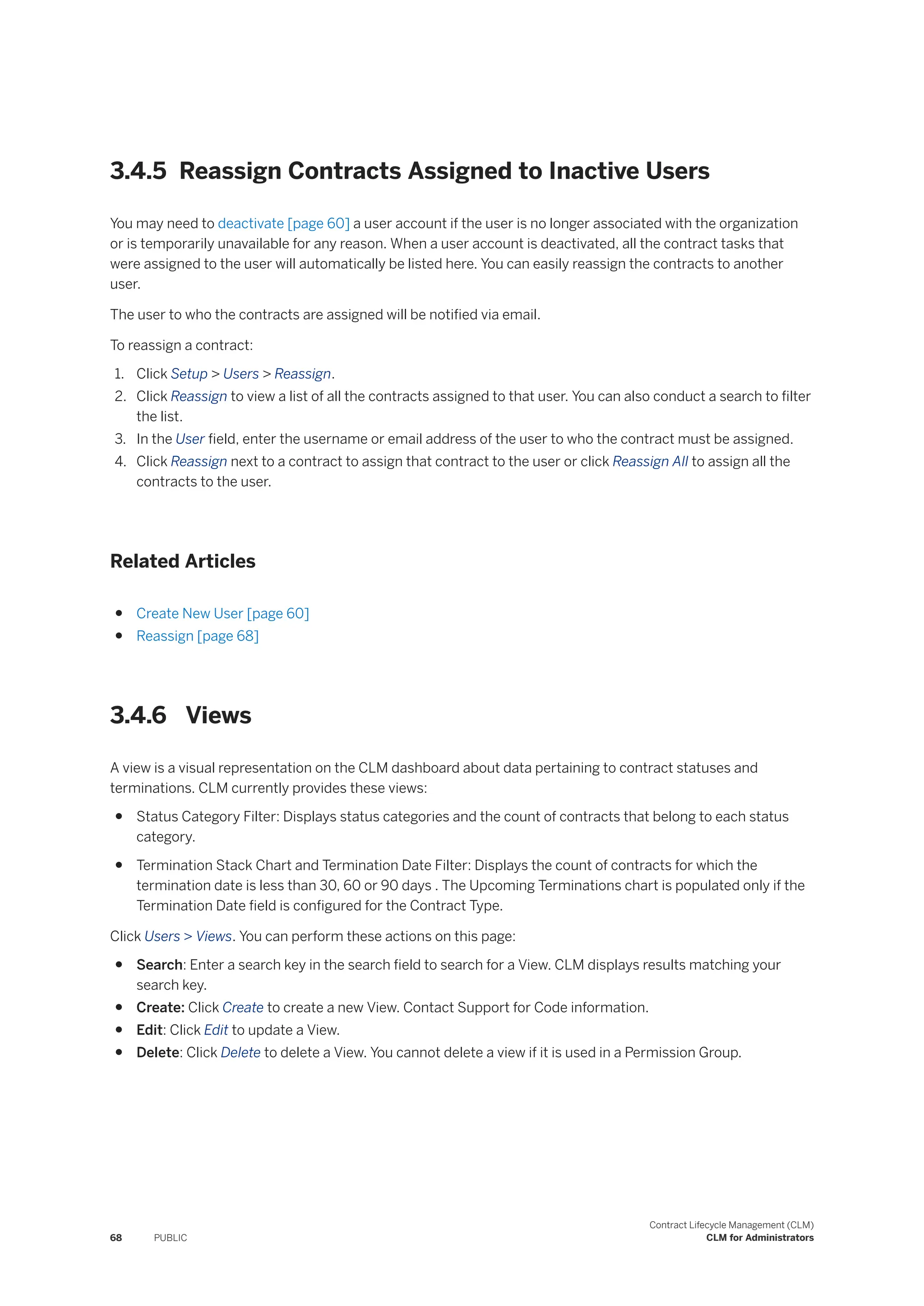 3.4.5 Reassign Contracts Assigned to Inactive Users
You may need to deactivate [page 60] a user account if the user is no longer associated with the organization
or is temporarily unavailable for any reason. When a user account is deactivated, all the contract tasks that
were assigned to the user will automatically be listed here. You can easily reassign the contracts to another
user.
The user to who the contracts are assigned will be notified via email.
To reassign a contract:
1. Click Setup > Users > Reassign.
2. Click Reassign to view a list of all the contracts assigned to that user. You can also conduct a search to filter
the list.
3. In the User field, enter the username or email address of the user to who the contract must be assigned.
4. Click Reassign next to a contract to assign that contract to the user or click Reassign All to assign all the
contracts to the user.
Related Articles
● Create New User [page 60]
● Reassign [page 68]
3.4.6 Views
A view is a visual representation on the CLM dashboard about data pertaining to contract statuses and
terminations. CLM currently provides these views:
● Status Category Filter: Displays status categories and the count of contracts that belong to each status
category.
● Termination Stack Chart and Termination Date Filter: Displays the count of contracts for which the
termination date is less than 30, 60 or 90 days . The Upcoming Terminations chart is populated only if the
Termination Date field is configured for the Contract Type.
Click Users > Views. You can perform these actions on this page:
● Search: Enter a search key in the search field to search for a View. CLM displays results matching your
search key.
● Create: Click Create to create a new View. Contact Support for Code information.
● Edit: Click Edit to update a View.
● Delete: Click Delete to delete a View. You cannot delete a view if it is used in a Permission Group.
68 PUBLIC
Contract Lifecycle Management (CLM)
CLM for Administrators
 
