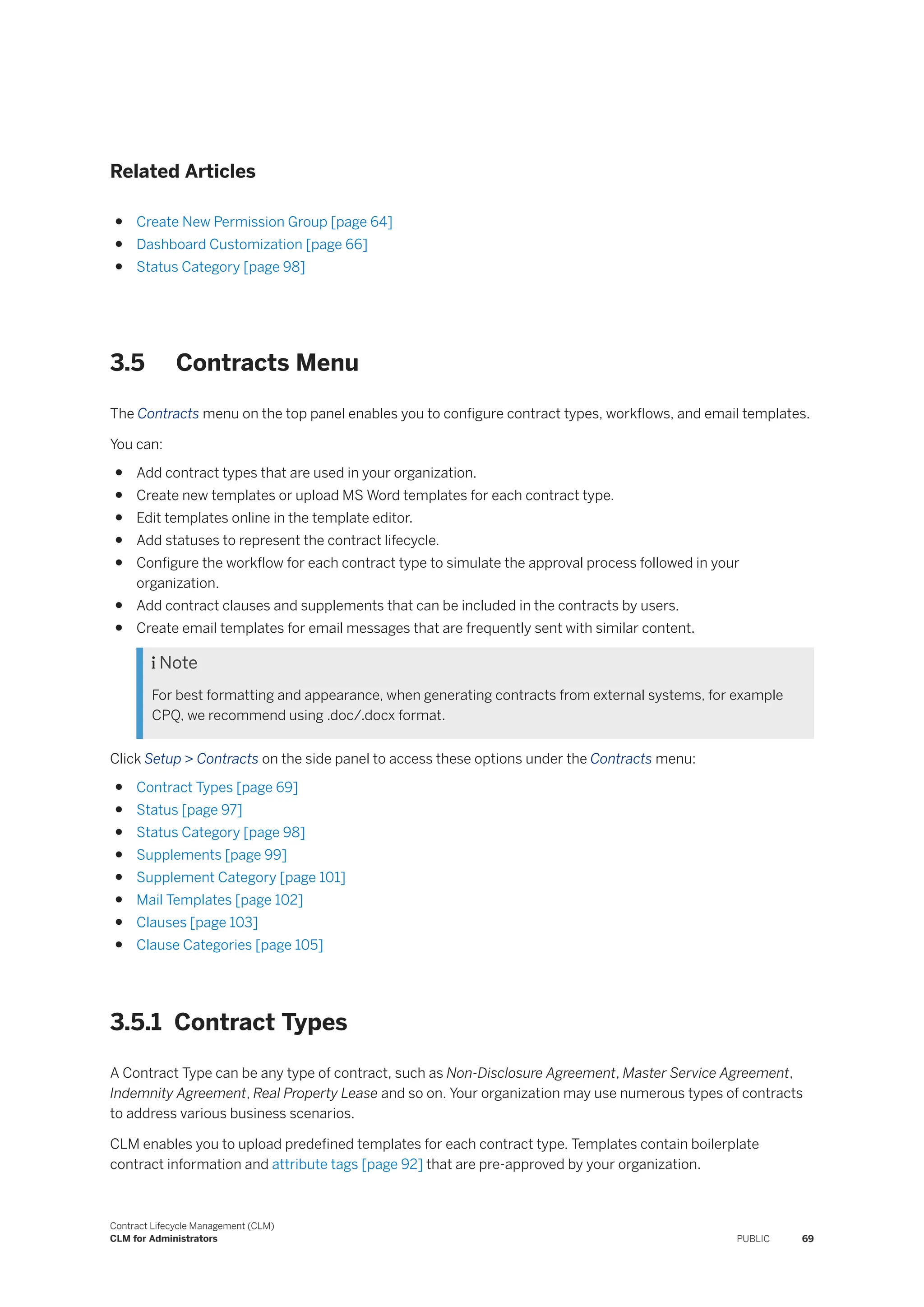 Related Articles
● Create New Permission Group [page 64]
● Dashboard Customization [page 66]
● Status Category [page 98]
3.5 Contracts Menu
The Contracts menu on the top panel enables you to configure contract types, workflows, and email templates.
You can:
● Add contract types that are used in your organization.
● Create new templates or upload MS Word templates for each contract type.
● Edit templates online in the template editor.
● Add statuses to represent the contract lifecycle.
● Configure the workflow for each contract type to simulate the approval process followed in your
organization.
● Add contract clauses and supplements that can be included in the contracts by users.
● Create email templates for email messages that are frequently sent with similar content.
 Note
For best formatting and appearance, when generating contracts from external systems, for example
CPQ, we recommend using .doc/.docx format.
Click Setup > Contracts on the side panel to access these options under the Contracts menu:
● Contract Types [page 69]
● Status [page 97]
● Status Category [page 98]
● Supplements [page 99]
● Supplement Category [page 101]
● Mail Templates [page 102]
● Clauses [page 103]
● Clause Categories [page 105]
3.5.1 Contract Types
A Contract Type can be any type of contract, such as Non-Disclosure Agreement, Master Service Agreement,
Indemnity Agreement, Real Property Lease and so on. Your organization may use numerous types of contracts
to address various business scenarios.
CLM enables you to upload predefined templates for each contract type. Templates contain boilerplate
contract information and attribute tags [page 92] that are pre-approved by your organization.
Contract Lifecycle Management (CLM)
CLM for Administrators PUBLIC 69
 