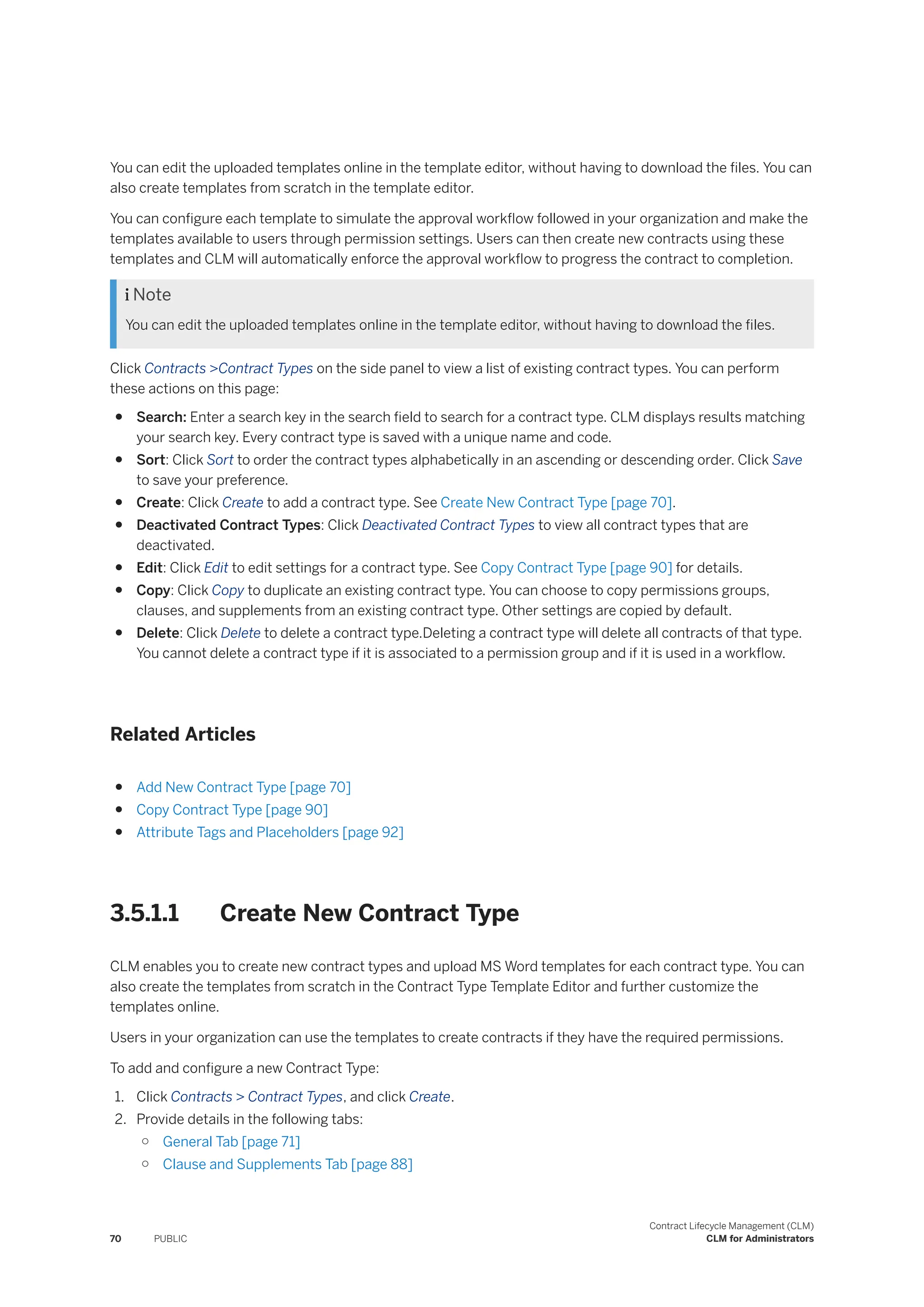 You can edit the uploaded templates online in the template editor, without having to download the files. You can
also create templates from scratch in the template editor.
You can configure each template to simulate the approval workflow followed in your organization and make the
templates available to users through permission settings. Users can then create new contracts using these
templates and CLM will automatically enforce the approval workflow to progress the contract to completion.
 Note
You can edit the uploaded templates online in the template editor, without having to download the files.
Click Contracts >Contract Types on the side panel to view a list of existing contract types. You can perform
these actions on this page:
● Search: Enter a search key in the search field to search for a contract type. CLM displays results matching
your search key. Every contract type is saved with a unique name and code.
● Sort: Click Sort to order the contract types alphabetically in an ascending or descending order. Click Save
to save your preference.
● Create: Click Create to add a contract type. See Create New Contract Type [page 70].
● Deactivated Contract Types: Click Deactivated Contract Types to view all contract types that are
deactivated.
● Edit: Click Edit to edit settings for a contract type. See Copy Contract Type [page 90] for details.
● Copy: Click Copy to duplicate an existing contract type. You can choose to copy permissions groups,
clauses, and supplements from an existing contract type. Other settings are copied by default.
● Delete: Click Delete to delete a contract type.Deleting a contract type will delete all contracts of that type.
You cannot delete a contract type if it is associated to a permission group and if it is used in a workflow.
Related Articles
● Add New Contract Type [page 70]
● Copy Contract Type [page 90]
● Attribute Tags and Placeholders [page 92]
3.5.1.1 Create New Contract Type
CLM enables you to create new contract types and upload MS Word templates for each contract type. You can
also create the templates from scratch in the Contract Type Template Editor and further customize the
templates online.
Users in your organization can use the templates to create contracts if they have the required permissions.
To add and configure a new Contract Type:
1. Click Contracts > Contract Types, and click Create.
2. Provide details in the following tabs:
○ General Tab [page 71]
○ Clause and Supplements Tab [page 88]
70 PUBLIC
Contract Lifecycle Management (CLM)
CLM for Administrators
 