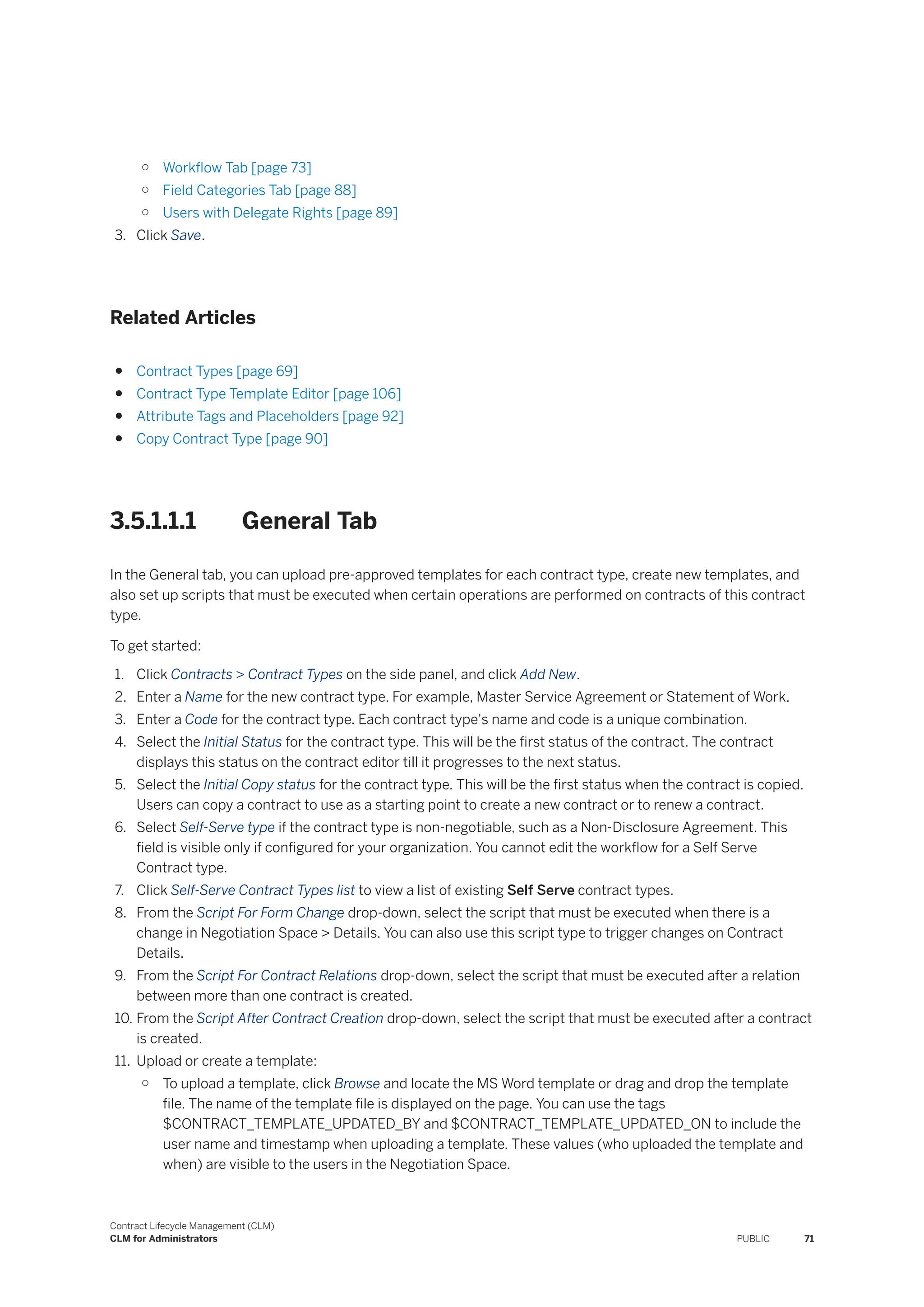 ○ Workflow Tab [page 73]
○ Field Categories Tab [page 88]
○ Users with Delegate Rights [page 89]
3. Click Save.
Related Articles
● Contract Types [page 69]
● Contract Type Template Editor [page 106]
● Attribute Tags and Placeholders [page 92]
● Copy Contract Type [page 90]
3.5.1.1.1 General Tab
In the General tab, you can upload pre-approved templates for each contract type, create new templates, and
also set up scripts that must be executed when certain operations are performed on contracts of this contract
type.
To get started:
1. Click Contracts > Contract Types on the side panel, and click Add New.
2. Enter a Name for the new contract type. For example, Master Service Agreement or Statement of Work.
3. Enter a Code for the contract type. Each contract type's name and code is a unique combination.
4. Select the Initial Status for the contract type. This will be the first status of the contract. The contract
displays this status on the contract editor till it progresses to the next status.
5. Select the Initial Copy status for the contract type. This will be the first status when the contract is copied.
Users can copy a contract to use as a starting point to create a new contract or to renew a contract.
6. Select Self-Serve type if the contract type is non-negotiable, such as a Non-Disclosure Agreement. This
field is visible only if configured for your organization. You cannot edit the workflow for a Self Serve
Contract type.
7. Click Self-Serve Contract Types list to view a list of existing Self Serve contract types.
8. From the Script For Form Change drop-down, select the script that must be executed when there is a
change in Negotiation Space > Details. You can also use this script type to trigger changes on Contract
Details.
9. From the Script For Contract Relations drop-down, select the script that must be executed after a relation
between more than one contract is created.
10. From the Script After Contract Creation drop-down, select the script that must be executed after a contract
is created.
11. Upload or create a template:
○ To upload a template, click Browse and locate the MS Word template or drag and drop the template
file. The name of the template file is displayed on the page. You can use the tags
$CONTRACT_TEMPLATE_UPDATED_BY and $CONTRACT_TEMPLATE_UPDATED_ON to include the
user name and timestamp when uploading a template. These values (who uploaded the template and
when) are visible to the users in the Negotiation Space.
Contract Lifecycle Management (CLM)
CLM for Administrators PUBLIC 71
 