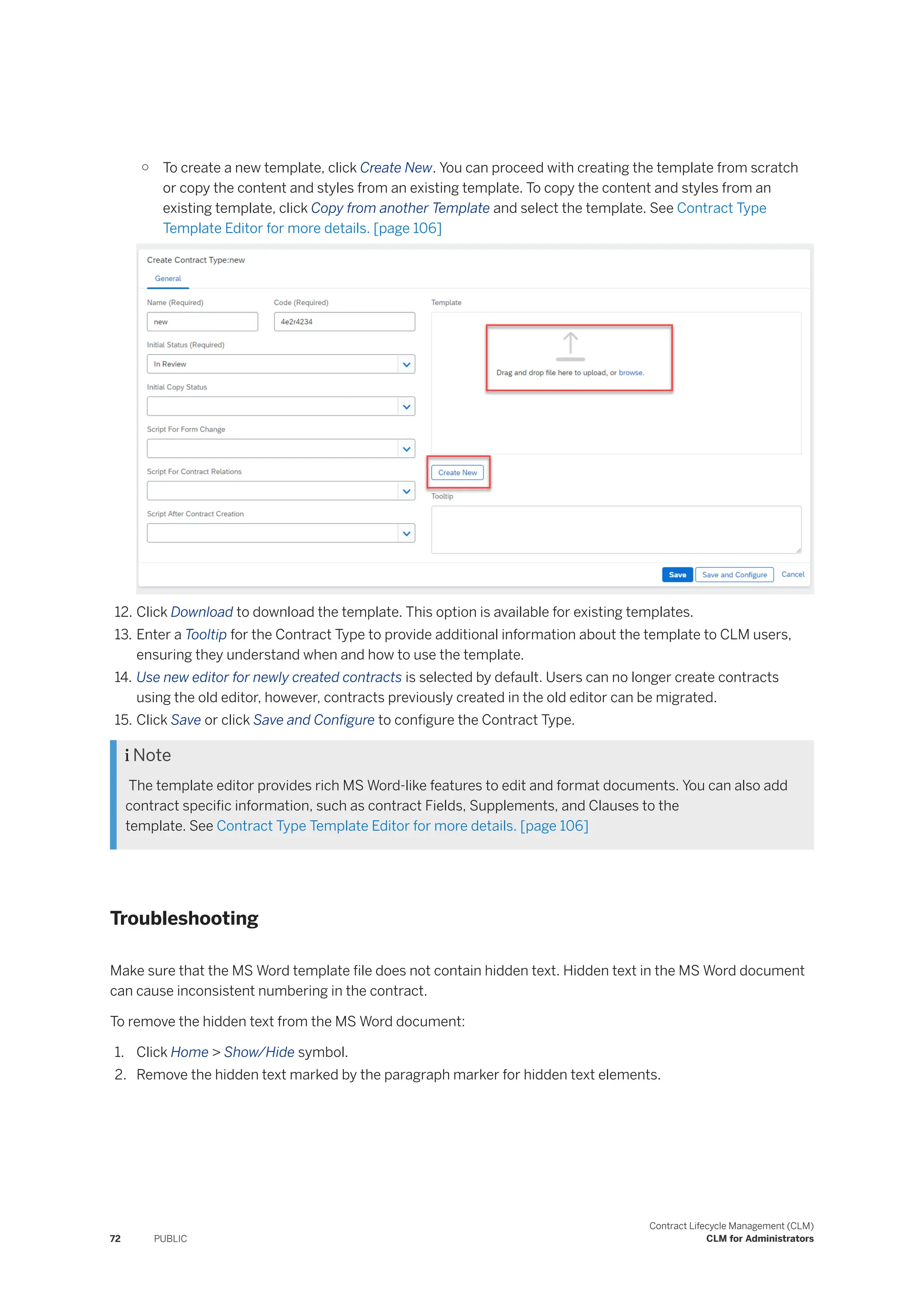 ○ To create a new template, click Create New. You can proceed with creating the template from scratch
or copy the content and styles from an existing template. To copy the content and styles from an
existing template, click Copy from another Template and select the template. See Contract Type
Template Editor for more details. [page 106]
12. Click Download to download the template. This option is available for existing templates.
13. Enter a Tooltip for the Contract Type to provide additional information about the template to CLM users,
ensuring they understand when and how to use the template.
14. Use new editor for newly created contracts is selected by default. Users can no longer create contracts
using the old editor, however, contracts previously created in the old editor can be migrated.
15. Click Save or click Save and Configure to configure the Contract Type.
 Note
The template editor provides rich MS Word-like features to edit and format documents. You can also add
contract specific information, such as contract Fields, Supplements, and Clauses to the
template. See Contract Type Template Editor for more details. [page 106]
Troubleshooting
Make sure that the MS Word template file does not contain hidden text. Hidden text in the MS Word document
can cause inconsistent numbering in the contract.
To remove the hidden text from the MS Word document:
1. Click Home > Show/Hide symbol.
2. Remove the hidden text marked by the paragraph marker for hidden text elements.
72 PUBLIC
Contract Lifecycle Management (CLM)
CLM for Administrators
 