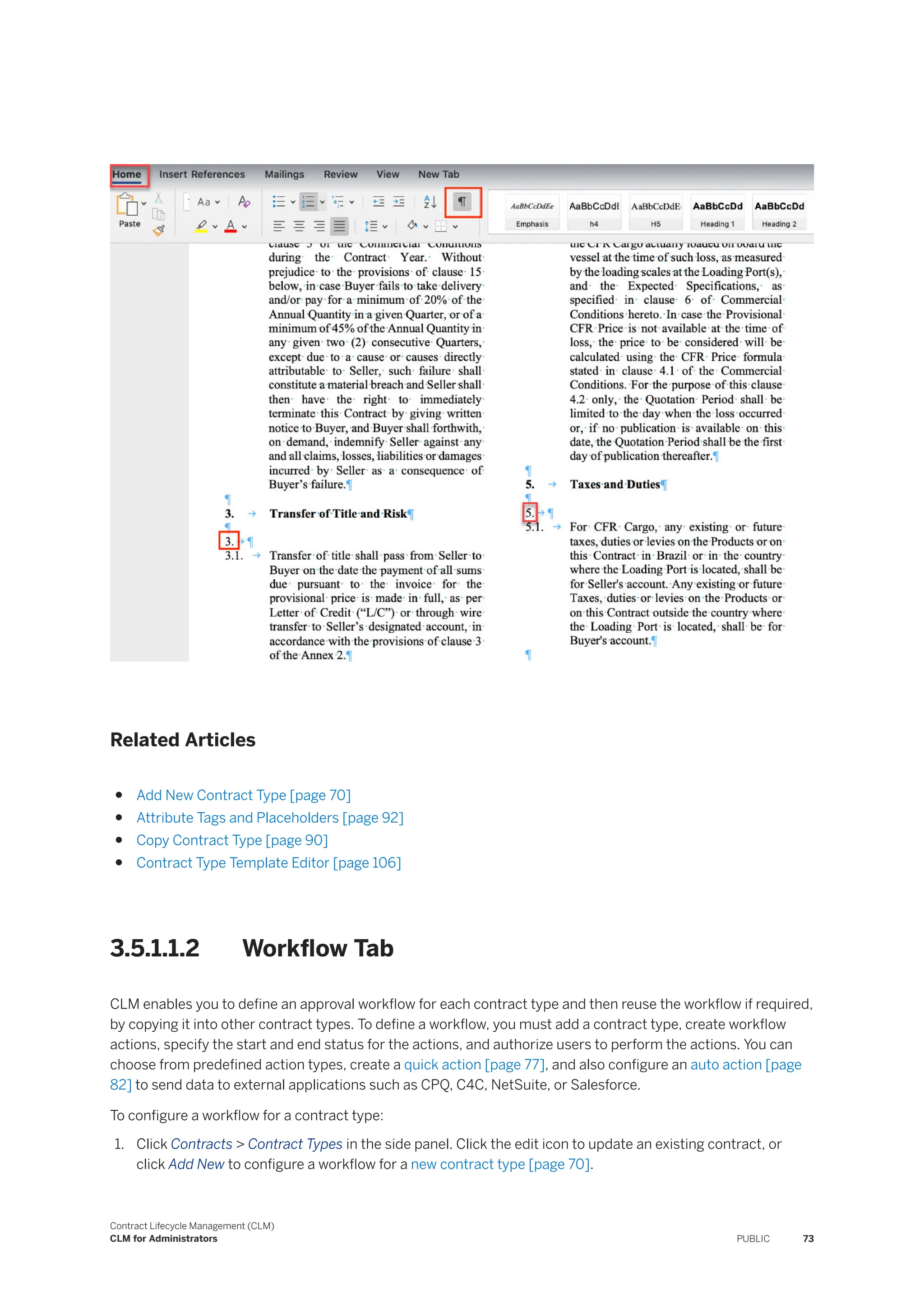 Related Articles
● Add New Contract Type [page 70]
● Attribute Tags and Placeholders [page 92]
● Copy Contract Type [page 90]
● Contract Type Template Editor [page 106]
3.5.1.1.2 Workflow Tab
CLM enables you to define an approval workflow for each contract type and then reuse the workflow if required,
by copying it into other contract types. To define a workflow, you must add a contract type, create workflow
actions, specify the start and end status for the actions, and authorize users to perform the actions. You can
choose from predefined action types, create a quick action [page 77], and also configure an auto action [page
82] to send data to external applications such as CPQ, C4C, NetSuite, or Salesforce.
To configure a workflow for a contract type:
1. Click Contracts > Contract Types in the side panel. Click the edit icon to update an existing contract, or
click Add New to configure a workflow for a new contract type [page 70].
Contract Lifecycle Management (CLM)
CLM for Administrators PUBLIC 73
 