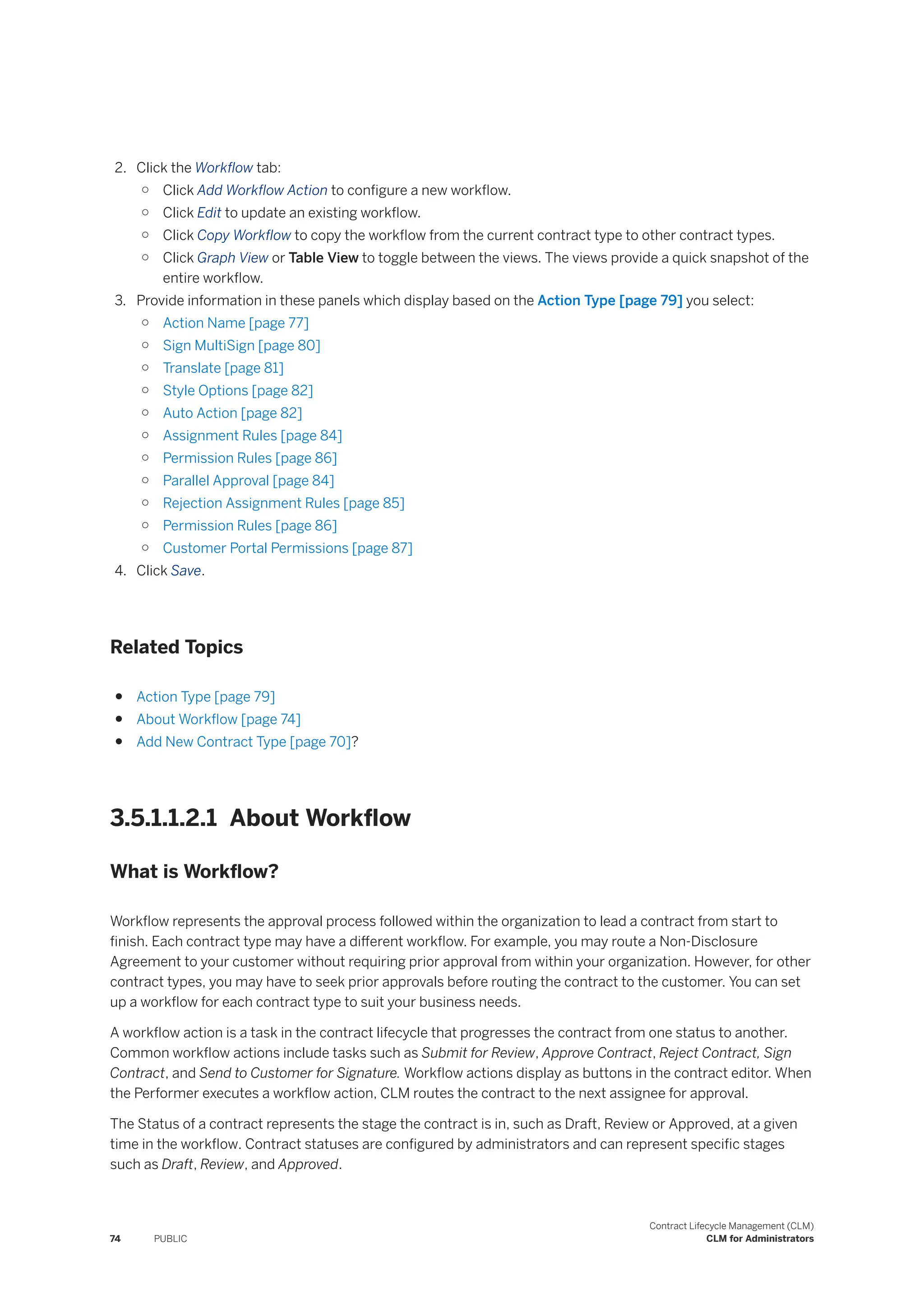 2. Click the Workflow tab:
○ Click Add Workflow Action to configure a new workflow.
○ Click Edit to update an existing workflow.
○ Click Copy Workflow to copy the workflow from the current contract type to other contract types.
○ Click Graph View or Table View to toggle between the views. The views provide a quick snapshot of the
entire workflow.
3. Provide information in these panels which display based on the Action Type [page 79] you select:
○ Action Name [page 77]
○ Sign MultiSign [page 80]
○ Translate [page 81]
○ Style Options [page 82]
○ Auto Action [page 82]
○ Assignment Rules [page 84]
○ Permission Rules [page 86]
○ Parallel Approval [page 84]
○ Rejection Assignment Rules [page 85]
○ Permission Rules [page 86]
○ Customer Portal Permissions [page 87]
4. Click Save.
Related Topics
● Action Type [page 79]
● About Workflow [page 74]
● Add New Contract Type [page 70]?
3.5.1.1.2.1 About Workflow
What is Workflow?
Workflow represents the approval process followed within the organization to lead a contract from start to
finish. Each contract type may have a different workflow. For example, you may route a Non-Disclosure
Agreement to your customer without requiring prior approval from within your organization. However, for other
contract types, you may have to seek prior approvals before routing the contract to the customer. You can set
up a workflow for each contract type to suit your business needs.
A workflow action is a task in the contract lifecycle that progresses the contract from one status to another.
Common workflow actions include tasks such as Submit for Review, Approve Contract, Reject Contract, Sign
Contract, and Send to Customer for Signature. Workflow actions display as buttons in the contract editor. When
the Performer executes a workflow action, CLM routes the contract to the next assignee for approval.
The Status of a contract represents the stage the contract is in, such as Draft, Review or Approved, at a given
time in the workflow. Contract statuses are configured by administrators and can represent specific stages
such as Draft, Review, and Approved.
74 PUBLIC
Contract Lifecycle Management (CLM)
CLM for Administrators
 