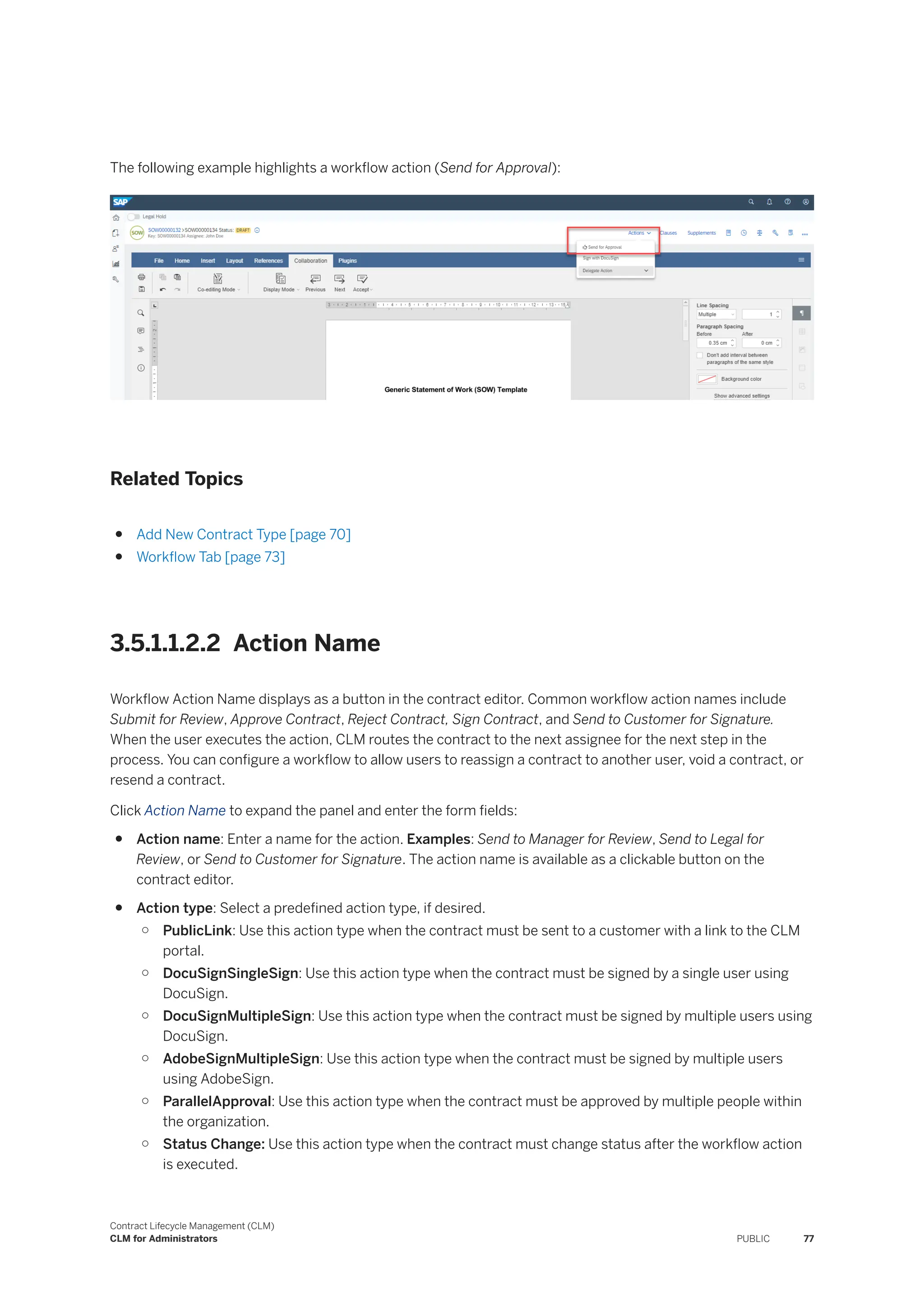 The following example highlights a workflow action (Send for Approval):
Related Topics
● Add New Contract Type [page 70]
● Workflow Tab [page 73]
3.5.1.1.2.2 Action Name
Workflow Action Name displays as a button in the contract editor. Common workflow action names include
Submit for Review, Approve Contract, Reject Contract, Sign Contract, and Send to Customer for Signature.
When the user executes the action, CLM routes the contract to the next assignee for the next step in the
process. You can configure a workflow to allow users to reassign a contract to another user, void a contract, or
resend a contract.
Click Action Name to expand the panel and enter the form fields:
● Action name: Enter a name for the action. Examples: Send to Manager for Review, Send to Legal for
Review, or Send to Customer for Signature. The action name is available as a clickable button on the
contract editor.
● Action type: Select a predefined action type, if desired.
○ PublicLink: Use this action type when the contract must be sent to a customer with a link to the CLM
portal.
○ DocuSignSingleSign: Use this action type when the contract must be signed by a single user using
DocuSign.
○ DocuSignMultipleSign: Use this action type when the contract must be signed by multiple users using
DocuSign.
○ AdobeSignMultipleSign: Use this action type when the contract must be signed by multiple users
using AdobeSign.
○ ParallelApproval: Use this action type when the contract must be approved by multiple people within
the organization.
○ Status Change: Use this action type when the contract must change status after the workflow action
is executed.
Contract Lifecycle Management (CLM)
CLM for Administrators PUBLIC 77
 