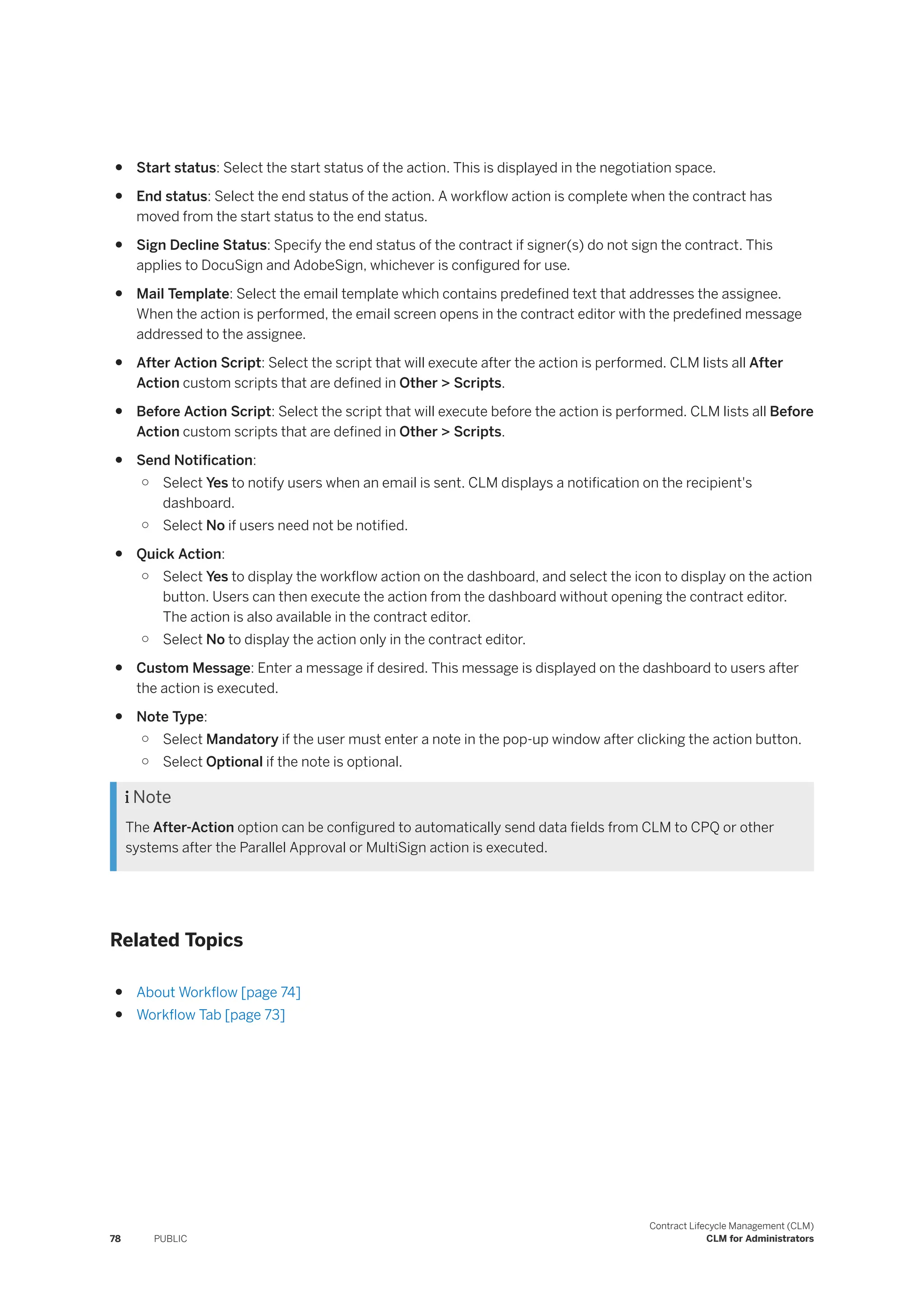 ● Start status: Select the start status of the action. This is displayed in the negotiation space.
● End status: Select the end status of the action. A workflow action is complete when the contract has
moved from the start status to the end status.
● Sign Decline Status: Specify the end status of the contract if signer(s) do not sign the contract. This
applies to DocuSign and AdobeSign, whichever is configured for use.
● Mail Template: Select the email template which contains predefined text that addresses the assignee.
When the action is performed, the email screen opens in the contract editor with the predefined message
addressed to the assignee.
● After Action Script: Select the script that will execute after the action is performed. CLM lists all After
Action custom scripts that are defined in Other > Scripts.
● Before Action Script: Select the script that will execute before the action is performed. CLM lists all Before
Action custom scripts that are defined in Other > Scripts.
● Send Notification:
○ Select Yes to notify users when an email is sent. CLM displays a notification on the recipient's
dashboard.
○ Select No if users need not be notified.
● Quick Action:
○ Select Yes to display the workflow action on the dashboard, and select the icon to display on the action
button. Users can then execute the action from the dashboard without opening the contract editor.
The action is also available in the contract editor.
○ Select No to display the action only in the contract editor.
● Custom Message: Enter a message if desired. This message is displayed on the dashboard to users after
the action is executed.
● Note Type:
○ Select Mandatory if the user must enter a note in the pop-up window after clicking the action button.
○ Select Optional if the note is optional.
 Note
The After-Action option can be configured to automatically send data fields from CLM to CPQ or other
systems after the Parallel Approval or MultiSign action is executed.
Related Topics
● About Workflow [page 74]
● Workflow Tab [page 73]
78 PUBLIC
Contract Lifecycle Management (CLM)
CLM for Administrators
 