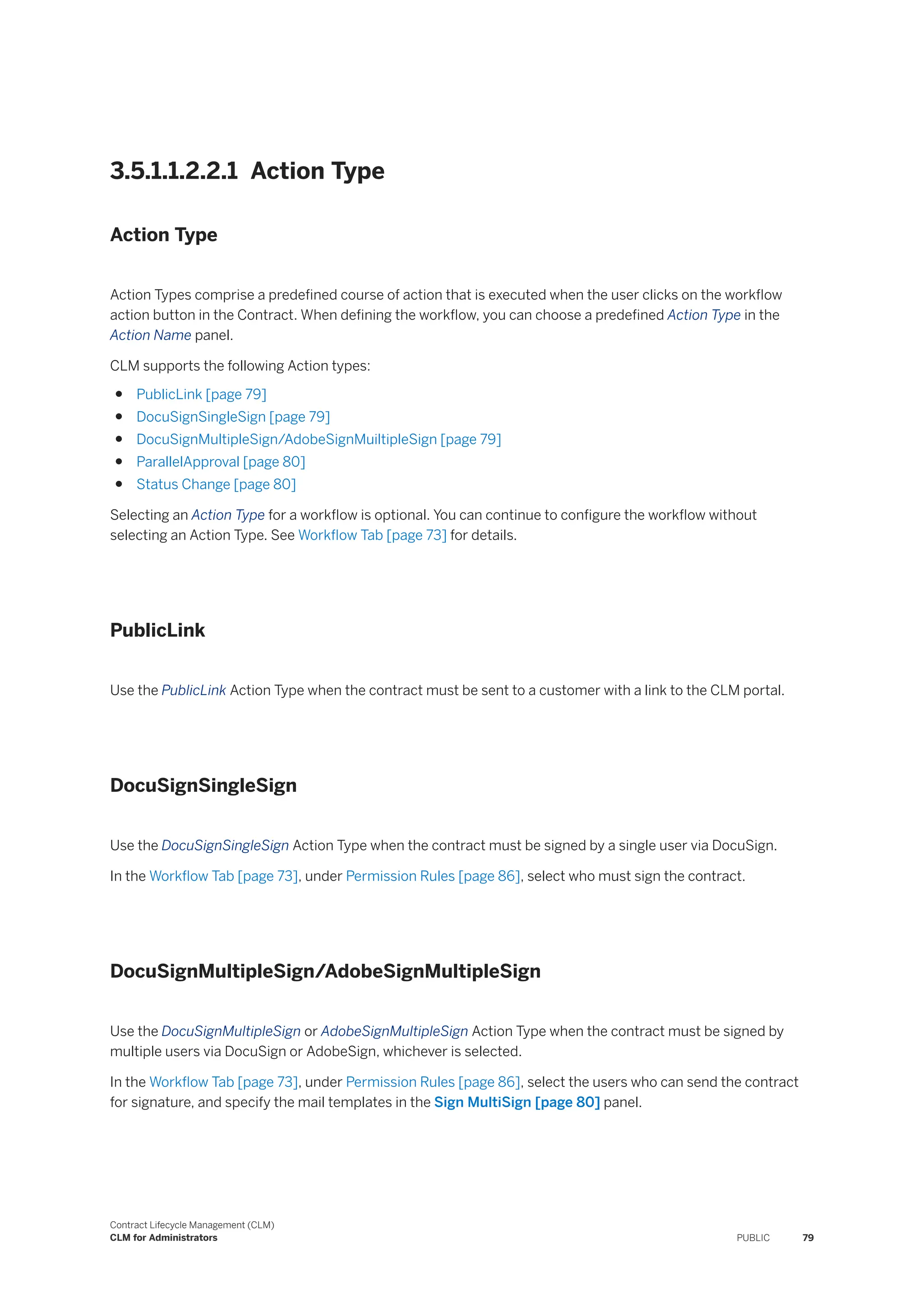 3.5.1.1.2.2.1 Action Type
Action Type
Action Types comprise a predefined course of action that is executed when the user clicks on the workflow
action button in the Contract. When defining the workflow, you can choose a predefined Action Type in the
Action Name panel.
CLM supports the following Action types:
● PublicLink [page 79]
● DocuSignSingleSign [page 79]
● DocuSignMultipleSign/AdobeSignMuiltipleSign [page 79]
● ParallelApproval [page 80]
● Status Change [page 80]
Selecting an Action Type for a workflow is optional. You can continue to configure the workflow without
selecting an Action Type. See Workflow Tab [page 73] for details.
PublicLink
Use the PublicLink Action Type when the contract must be sent to a customer with a link to the CLM portal.
DocuSignSingleSign
Use the DocuSignSingleSign Action Type when the contract must be signed by a single user via DocuSign.
In the Workflow Tab [page 73], under Permission Rules [page 86], select who must sign the contract.
DocuSignMultipleSign/AdobeSignMultipleSign
Use the DocuSignMultipleSign or AdobeSignMultipleSign Action Type when the contract must be signed by
multiple users via DocuSign or AdobeSign, whichever is selected.
In the Workflow Tab [page 73], under Permission Rules [page 86], select the users who can send the contract
for signature, and specify the mail templates in the Sign MultiSign [page 80] panel.
Contract Lifecycle Management (CLM)
CLM for Administrators PUBLIC 79
 