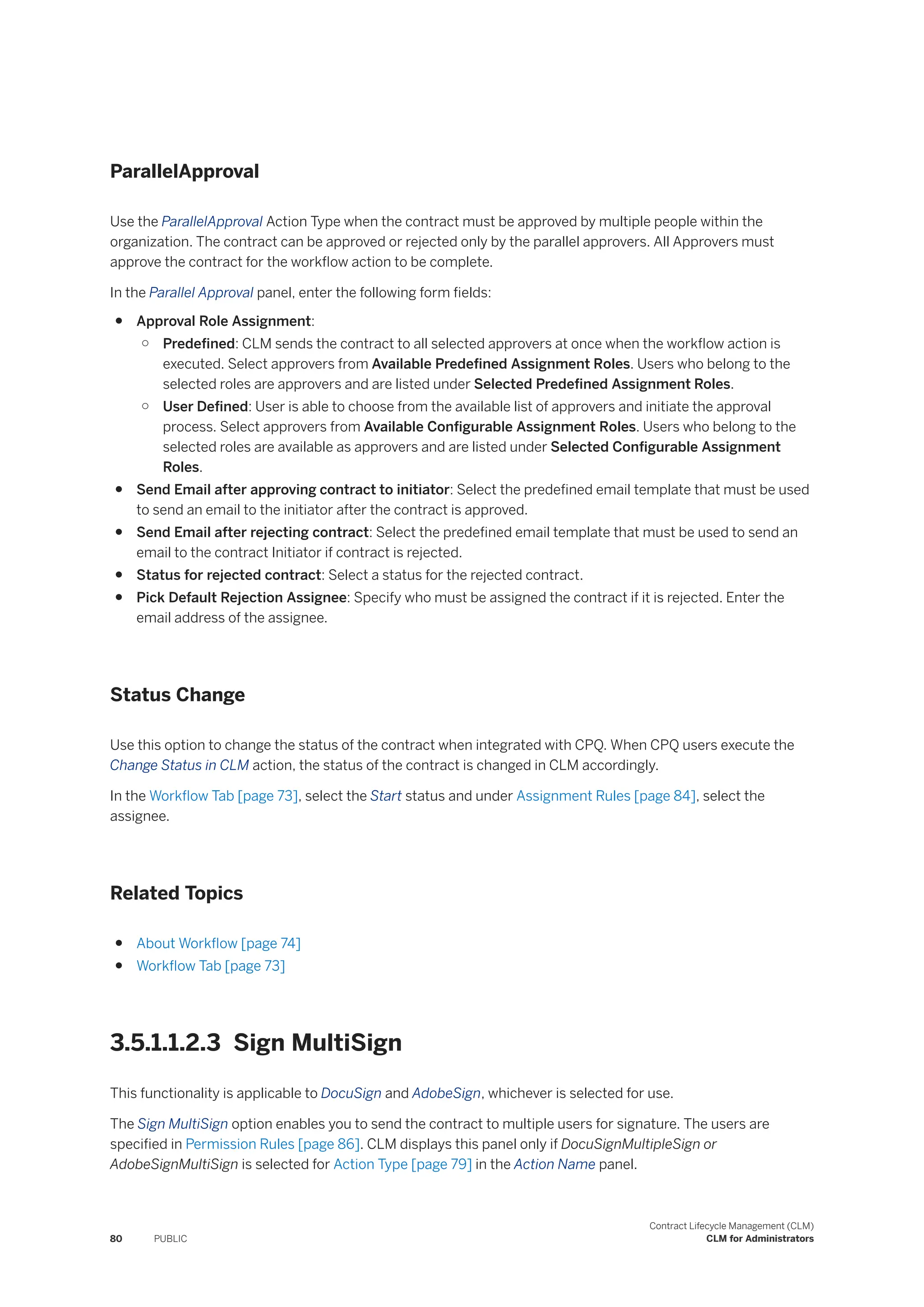 ParallelApproval
Use the ParallelApproval Action Type when the contract must be approved by multiple people within the
organization. The contract can be approved or rejected only by the parallel approvers. All Approvers must
approve the contract for the workflow action to be complete.
In the Parallel Approval panel, enter the following form fields:
● Approval Role Assignment:
○ Predefined: CLM sends the contract to all selected approvers at once when the workflow action is
executed. Select approvers from Available Predefined Assignment Roles. Users who belong to the
selected roles are approvers and are listed under Selected Predefined Assignment Roles.
○ User Defined: User is able to choose from the available list of approvers and initiate the approval
process. Select approvers from Available Configurable Assignment Roles. Users who belong to the
selected roles are available as approvers and are listed under Selected Configurable Assignment
Roles.
● Send Email after approving contract to initiator: Select the predefined email template that must be used
to send an email to the initiator after the contract is approved.
● Send Email after rejecting contract: Select the predefined email template that must be used to send an
email to the contract Initiator if contract is rejected.
● Status for rejected contract: Select a status for the rejected contract.
● Pick Default Rejection Assignee: Specify who must be assigned the contract if it is rejected. Enter the
email address of the assignee.
Status Change
Use this option to change the status of the contract when integrated with CPQ. When CPQ users execute the
Change Status in CLM action, the status of the contract is changed in CLM accordingly.
In the Workflow Tab [page 73], select the Start status and under Assignment Rules [page 84], select the
assignee.
Related Topics
● About Workflow [page 74]
● Workflow Tab [page 73]
3.5.1.1.2.3 Sign MultiSign
This functionality is applicable to DocuSign and AdobeSign, whichever is selected for use.
The Sign MultiSign option enables you to send the contract to multiple users for signature. The users are
specified in Permission Rules [page 86]. CLM displays this panel only if DocuSignMultipleSign or
AdobeSignMultiSign is selected for Action Type [page 79] in the Action Name panel.
80 PUBLIC
Contract Lifecycle Management (CLM)
CLM for Administrators
 