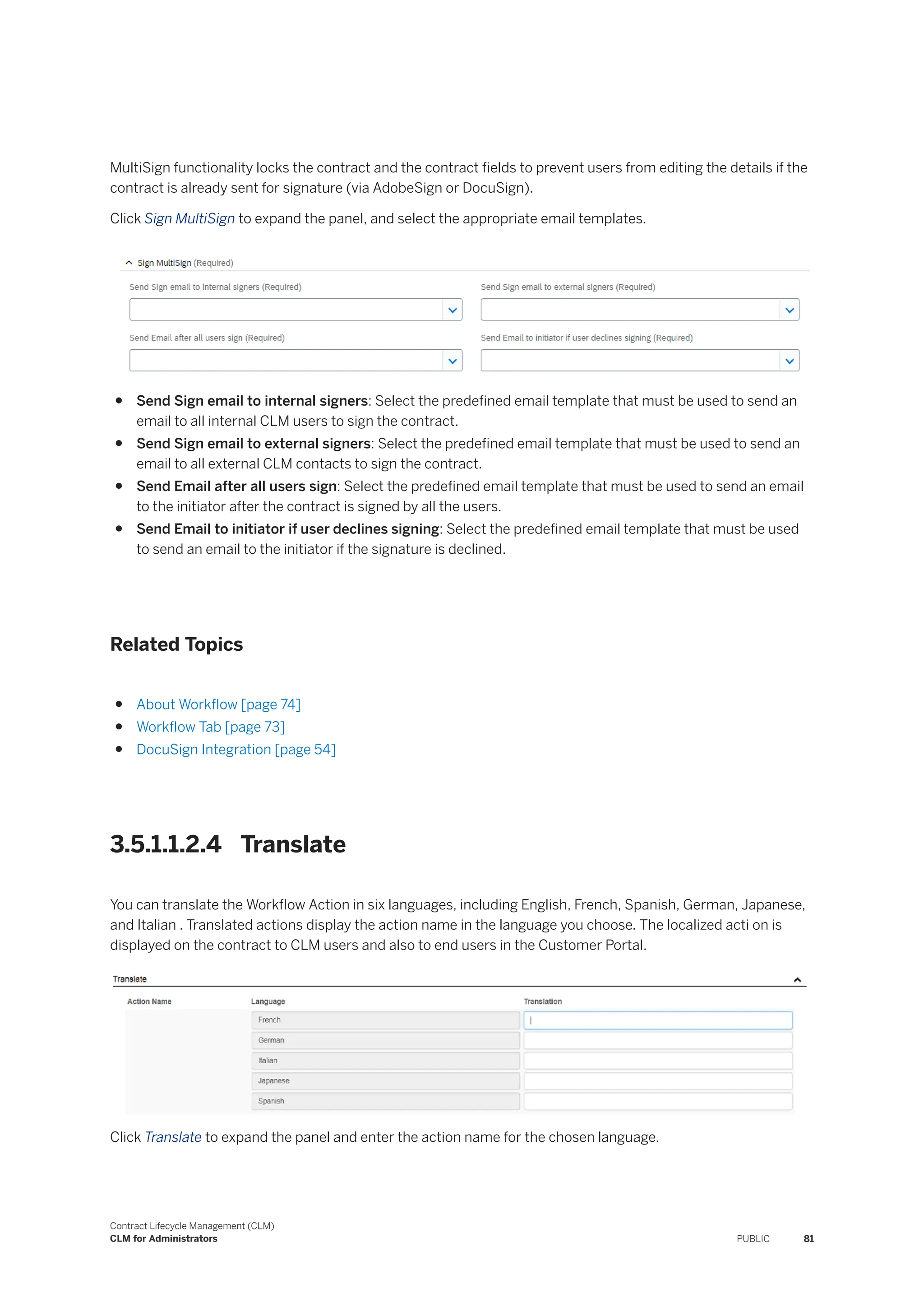 MultiSign functionality locks the contract and the contract fields to prevent users from editing the details if the
contract is already sent for signature (via AdobeSign or DocuSign).
Click Sign MultiSign to expand the panel, and select the appropriate email templates.
● Send Sign email to internal signers: Select the predefined email template that must be used to send an
email to all internal CLM users to sign the contract.
● Send Sign email to external signers: Select the predefined email template that must be used to send an
email to all external CLM contacts to sign the contract.
● Send Email after all users sign: Select the predefined email template that must be used to send an email
to the initiator after the contract is signed by all the users.
● Send Email to initiator if user declines signing: Select the predefined email template that must be used
to send an email to the initiator if the signature is declined.
Related Topics
● About Workflow [page 74]
● Workflow Tab [page 73]
● DocuSign Integration [page 54]
3.5.1.1.2.4 Translate
You can translate the Workflow Action in six languages, including English, French, Spanish, German, Japanese,
and Italian . Translated actions display the action name in the language you choose. The localized acti on is
displayed on the contract to CLM users and also to end users in the Customer Portal.
Click Translate to expand the panel and enter the action name for the chosen language.
Contract Lifecycle Management (CLM)
CLM for Administrators PUBLIC 81
 
