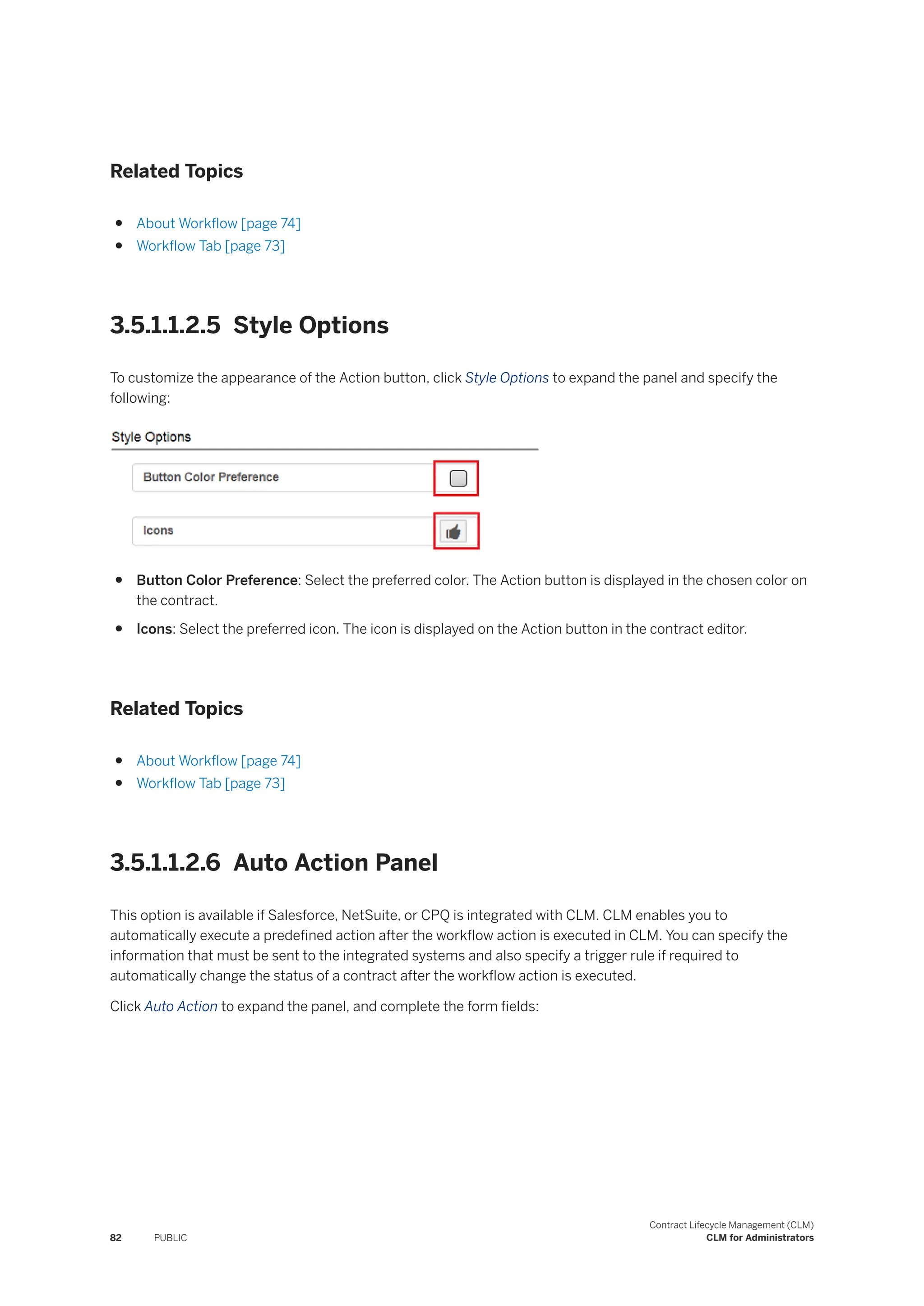Related Topics
● About Workflow [page 74]
● Workflow Tab [page 73]
3.5.1.1.2.5 Style Options
To customize the appearance of the Action button, click Style Options to expand the panel and specify the
following:
● Button Color Preference: Select the preferred color. The Action button is displayed in the chosen color on
the contract.
● Icons: Select the preferred icon. The icon is displayed on the Action button in the contract editor.
Related Topics
● About Workflow [page 74]
● Workflow Tab [page 73]
3.5.1.1.2.6 Auto Action Panel
This option is available if Salesforce, NetSuite, or CPQ is integrated with CLM. CLM enables you to
automatically execute a predefined action after the workflow action is executed in CLM. You can specify the
information that must be sent to the integrated systems and also specify a trigger rule if required to
automatically change the status of a contract after the workflow action is executed.
Click Auto Action to expand the panel, and complete the form fields:
82 PUBLIC
Contract Lifecycle Management (CLM)
CLM for Administrators
 