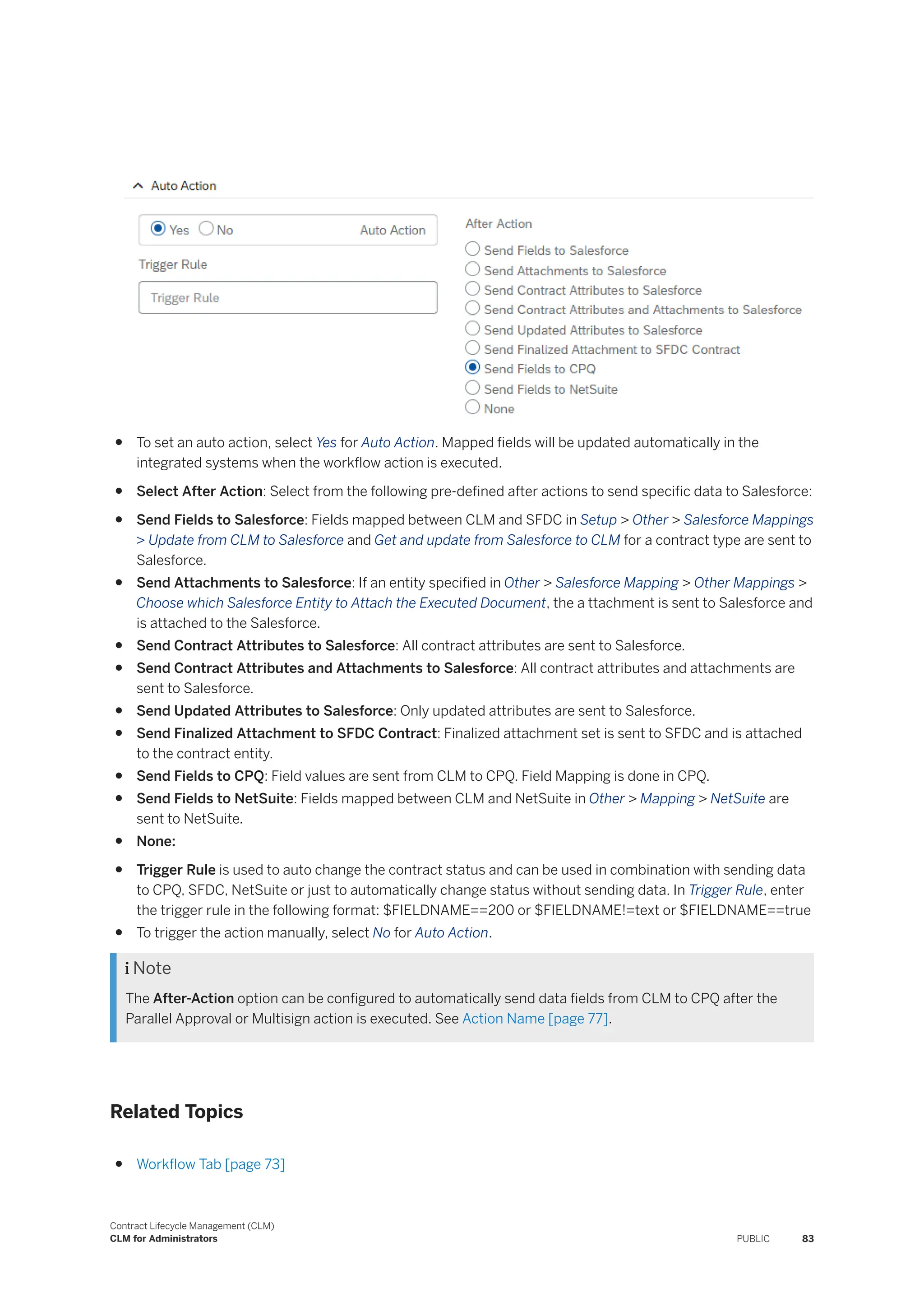 ● To set an auto action, select Yes for Auto Action. Mapped fields will be updated automatically in the
integrated systems when the workflow action is executed.
● Select After Action: Select from the following pre-defined after actions to send specific data to Salesforce:
● Send Fields to Salesforce: Fields mapped between CLM and SFDC in Setup > Other > Salesforce Mappings
> Update from CLM to Salesforce and Get and update from Salesforce to CLM for a contract type are sent to
Salesforce.
● Send Attachments to Salesforce: If an entity specified in Other > Salesforce Mapping > Other Mappings >
Choose which Salesforce Entity to Attach the Executed Document, the a ttachment is sent to Salesforce and
is attached to the Salesforce.
● Send Contract Attributes to Salesforce: All contract attributes are sent to Salesforce.
● Send Contract Attributes and Attachments to Salesforce: All contract attributes and attachments are
sent to Salesforce.
● Send Updated Attributes to Salesforce: Only updated attributes are sent to Salesforce.
● Send Finalized Attachment to SFDC Contract: Finalized attachment set is sent to SFDC and is attached
to the contract entity.
● Send Fields to CPQ: Field values are sent from CLM to CPQ. Field Mapping is done in CPQ.
● Send Fields to NetSuite: Fields mapped between CLM and NetSuite in Other > Mapping > NetSuite are
sent to NetSuite.
● None:
● Trigger Rule is used to auto change the contract status and can be used in combination with sending data
to CPQ, SFDC, NetSuite or just to automatically change status without sending data. In Trigger Rule, enter
the trigger rule in the following format: $FIELDNAME==200 or $FIELDNAME!=text or $FIELDNAME==true
● To trigger the action manually, select No for Auto Action.
 Note
The After-Action option can be configured to automatically send data fields from CLM to CPQ after the
Parallel Approval or Multisign action is executed. See Action Name [page 77].
Related Topics
● Workflow Tab [page 73]
Contract Lifecycle Management (CLM)
CLM for Administrators PUBLIC 83
 