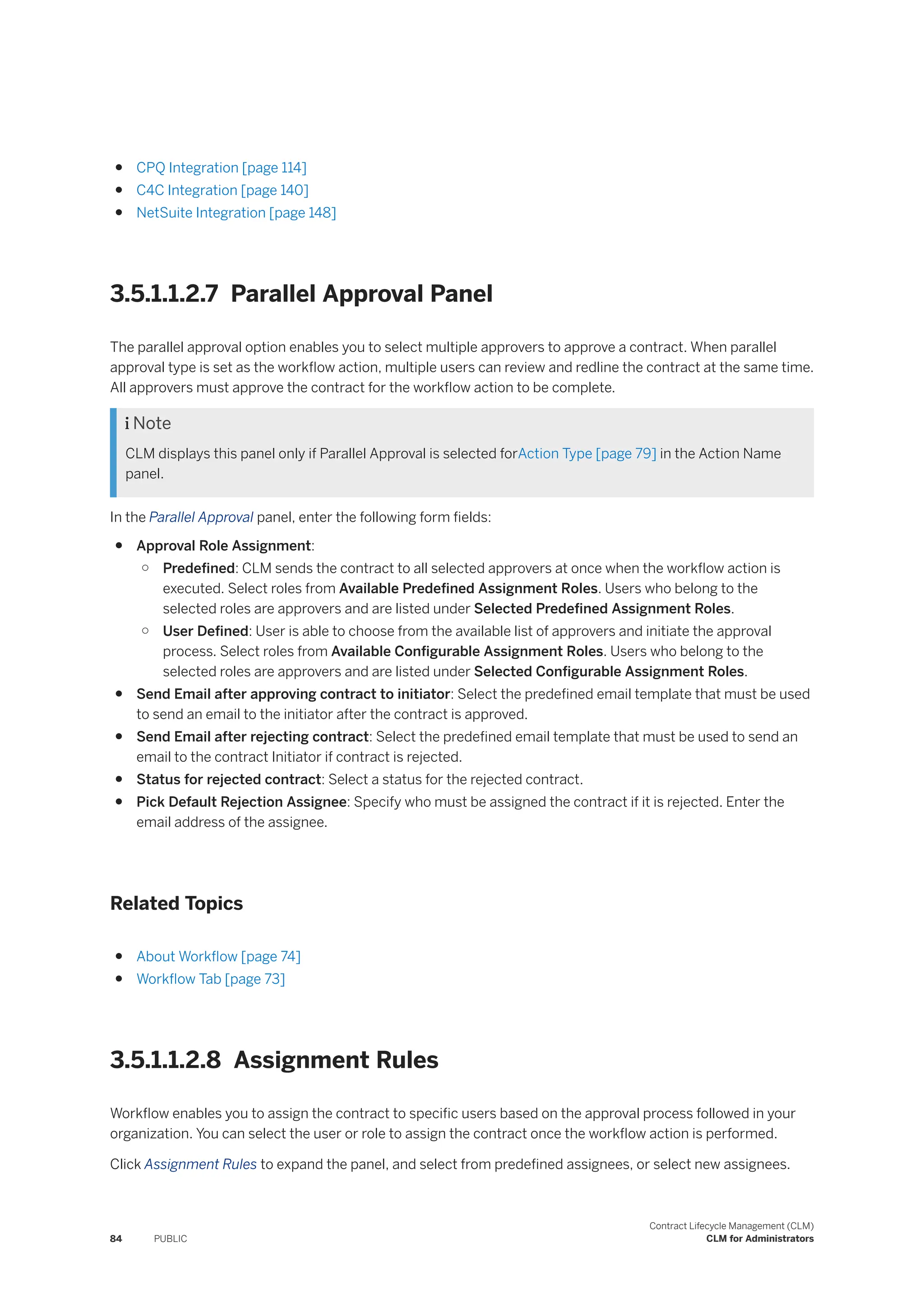● CPQ Integration [page 114]
● C4C Integration [page 140]
● NetSuite Integration [page 148]
3.5.1.1.2.7 Parallel Approval Panel
The parallel approval option enables you to select multiple approvers to approve a contract. When parallel
approval type is set as the workflow action, multiple users can review and redline the contract at the same time.
All approvers must approve the contract for the workflow action to be complete.
 Note
CLM displays this panel only if Parallel Approval is selected forAction Type [page 79] in the Action Name
panel.
In the Parallel Approval panel, enter the following form fields:
● Approval Role Assignment:
○ Predefined: CLM sends the contract to all selected approvers at once when the workflow action is
executed. Select roles from Available Predefined Assignment Roles. Users who belong to the
selected roles are approvers and are listed under Selected Predefined Assignment Roles.
○ User Defined: User is able to choose from the available list of approvers and initiate the approval
process. Select roles from Available Configurable Assignment Roles. Users who belong to the
selected roles are approvers and are listed under Selected Configurable Assignment Roles.
● Send Email after approving contract to initiator: Select the predefined email template that must be used
to send an email to the initiator after the contract is approved.
● Send Email after rejecting contract: Select the predefined email template that must be used to send an
email to the contract Initiator if contract is rejected.
● Status for rejected contract: Select a status for the rejected contract.
● Pick Default Rejection Assignee: Specify who must be assigned the contract if it is rejected. Enter the
email address of the assignee.
Related Topics
● About Workflow [page 74]
● Workflow Tab [page 73]
3.5.1.1.2.8 Assignment Rules
Workflow enables you to assign the contract to specific users based on the approval process followed in your
organization. You can select the user or role to assign the contract once the workflow action is performed.
Click Assignment Rules to expand the panel, and select from predefined assignees, or select new assignees.
84 PUBLIC
Contract Lifecycle Management (CLM)
CLM for Administrators
 