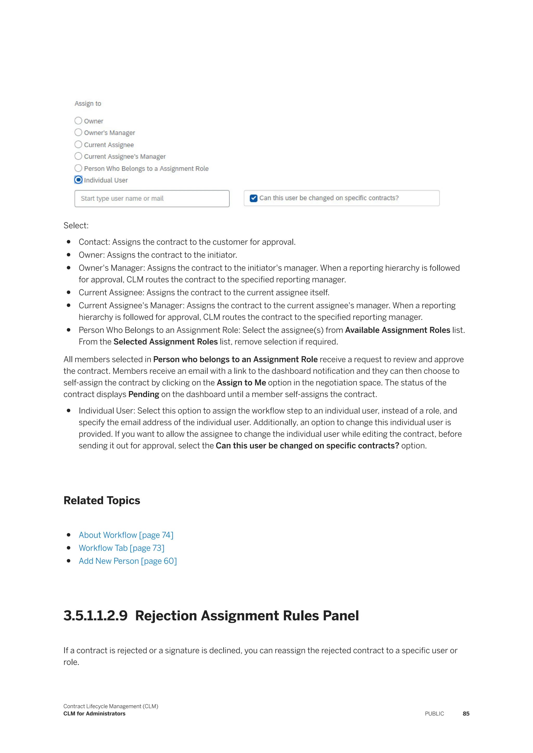 Select:
● Contact: Assigns the contract to the customer for approval.
● Owner: Assigns the contract to the initiator.
● Owner's Manager: Assigns the contract to the initiator's manager. When a reporting hierarchy is followed
for approval, CLM routes the contract to the specified reporting manager.
● Current Assignee: Assigns the contract to the current assignee itself.
● Current Assignee's Manager: Assigns the contract to the current assignee's manager. When a reporting
hierarchy is followed for approval, CLM routes the contract to the specified reporting manager.
● Person Who Belongs to an Assignment Role: Select the assignee(s) from Available Assignment Roles list.
From the Selected Assignment Roles list, remove selection if required.
All members selected in Person who belongs to an Assignment Role receive a request to review and approve
the contract. Members receive an email with a link to the dashboard notification and they can then choose to
self-assign the contract by clicking on the Assign to Me option in the negotiation space. The status of the
contract displays Pending on the dashboard until a member self-assigns the contract.
● Individual User: Select this option to assign the workflow step to an individual user, instead of a role, and
specify the email address of the individual user. Additionally, an option to change this individual user is
provided. If you want to allow the assignee to change the individual user while editing the contract, before
sending it out for approval, select the Can this user be changed on specific contracts? option.
Related Topics
● About Workflow [page 74]
● Workflow Tab [page 73]
● Add New Person [page 60]
3.5.1.1.2.9 Rejection Assignment Rules Panel
If a contract is rejected or a signature is declined, you can reassign the rejected contract to a specific user or
role.
Contract Lifecycle Management (CLM)
CLM for Administrators PUBLIC 85
 