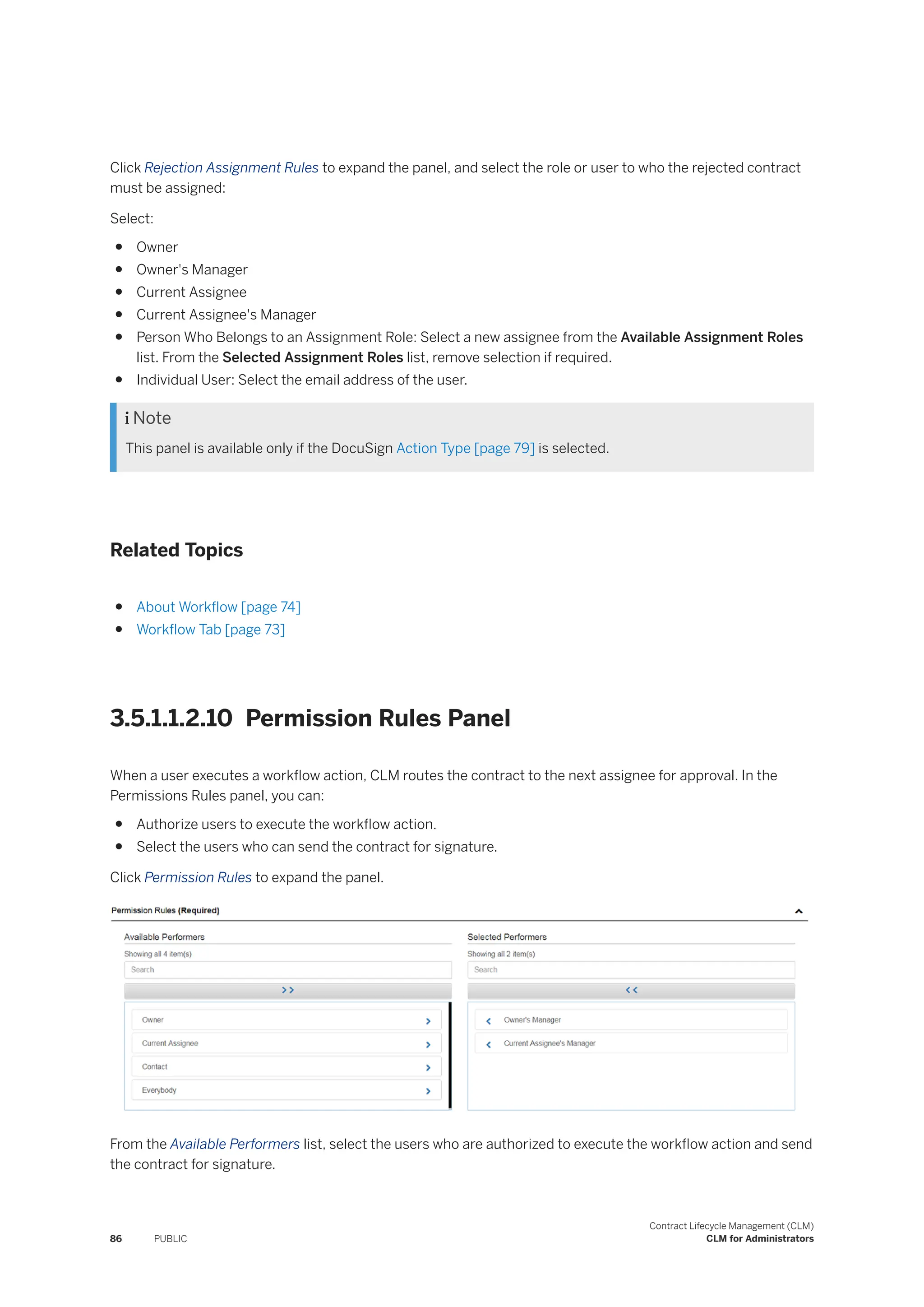 Click Rejection Assignment Rules to expand the panel, and select the role or user to who the rejected contract
must be assigned:
Select:
● Owner
● Owner's Manager
● Current Assignee
● Current Assignee's Manager
● Person Who Belongs to an Assignment Role: Select a new assignee from the Available Assignment Roles
list. From the Selected Assignment Roles list, remove selection if required.
● Individual User: Select the email address of the user.
 Note
This panel is available only if the DocuSign Action Type [page 79] is selected.
Related Topics
● About Workflow [page 74]
● Workflow Tab [page 73]
3.5.1.1.2.10 Permission Rules Panel
When a user executes a workflow action, CLM routes the contract to the next assignee for approval. In the
Permissions Rules panel, you can:
● Authorize users to execute the workflow action.
● Select the users who can send the contract for signature.
Click Permission Rules to expand the panel.
From the Available Performers list, select the users who are authorized to execute the workflow action and send
the contract for signature.
86 PUBLIC
Contract Lifecycle Management (CLM)
CLM for Administrators
 