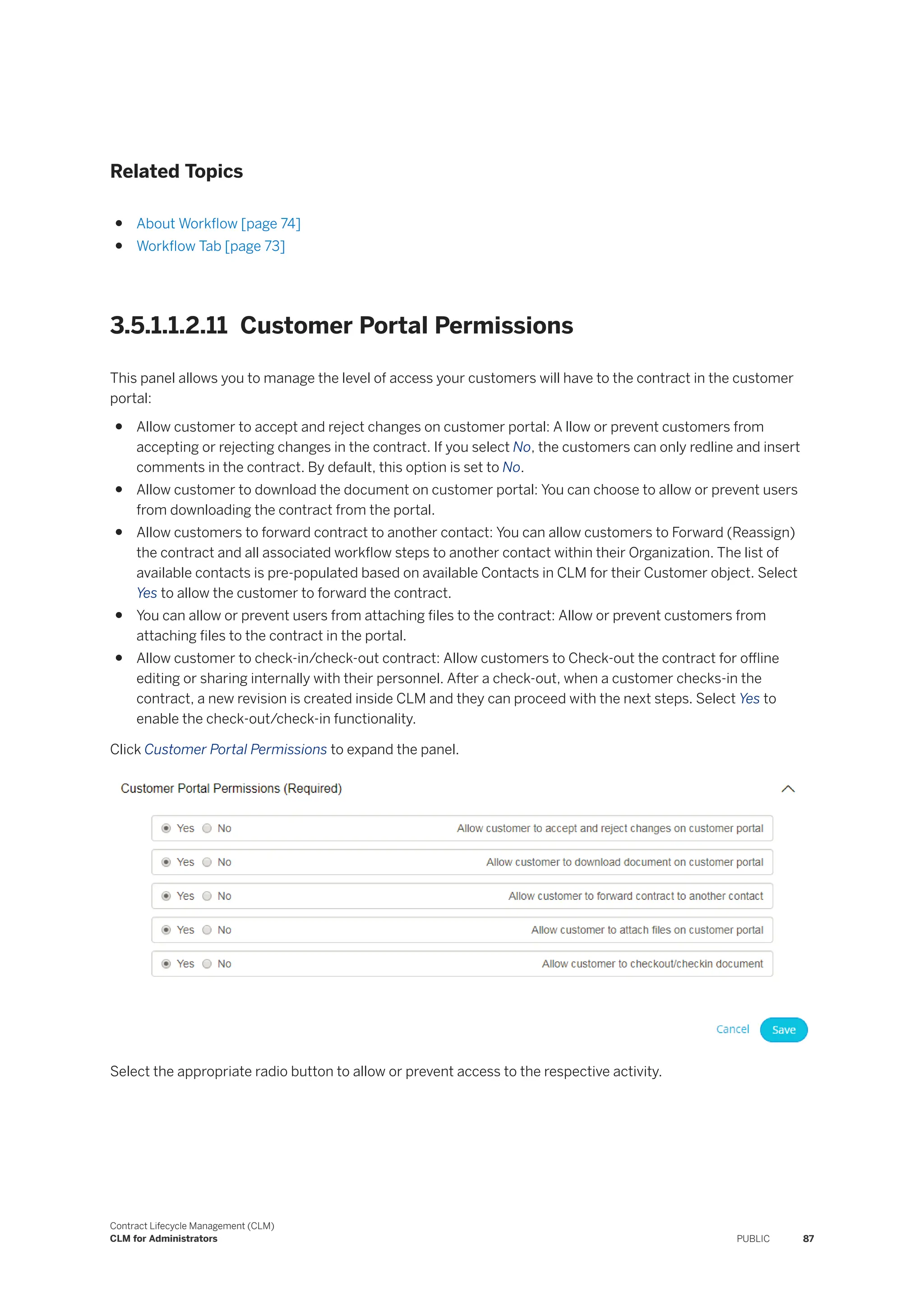 Related Topics
● About Workflow [page 74]
● Workflow Tab [page 73]
3.5.1.1.2.11 Customer Portal Permissions
This panel allows you to manage the level of access your customers will have to the contract in the customer
portal:
● Allow customer to accept and reject changes on customer portal: A llow or prevent customers from
accepting or rejecting changes in the contract. If you select No, the customers can only redline and insert
comments in the contract. By default, this option is set to No.
● Allow customer to download the document on customer portal: You can choose to allow or prevent users
from downloading the contract from the portal.
● Allow customers to forward contract to another contact: You can allow customers to Forward (Reassign)
the contract and all associated workflow steps to another contact within their Organization. The list of
available contacts is pre-populated based on available Contacts in CLM for their Customer object. Select
Yes to allow the customer to forward the contract.
● You can allow or prevent users from attaching files to the contract: Allow or prevent customers from
attaching files to the contract in the portal.
● Allow customer to check-in/check-out contract: Allow customers to Check-out the contract for offline
editing or sharing internally with their personnel. After a check-out, when a customer checks-in the
contract, a new revision is created inside CLM and they can proceed with the next steps. Select Yes to
enable the check-out/check-in functionality.
Click Customer Portal Permissions to expand the panel.
Select the appropriate radio button to allow or prevent access to the respective activity.
Contract Lifecycle Management (CLM)
CLM for Administrators PUBLIC 87
 