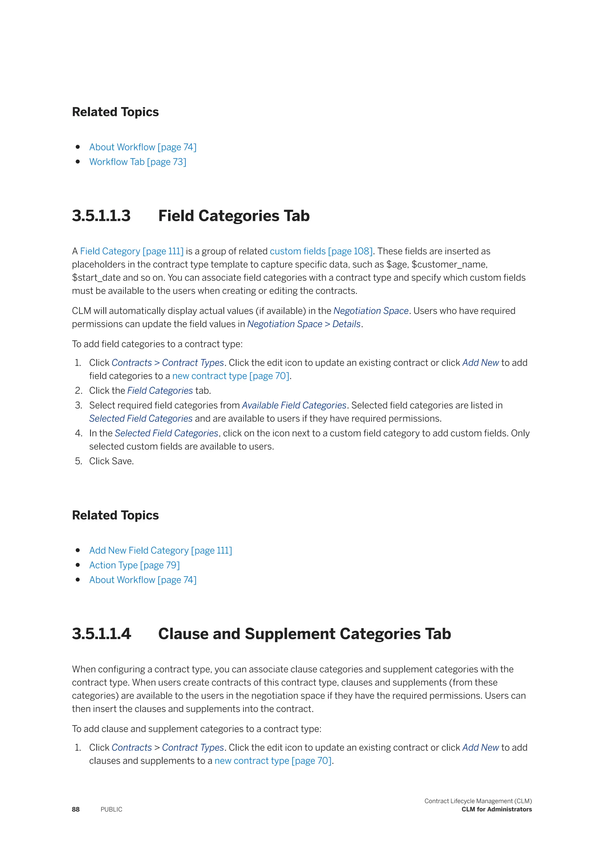 Related Topics
● About Workflow [page 74]
● Workflow Tab [page 73]
3.5.1.1.3 Field Categories Tab
A Field Category [page 111] is a group of related custom fields [page 108]. These fields are inserted as
placeholders in the contract type template to capture specific data, such as $age, $customer_name,
$start_date and so on. You can associate field categories with a contract type and specify which custom fields
must be available to the users when creating or editing the contracts.
CLM will automatically display actual values (if available) in the Negotiation Space. Users who have required
permissions can update the field values in Negotiation Space > Details.
To add field categories to a contract type:
1. Click Contracts > Contract Types. Click the edit icon to update an existing contract or click Add New to add
field categories to a new contract type [page 70].
2. Click the Field Categories tab.
3. Select required field categories from Available Field Categories. Selected field categories are listed in
Selected Field Categories and are available to users if they have required permissions.
4. In the Selected Field Categories, click on the icon next to a custom field category to add custom fields. Only
selected custom fields are available to users.
5. Click Save.
Related Topics
● Add New Field Category [page 111]
● Action Type [page 79]
● About Workflow [page 74]
3.5.1.1.4 Clause and Supplement Categories Tab
When configuring a contract type, you can associate clause categories and supplement categories with the
contract type. When users create contracts of this contract type, clauses and supplements (from these
categories) are available to the users in the negotiation space if they have the required permissions. Users can
then insert the clauses and supplements into the contract.
To add clause and supplement categories to a contract type:
1. Click Contracts > Contract Types. Click the edit icon to update an existing contract or click Add New to add
clauses and supplements to a new contract type [page 70].
88 PUBLIC
Contract Lifecycle Management (CLM)
CLM for Administrators
 
