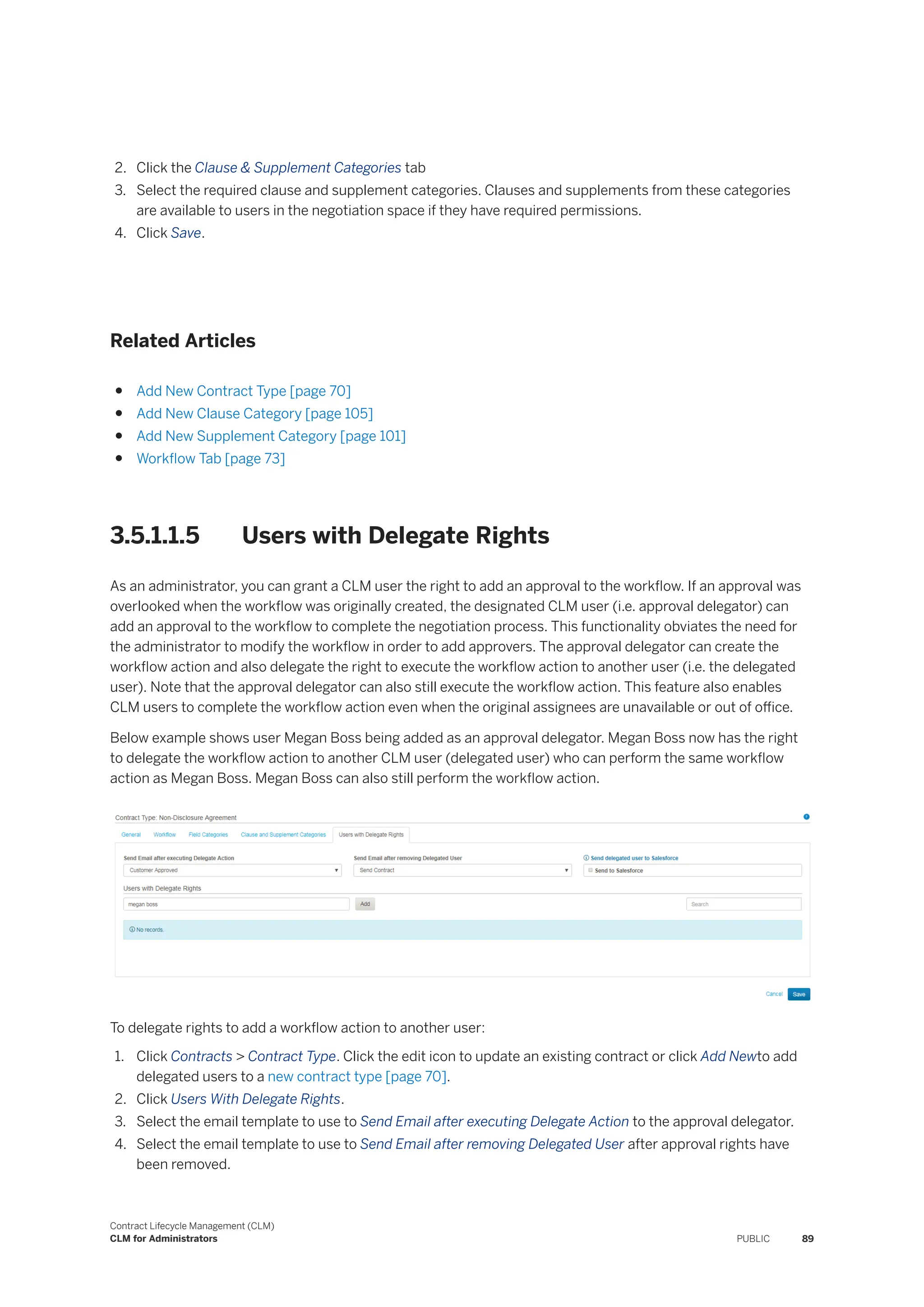 2. Click the Clause & Supplement Categories tab
3. Select the required clause and supplement categories. Clauses and supplements from these categories
are available to users in the negotiation space if they have required permissions.
4. Click Save.
Related Articles
● Add New Contract Type [page 70]
● Add New Clause Category [page 105]
● Add New Supplement Category [page 101]
● Workflow Tab [page 73]
3.5.1.1.5 Users with Delegate Rights
As an administrator, you can grant a CLM user the right to add an approval to the workflow. If an approval was
overlooked when the workflow was originally created, the designated CLM user (i.e. approval delegator) can
add an approval to the workflow to complete the negotiation process. This functionality obviates the need for
the administrator to modify the workflow in order to add approvers. The approval delegator can create the
workflow action and also delegate the right to execute the workflow action to another user (i.e. the delegated
user). Note that the approval delegator can also still execute the workflow action. This feature also enables
CLM users to complete the workflow action even when the original assignees are unavailable or out of office.
Below example shows user Megan Boss being added as an approval delegator. Megan Boss now has the right
to delegate the workflow action to another CLM user (delegated user) who can perform the same workflow
action as Megan Boss. Megan Boss can also still perform the workflow action.
To delegate rights to add a workflow action to another user:
1. Click Contracts > Contract Type. Click the edit icon to update an existing contract or click Add Newto add
delegated users to a new contract type [page 70].
2. Click Users With Delegate Rights.
3. Select the email template to use to Send Email after executing Delegate Action to the approval delegator.
4. Select the email template to use to Send Email after removing Delegated User after approval rights have
been removed.
Contract Lifecycle Management (CLM)
CLM for Administrators PUBLIC 89
 