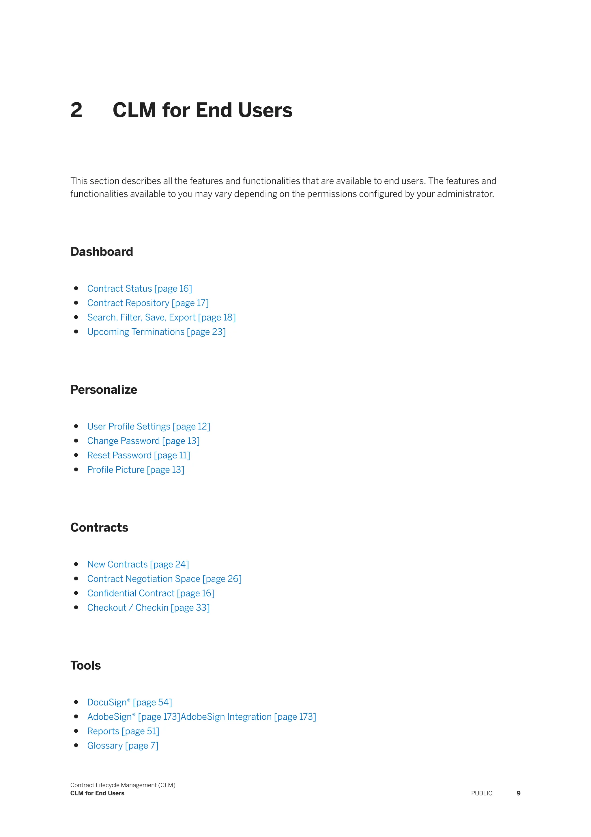 2 CLM for End Users
This section describes all the features and functionalities that are available to end users. The features and
functionalities available to you may vary depending on the permissions configured by your administrator.
Dashboard
● Contract Status [page 16]
● Contract Repository [page 17]
● Search, Filter, Save, Export [page 18]
● Upcoming Terminations [page 23]
Personalize
● User Profile Settings [page 12]
● Change Password [page 13]
● Reset Password [page 11]
● Profile Picture [page 13]
Contracts
● New Contracts [page 24]
● Contract Negotiation Space [page 26]
● Confidential Contract [page 16]
● Checkout / Checkin [page 33]
Tools
● DocuSign® [page 54]
● AdobeSign® [page 173]AdobeSign Integration [page 173]
● Reports [page 51]
● Glossary [page 7]
Contract Lifecycle Management (CLM)
CLM for End Users PUBLIC 9
 