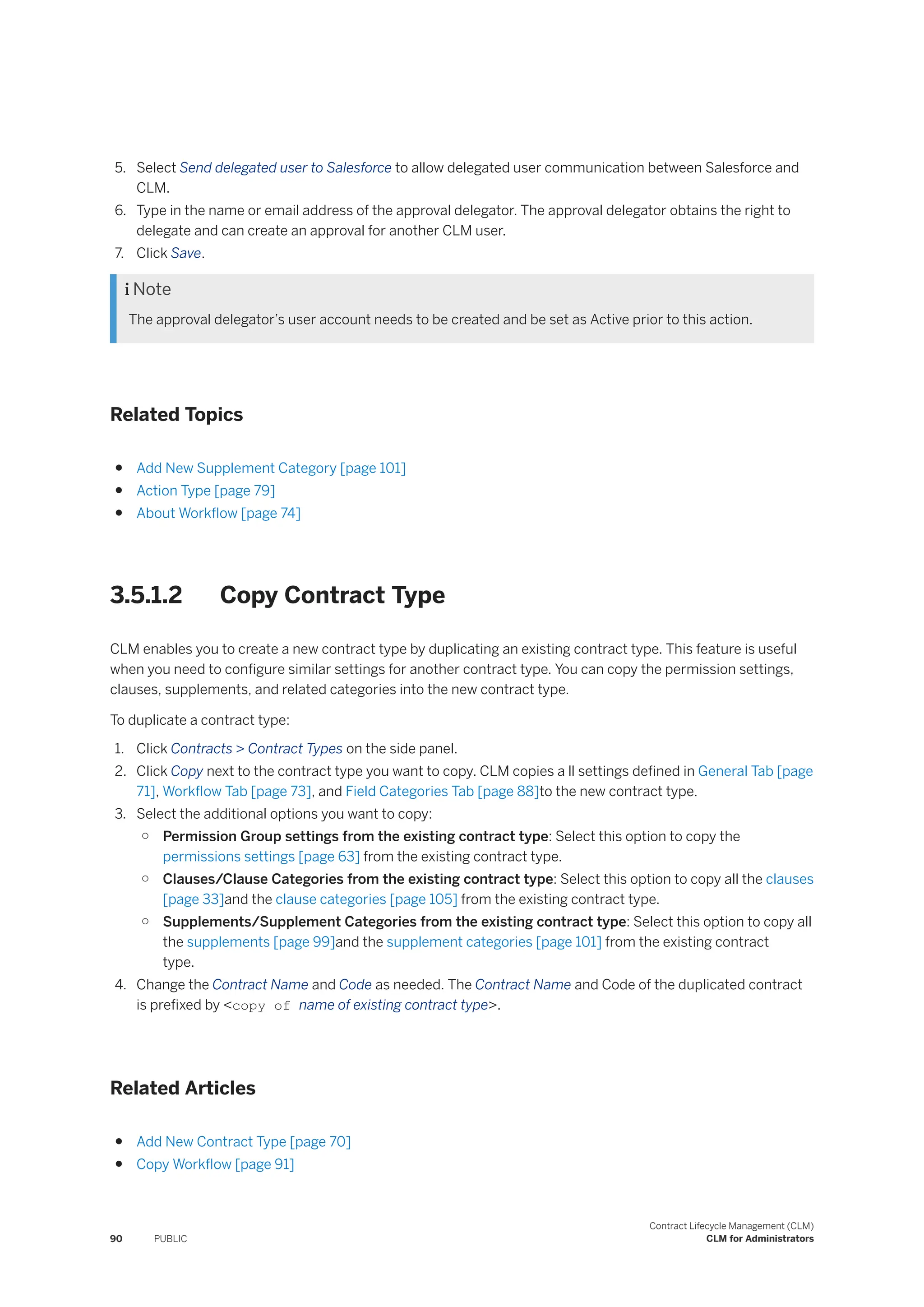 5. Select Send delegated user to Salesforce to allow delegated user communication between Salesforce and
CLM.
6. Type in the name or email address of the approval delegator. The approval delegator obtains the right to
delegate and can create an approval for another CLM user.
7. Click Save.
 Note
The approval delegator’s user account needs to be created and be set as Active prior to this action.
Related Topics
● Add New Supplement Category [page 101]
● Action Type [page 79]
● About Workflow [page 74]
3.5.1.2 Copy Contract Type
CLM enables you to create a new contract type by duplicating an existing contract type. This feature is useful
when you need to configure similar settings for another contract type. You can copy the permission settings,
clauses, supplements, and related categories into the new contract type.
To duplicate a contract type:
1. Click Contracts > Contract Types on the side panel.
2. Click Copy next to the contract type you want to copy. CLM copies a ll settings defined in General Tab [page
71], Workflow Tab [page 73], and Field Categories Tab [page 88]to the new contract type.
3. Select the additional options you want to copy:
○ Permission Group settings from the existing contract type: Select this option to copy the
permissions settings [page 63] from the existing contract type.
○ Clauses/Clause Categories from the existing contract type: Select this option to copy all the clauses
[page 33]and the clause categories [page 105] from the existing contract type.
○ Supplements/Supplement Categories from the existing contract type: Select this option to copy all
the supplements [page 99]and the supplement categories [page 101] from the existing contract
type.
4. Change the Contract Name and Code as needed. The Contract Name and Code of the duplicated contract
is prefixed by <copy of name of existing contract type>.
Related Articles
● Add New Contract Type [page 70]
● Copy Workflow [page 91]
90 PUBLIC
Contract Lifecycle Management (CLM)
CLM for Administrators
 