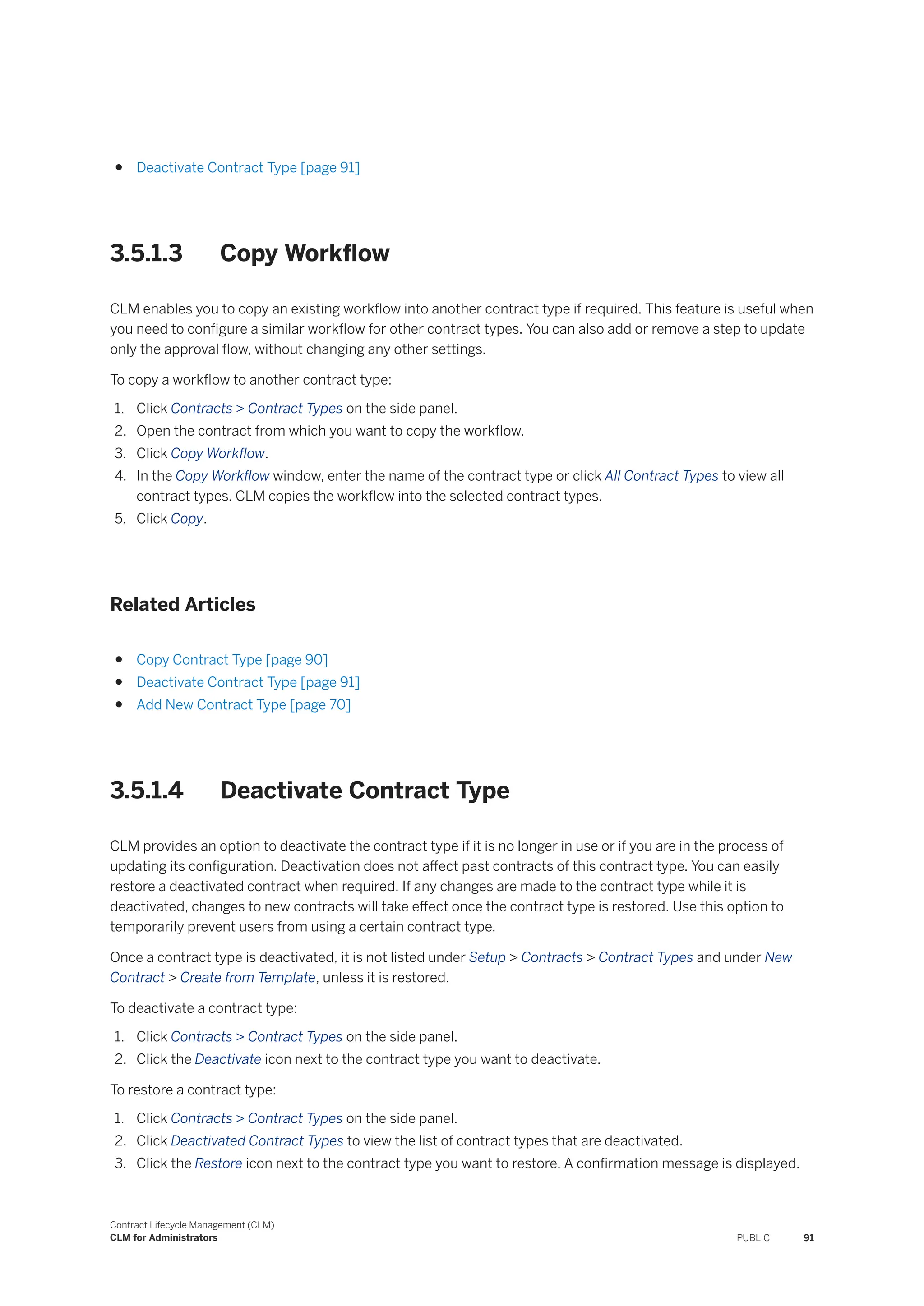 ● Deactivate Contract Type [page 91]
3.5.1.3 Copy Workflow
CLM enables you to copy an existing workflow into another contract type if required. This feature is useful when
you need to configure a similar workflow for other contract types. You can also add or remove a step to update
only the approval flow, without changing any other settings.
To copy a workflow to another contract type:
1. Click Contracts > Contract Types on the side panel.
2. Open the contract from which you want to copy the workflow.
3. Click Copy Workflow.
4. In the Copy Workflow window, enter the name of the contract type or click All Contract Types to view all
contract types. CLM copies the workflow into the selected contract types.
5. Click Copy.
Related Articles
● Copy Contract Type [page 90]
● Deactivate Contract Type [page 91]
● Add New Contract Type [page 70]
3.5.1.4 Deactivate Contract Type
CLM provides an option to deactivate the contract type if it is no longer in use or if you are in the process of
updating its configuration. Deactivation does not affect past contracts of this contract type. You can easily
restore a deactivated contract when required. If any changes are made to the contract type while it is
deactivated, changes to new contracts will take effect once the contract type is restored. Use this option to
temporarily prevent users from using a certain contract type.
Once a contract type is deactivated, it is not listed under Setup > Contracts > Contract Types and under New
Contract > Create from Template, unless it is restored.
To deactivate a contract type:
1. Click Contracts > Contract Types on the side panel.
2. Click the Deactivate icon next to the contract type you want to deactivate.
To restore a contract type:
1. Click Contracts > Contract Types on the side panel.
2. Click Deactivated Contract Types to view the list of contract types that are deactivated.
3. Click the Restore icon next to the contract type you want to restore. A confirmation message is displayed.
Contract Lifecycle Management (CLM)
CLM for Administrators PUBLIC 91
 