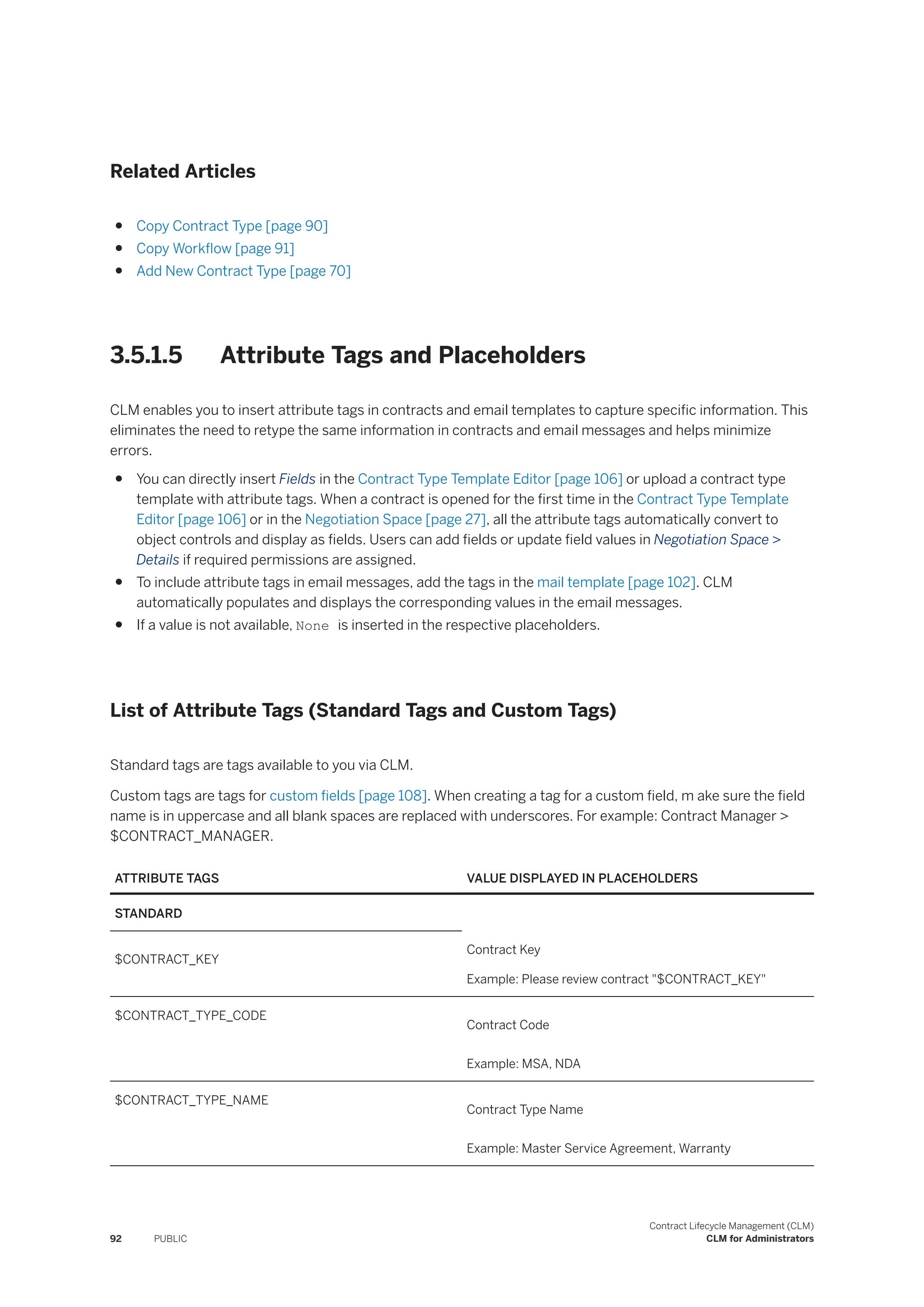 Related Articles
● Copy Contract Type [page 90]
● Copy Workflow [page 91]
● Add New Contract Type [page 70]
3.5.1.5 Attribute Tags and Placeholders
CLM enables you to insert attribute tags in contracts and email templates to capture specific information. This
eliminates the need to retype the same information in contracts and email messages and helps minimize
errors.
● You can directly insert Fields in the Contract Type Template Editor [page 106] or upload a contract type
template with attribute tags. When a contract is opened for the first time in the Contract Type Template
Editor [page 106] or in the Negotiation Space [page 27], all the attribute tags automatically convert to
object controls and display as fields. Users can add fields or update field values in Negotiation Space >
Details if required permissions are assigned.
● To include attribute tags in email messages, add the tags in the mail template [page 102]. CLM
automatically populates and displays the corresponding values in the email messages.
● If a value is not available, None is inserted in the respective placeholders.
List of Attribute Tags (Standard Tags and Custom Tags)
Standard tags are tags available to you via CLM.
Custom tags are tags for custom fields [page 108]. When creating a tag for a custom field, m ake sure the field
name is in uppercase and all blank spaces are replaced with underscores. For example: Contract Manager >
$CONTRACT_MANAGER.
ATTRIBUTE TAGS VALUE DISPLAYED IN PLACEHOLDERS
STANDARD
$CONTRACT_KEY
Contract Key
Example: Please review contract "$CONTRACT_KEY"
$CONTRACT_TYPE_CODE
Contract Code
Example: MSA, NDA
$CONTRACT_TYPE_NAME
Contract Type Name
Example: Master Service Agreement, Warranty
92 PUBLIC
Contract Lifecycle Management (CLM)
CLM for Administrators
 