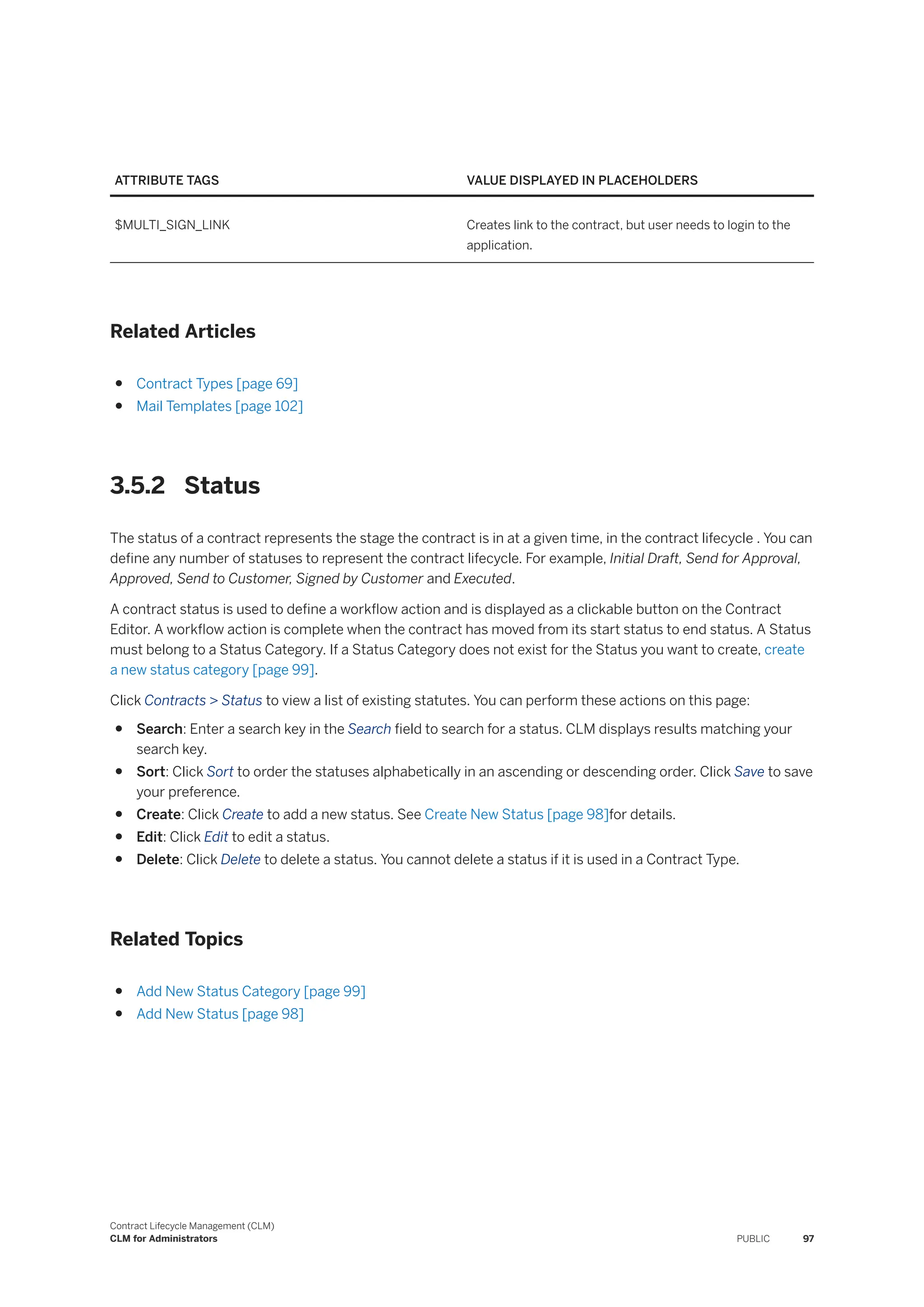 ATTRIBUTE TAGS VALUE DISPLAYED IN PLACEHOLDERS
$MULTI_SIGN_LINK Creates link to the contract, but user needs to login to the
application.
Related Articles
● Contract Types [page 69]
● Mail Templates [page 102]
3.5.2 Status
The status of a contract represents the stage the contract is in at a given time, in the contract lifecycle . You can
define any number of statuses to represent the contract lifecycle. For example, Initial Draft, Send for Approval,
Approved, Send to Customer, Signed by Customer and Executed.
A contract status is used to define a workflow action and is displayed as a clickable button on the Contract
Editor. A workflow action is complete when the contract has moved from its start status to end status. A Status
must belong to a Status Category. If a Status Category does not exist for the Status you want to create, create
a new status category [page 99].
Click Contracts > Status to view a list of existing statutes. You can perform these actions on this page:
● Search: Enter a search key in the Search field to search for a status. CLM displays results matching your
search key.
● Sort: Click Sort to order the statuses alphabetically in an ascending or descending order. Click Save to save
your preference.
● Create: Click Create to add a new status. See Create New Status [page 98]for details.
● Edit: Click Edit to edit a status.
● Delete: Click Delete to delete a status. You cannot delete a status if it is used in a Contract Type.
Related Topics
● Add New Status Category [page 99]
● Add New Status [page 98]
Contract Lifecycle Management (CLM)
CLM for Administrators PUBLIC 97
 