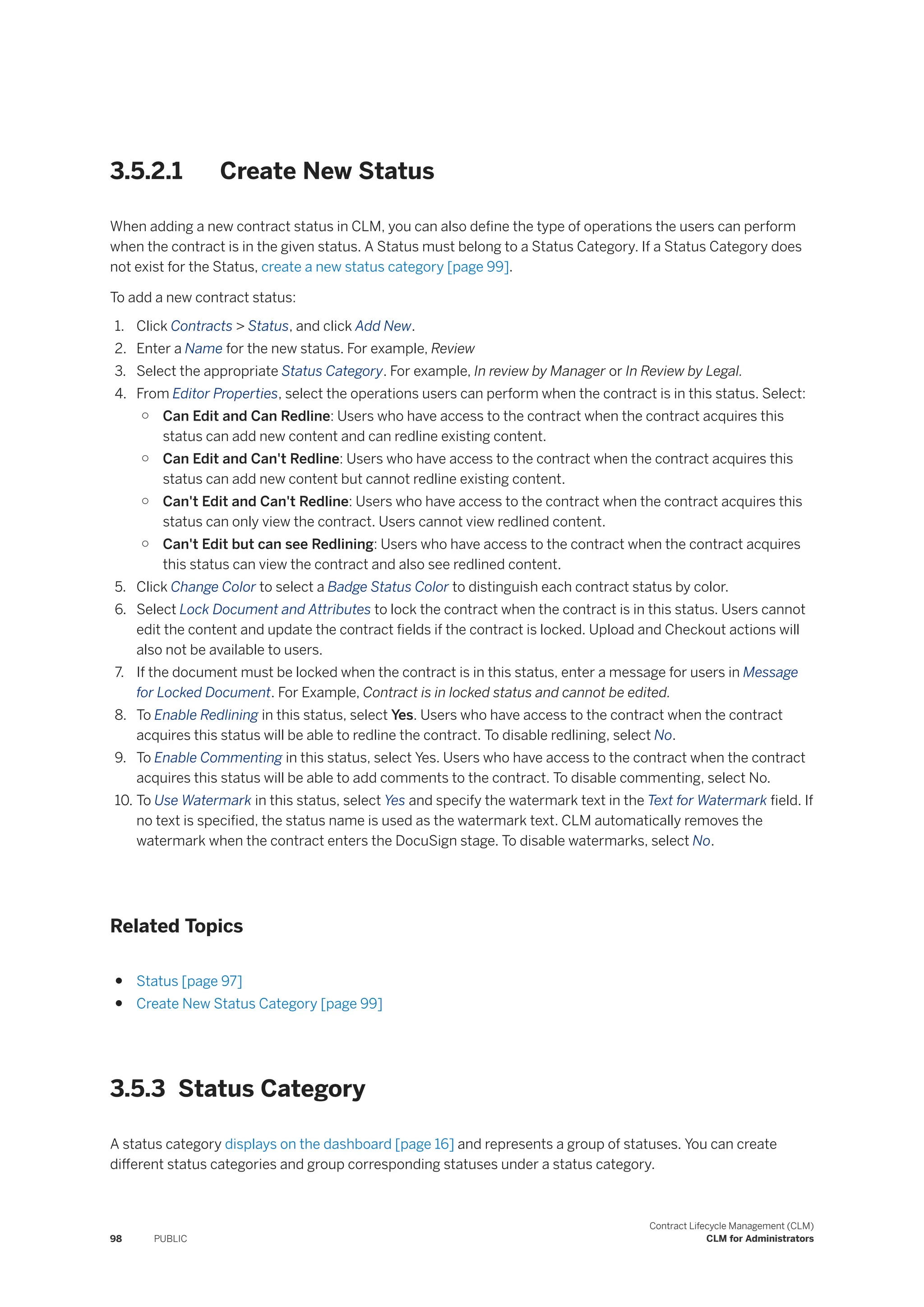 3.5.2.1 Create New Status
When adding a new contract status in CLM, you can also define the type of operations the users can perform
when the contract is in the given status. A Status must belong to a Status Category. If a Status Category does
not exist for the Status, create a new status category [page 99].
To add a new contract status:
1. Click Contracts > Status, and click Add New.
2. Enter a Name for the new status. For example, Review
3. Select the appropriate Status Category. For example, In review by Manager or In Review by Legal.
4. From Editor Properties, select the operations users can perform when the contract is in this status. Select:
○ Can Edit and Can Redline: Users who have access to the contract when the contract acquires this
status can add new content and can redline existing content.
○ Can Edit and Can't Redline: Users who have access to the contract when the contract acquires this
status can add new content but cannot redline existing content.
○ Can't Edit and Can't Redline: Users who have access to the contract when the contract acquires this
status can only view the contract. Users cannot view redlined content.
○ Can't Edit but can see Redlining: Users who have access to the contract when the contract acquires
this status can view the contract and also see redlined content.
5. Click Change Color to select a Badge Status Color to distinguish each contract status by color.
6. Select Lock Document and Attributes to lock the contract when the contract is in this status. Users cannot
edit the content and update the contract fields if the contract is locked. Upload and Checkout actions will
also not be available to users.
7. If the document must be locked when the contract is in this status, enter a message for users in Message
for Locked Document. For Example, Contract is in locked status and cannot be edited.
8. To Enable Redlining in this status, select Yes. Users who have access to the contract when the contract
acquires this status will be able to redline the contract. To disable redlining, select No.
9. To Enable Commenting in this status, select Yes. Users who have access to the contract when the contract
acquires this status will be able to add comments to the contract. To disable commenting, select No.
10. To Use Watermark in this status, select Yes and specify the watermark text in the Text for Watermark field. If
no text is specified, the status name is used as the watermark text. CLM automatically removes the
watermark when the contract enters the DocuSign stage. To disable watermarks, select No.
Related Topics
● Status [page 97]
● Create New Status Category [page 99]
3.5.3 Status Category
A status category displays on the dashboard [page 16] and represents a group of statuses. You can create
different status categories and group corresponding statuses under a status category.
98 PUBLIC
Contract Lifecycle Management (CLM)
CLM for Administrators
 